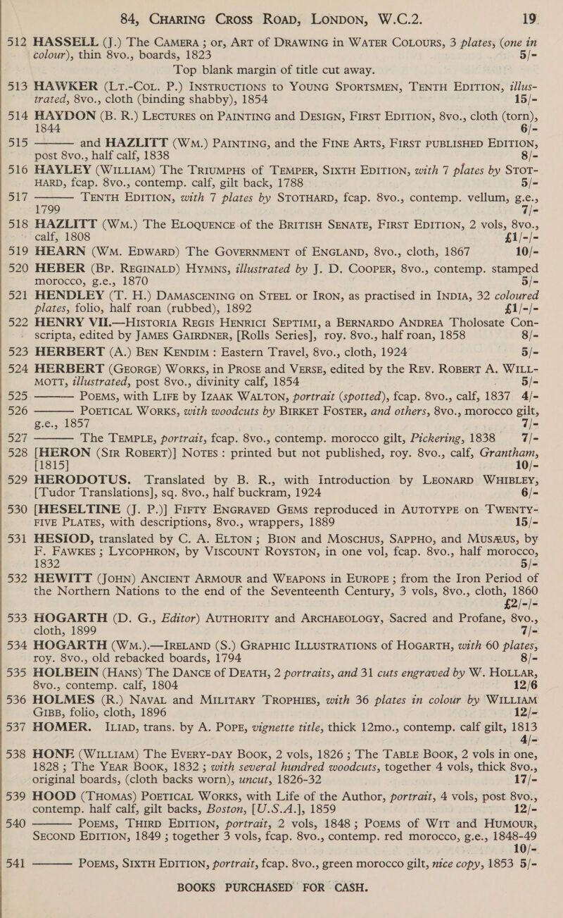 512 515 514 515 516 S17 518 84, CHARING Cross ROAD, LONDON, W.C.2. 19. HASSELL (J.) The CAMera ; or, ART of DRAWING in WATER CoLours, 3 plates, (one in colour), thin 8vo., boards, 1823 5/- Top blank margin of title cut away. HAWKER (LtT.-CoL. P.) INSTRUCTIONS to YOUNG SPORTSMEN, TENTH EDITION, tllus- trated, 8vo., cloth (binding shabby), 1854 15/- HAYDON (B. R.) LECTURES on PAINTING and DESIGN, FIRST EDITION, 8vo., cloth (torn), 1844 6/- and HAZLITT (WM.) PAINTING, and the FINE ARTS, FIRST PUBLISHED EDITION, post 8vo., half calf, 1838 8/- HAYLEY (WILLIAM) The TrrumpHs of TEMPER, SIXTH EDITION, with 7 plates by SToT- HARD, fcap. 8vo., contemp. calf, gilt back, 1788 5/=- TENTH EDITION, with 7 plates by STOTHARD, fcap. 8vo., contemp. vellum, g.e.,   HAZLITT (WmM.) The ELOQUENCE-of the BRITISH SENATE, FIRST EDITION, 2 vols, 8vo., calf, 1808 £1/-/- HEARN (WM. Epwarpb) The GOVERNMENT of ENGLAND, 8vo., cloth, 1867 10/- HEBER (Bp. REGINALD) Hymns, illustrated by J. D. COOPER, 8vo., contemp. stamped morocco, g.e., 1870 3/- HENDLEY (T. H.) DAMASCENING on STEEL or IRON, as practised in INDIA, 32 coloured plates, folio, half roan (rubbed), 1892 £1/-/- HENRY VII.—HIstToria REGIS HENRICI SEPTIMI, a BERNARDO ANDREA Tholosate Con- scripta, edited by JAMES GAIRDNER, [Rolls Series], roy. 8vo., half roan, 1858 8/- HERBERT (A.) BEN KENDIM : Eastern Travel, 8vo., cloth, 1924 — §/= HERBERT (GEORGE) WORKS, in PROSE and VERSE, edited by the REV. ROBERT A. WILL- MOTT, illustrated, post 8vo., divinity calf, 1854 5/- POEMS, with LIFE by IzAAK WALTON, portrait (spotted), fcap. 8vo., calf, 1837 4/- POETICAL WORKS, with woodcuts by BIRKET FOSTER, and others, 8vo., morocco gilt, £.6.57185/ Pre: The TEMPLE, portrait, fcap. 8vo., contemp. morocco gilt, Pickering, 1838 7/- [HIERON (Sir RoperT)] Notes: printed but not published, roy. 8vo., calf, Grantham, [1815] 10/- HERODOTUS. Translated by B. R., with Introduction by LEONARD WHIBLEY, [Tudor Translations], sq. 8vo., half buckram, 1924 6/- [HESELTINE (J. P.)] Firry ENGRAVED GEMs reproduced in AUTOTYPE on TWENTY- FIVE PLATES, with descriptions, 8vo., wrappers, 1889 15/- HESIOD, translated by C. A. ELTON; BION and MoscuHus, SAPPHO, and Musaus, by F. FAWKES ; LYCOPHRON, by VISCOUNT ROYSTON, in one vol, fcap. 8vo., half morocco, 1832 is, Of HEWITT (JoHN) ANCIENT ARMOUR and WEAPONS in EuROPE ; from the Iron Period of the Northern Nations to the end of the Seventeenth Century, 3 vols, 8vo., cloth, 1860 £2/-/-    cloth, 1899 q/- HOGARTH (WM.).—IRELAND (S.) GRAPHIC ILLUSTRATIONS of HOGARTH, with 60 plates, roy. 8vo., old rebacked boards, 1794 8/- HOLBEIN (Hans) The DANCE of DEATH, 2 portraits, and 31 cuts enone by W. HOLLAR, 8vo., contemp. calf, 1804 12/6 HOLMES (R.) NAVAL and MILITARY TROPHIES, with 36 plates in eloake by WILLIAM GIBB, folio, cloth, 1896 12/- HOMER. ILIAD, trans. by A. POPE, vignette title, thick 12mo., contemp. calf gilt, ae HONE (WILLIAM) The EvEery-Day Book, 2 vols, 1826 ; The TABLE Book, 2 vols in one, 1828 ; The YEAR Book, 1832.5 with several hundred woodcuts, together 4 vols, thick 8vo., original boards, (cloth backs worn), uncut, 1826-32 17/- HOOD (THoMaS) POETICAL WorRKS, with Life of the Author, portrait, 4 vols, post 8vo., contemp. half calf, gilt backs, Boston, [U.S.A.], 1859 12/- POEMS, THIRD EDITION, portrait, 2 vols, 1848; PoEMs of Wit and Humour, SECOND EDITION, 1849 ; together 3 vols, fcap. 8vo., contemp. red morocco, £.e., 1848- a 10/- POEMS, SIXTH EDITION, portrait, fcap. 8vo., green morocco gilt, nice copy, 1853 5/-  