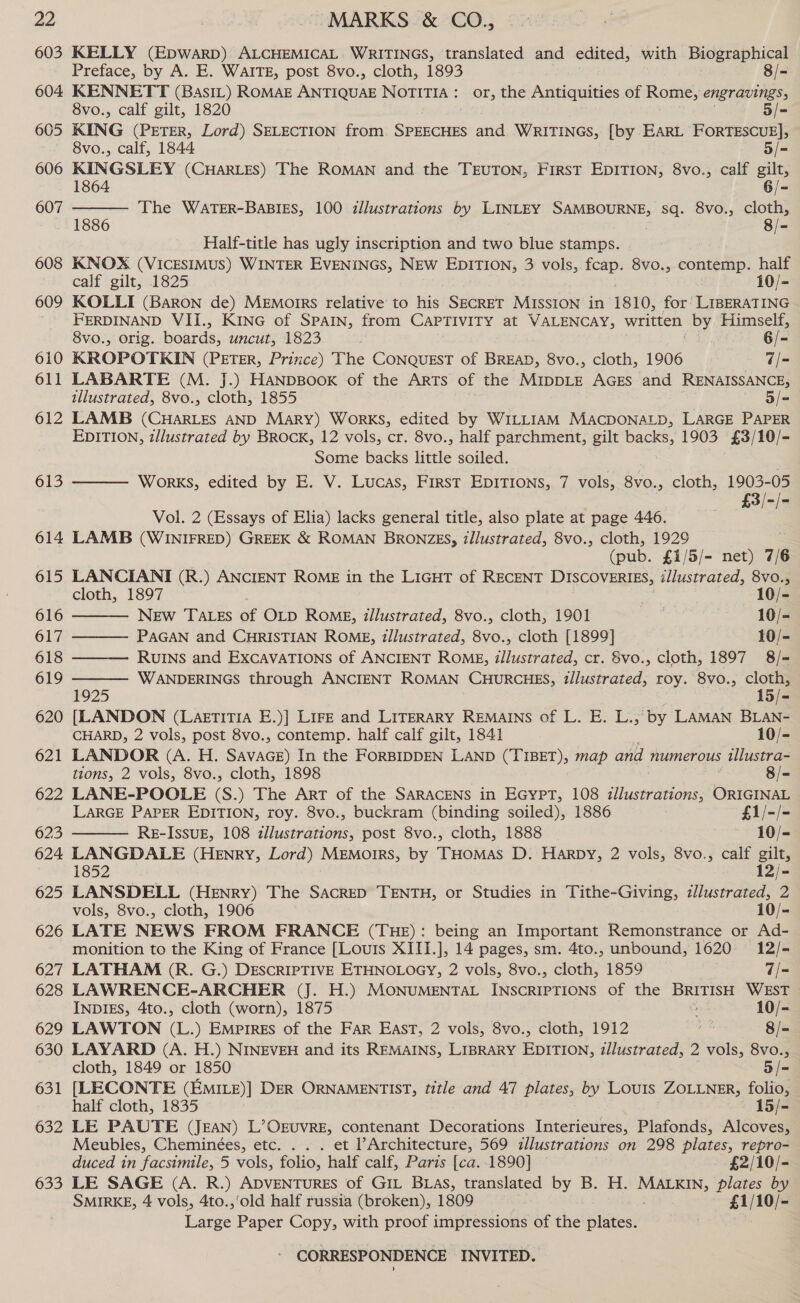 603 604. 605 606 607 608 609 610 611 612 613 614 615 616 617 618 619 620 621 622 623 624 625 626 627 628 629 630 631 632 633 KELLY (Epwarp) ALCHEMICAL WRITINGS, translated and edited, with Biographical  Preface, by A. E. WAITE, post 8vo., cloth, 1893 8/- KENNETT (BasIL) ROMAE ANTIQUAE NOTITIA: or, the Antiquities of Rome, engravings, 8vo., calf gilt, 1820 5/- KING (PETER, Lord) SELECTION from SPEECHES and WRITINGS, [by EARL FORTESCUE], 8vo., calf, 1844 5/= KINGSLEY (CHARLES) The ROMAN and the TEUTON, FIRST EDITION, 8vo., calf aa nee The WaTER-BABIES, 100 zllustrations by LINLEY SAMBOURNE, sq. 8vo., ie Half-title has ugly inscription and two blue stamps. KNOX (VICESIMUS) WINTER EVENINGS, NEW EDITION, 3 vols, fcap. 8vo., contemp. half calf gilt, 1825 10/- KOLLI (Baron de) MEmoirrs relative to his SECRET MISSION in 1810, for’ LIBERATING FERDINAND VII., KING of SPAIN, from CAPTIVITY at VALENCAY, written, by Himself, 8vo., orig. boards, uncut, 1823 6/- KROPOTKIN (PETER, Prince) ‘The CONQUEST of BREAD, 8vo., cloth, 1906 7/= LABARTE (M. J.) HANDBOOK of the Arts of the MIDDLE AGES and RENAISSANCE, illustrated, 8vo., cloth, 1855 5/= LAMB (CHARLES AND Mary) WorKS, edited by WILLIAM MACDONALD, LARGE PAPER EDITION, z/lustrated by BROCK, 12 vols, cr. 8vo., half parchment, gilt backs, 1903 £3/10/- Some backs little soiled. | WorKS, edited by E. V. Lucas, First EDITIONS, 7 vols, 8vo., cloth, 1903-05 £3/-/-  Vol. 2 (Essays of Elia) lacks general title, also plate at page 446. LAMB (WINIFRED) GREEK &amp; ROMAN BRONZES, z/lustrated, 8vo., cloth, 1929 (pub. £1/5/- net) 7/6 LANCIANI (R.) ANCIENT ROME in the LIGHT of RECENT DISCOVERIES, illustrated, 8vo.,      cloth, 1897 10/- NEw TALES of OLD RoMgE, tllustrated, 8vo., cloth, 1901 10/- PAGAN and CHRISTIAN ROME, tllustrated, 8vo., cloth [1899] 10/- RUINS and ExCAVATIONS of ANCIENT ROME, illustrated, cr. Svo., cloth, 1897 8/- ss WANDERINGS through ANCIENT ROMAN CHURCHES, tllustrated, roy. 8vo., ae 5 2 [LANDON (LaetiTiA E.)] LIFE and LITERARY REMAINS of L. E. L., by LAMAN BLAN- CHARD, 2 vols, post 8vo., contemp. half calf gilt, 1841 10/- LANDOR (A. H. SAvasGE) In the FORBIDDEN LAND (TIBET), map and numerous illustra- tions, 2 vols, 8vo., cloth, 1898 8/- LANE-POOLE (S.) The ArT of the SARACENS in EGYPT, 108 zllustrations, ORIGINAL LARGE PAPER EDITION, roy. 8vo., buckram (binding soiled), 1886 £1/-/- RE-ISSUE, 108 zllustrations, post 8vo., cloth, 1888 10/- LANGDALE (Henry, Lord) MEMorrs, by THomMas D. Harpy, 2 vols, 8vo., calf gilts 1852 12/- LANSDELL (Henry) The SacreD TENTH, or Studies in Tithe-Giving, illustrated, 2 vols, 8vo., cloth, 1906 10/- LATE NEWS FROM FRANCE (THE): being an Important Remonstrance or Ad- monition to the King of France [Louis XIII.], 14 pages, sm. 4to., unbound, 1620 12/- LATHAM (R. G.) DESCRIPTIVE ETHNOLOGY, 2 vols, 8vo., cloth, 1859 7/- LAWRENCE-ARCHER (J. H.) MONUMENTAL INSCRIPTIONS of the BRITISH WEST INDIES, 4to., cloth (worn), 1875 10/- LAWTON (L.) Empires of the Far East, 2 vols, 8vo., cloth, 1912 eh 8/- LAYARD (A. H.) NINEVEH and its REMAINS, LIBRARY EDITION, illustrated, 2 vols, 8vo., cloth, 1849 or 1850 5/- [LECONTE (EmiILz)] DER ORNAMENTIST, title and 47 plates, by Louis ZOLLNER, folio, half cloth, 1835 15/- LE PAUTE (Jean) L’Oxruvre, contenant Decorations Interieures, Plafonds, Alcoves, Meubles, Cheminées, etc. . . . et Architecture, 569 illustrations on 298 plates, repro- duced in facsimile, 5 vols, folio, half calf, Paris [ca..1890] — £2/10/- LE SAGE (A. R.) ADVENTURES of GIL BLAs, translated by B. H. MALKIN, plates by SMIRKE, 4 vols, 4to.,’old half russia (broken), 1809 £1/10/- Large Paper Copy, with proof impressions of the plates.