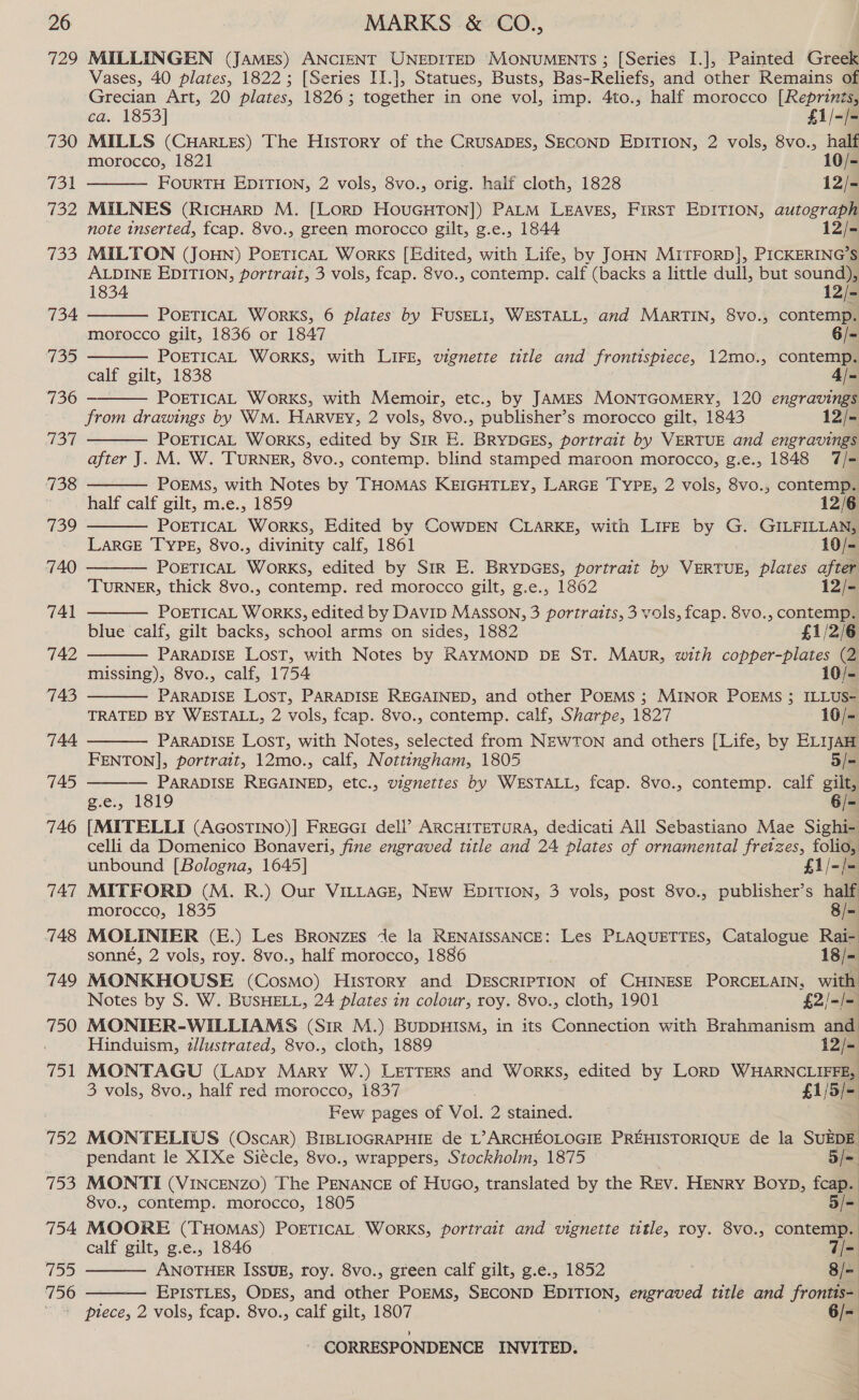 729 730 731 732 o8) 734 735 736 737 738 739 740 741 742 743 744 745 746 747 748 749 750 751 752 vies 754 755 756 MILLINGEN (JAMES) ANCIENT UNEDITED MONUMENTS ; [Series I.], Painted Greek Vases, 40 plates, 1822; [Series II.], Statues, Busts, Bas-Reliefs, and other Remains of Grecian Art, 20 plates, 1826; together in one vol, imp. 4to., half morocco [Reprints,  ca. 1853] £1/-/- MILLS (CuHarLES) The History of the CRUSADES, SECOND EDITION, 2 vols, 8vo., half morocco, 1821 | | . 10/- FOURTH EDITION, 2 vols, 8vo., orig. half cloth, 1828 : 12/- MILNES (RicHarp M. [LorD HouUGHTON]) PALM LEAVES, First EDITION, autograph note inserted, fcap. 8vo., green morocco gilt, g.e., 1844 12/- MILTON (JOHN) PoeticaL Works [Edited, with Life, by JOHN MITFORD], PICKERING’S ALDINE EDITION, portrait, 3 vols, fcap. 8vo., contemp. calf (backs a little dull, but sound),    1834 12/- POETICAL WorRKS, 6 plates by FUSELI, WESTALL, and MARTIN, 8vo., contemp. morocco gilt, 1836 or 1847 6/- POETICAL WORKS, with LIFE, vignette title and frontispiece, 12mo., contemp. calf gilt, 1838 4/- POETICAL WorRKS, with Memoir, etc., by JAMES MONTGOMERY, 120 engravings from drawings by WM. HARVEY, 2 vols, 8vo., publisher’s morocco gilt, 1843 12/- POETICAL WoRKS, edited by SIR E. BRYDGES, portrait by VERTUE and engravings after J. M. W. TURNER, 8vo., contemp. blind stamped maroon morocco, g.e., 1848 7/- POEMS, with Notes by THOMAS KEIGHTLEY, LARGE TYPE, 2 vols, 8vo., contemp.          half calf gilt, m.e., 1859 12/6 POETICAL WorKS, Edited by COWDEN CLARKE, with LIFE by G. GILFILLAN, LarGE TYPE, 8vo., divinity calf, 1861 10/- POETICAL WoRKS, edited by Str E. BRYDGES, portrait by VERTUE, plates after TURNER, thick 8vo., contemp. red morocco gilt, g.e., 1862 12/- POETICAL WORKS, edited by DAvID MASSON, 3 portraits, 3 vols, fcap. 8vo., contemp. blue calf, gilt backs, school arms on sides, 1882 £1/2/6 PARADISE LOST, with Notes by RAYMOND DE ST. MAuR, with copper-plates (2 missing), 8vo., calf, 1754 10/- PARADISE LOST, PARADISE REGAINED, and other POEMS ; MINOR POEMS ; ILLUS- TRATED BY WESTALL, 2 vols, fcap. 8vo., contemp. calf, Sharpe, 1827 10/= PARADISE LOST, with Notes, selected from NEWTON and others [Life, by ELIJAH FENTON], portrait, 12mo., calf, Nottingham, 1805 5/- PARADISE REGAINED, etc., vignettes by WESTALL, fcap. 8vo., contemp. calf gilt, g.e., 1819 6/- [MITELLI (AGosTINO)] FreGcG1 dell’ ARCHITETURA, dedicati All Sebastiano Mae Sighi- celli da Domenico Bonaveri, fine engraved title and 24 plates of ornamental fretzes, folio, unbound [Bologna, 1645] f1/-/- MITFORD (M. R.) Our VILLAGE, NEw EDITION, 3 ae post 8vo., publisher’s half morocco, 1835 8/- MOLINIER (E.) Les BRoNzEs Je la RENAISSANCE: Les PLAQUETTES, Catalogue Rai-. sonné, 2 vols, roy. 8vo., half morocco, 1886 18/- MONKHOUSE (Cosmo) History and DeEscrRIPTION of CHINESE PORCELAIN, with Notes by S. W. BUSHELL, 24 plates in colour, roy. 8vo., cloth, 1901 £2/-/= MONITER-WILLIAMS (Sir M.) BUDDHISM, in its Connection with Brahmanism and Hinduism, zllustrated, 8vo., cloth, 1889 12/- MONTAGU (Lapy Mary W.) LETTERS and Works, edited by LoRD WHARNCLIFFE, 3 vols, 8vo., half red morocco, 1837 £1/5/- Few pages of Vol. 2 stained. MONTELIUS (Oscar) BIBLIOGRAPHIE de L’> ARCHEOLOGIE PREHISTORIQUE de la SUEDE pendant le XI Xe Siécle, 8vo., wrappers, Stockholm, 1875 3/= MONTI (VINCENzO) The PENANCE of Huco, translated by the Rev. Henry Boyp, fcap. 8vo., contemp. morocco, 1805 5/= MOORE (THOMAS) POETICAL WORKS, portrait and vignette title, roy. 8vo., contemp. | calf gilt, g.e., 1846 7/=. ANOTHER ISSUE, roy. 8vo., green calf gilt, g.e., 1852 8/-   EPISTLES, ODES, and other POEMS, SECOND EDITION, engraved title and frontis-: