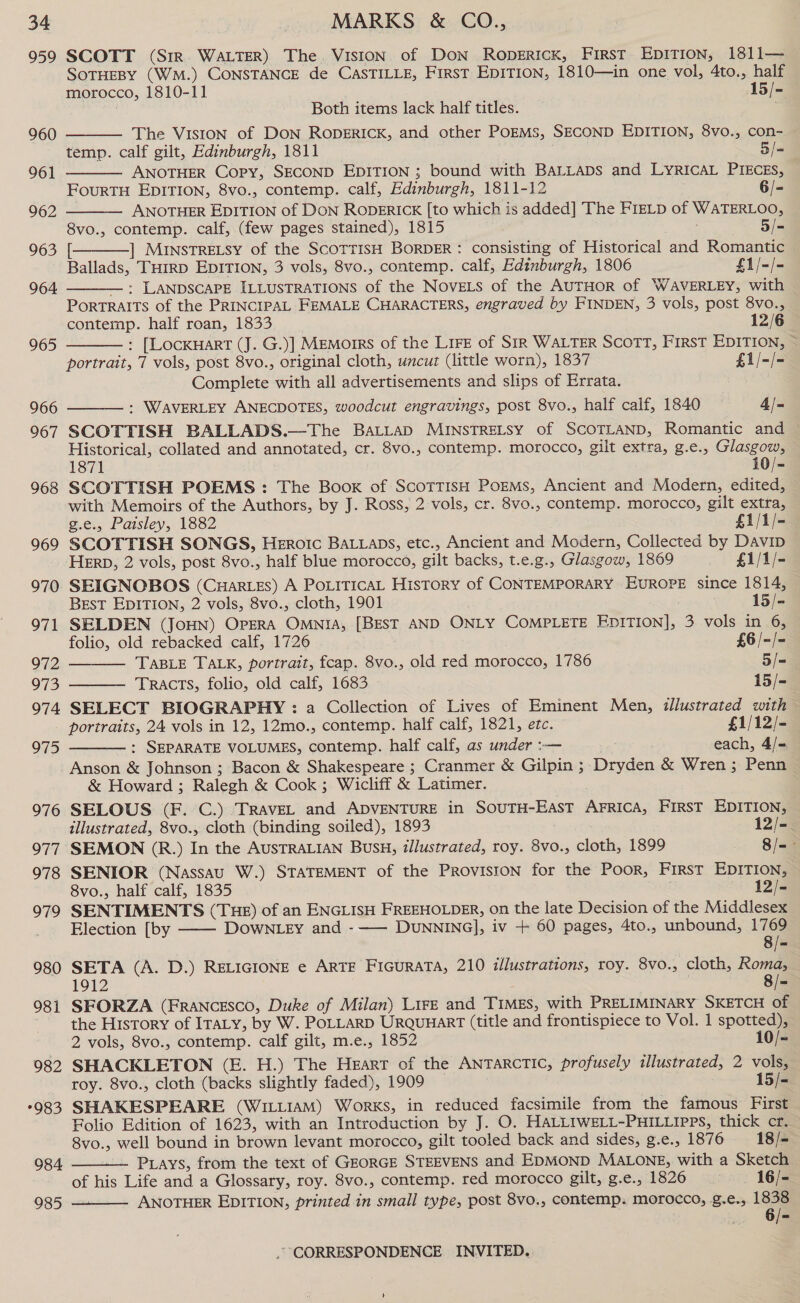 959 960 961 962 963 964 965 966 967 968 969 970 971 O72 973 974 975 976 977. 978 979 980 981 982 °983 984 SCOTT (Sir. WALTER) The VISION of Don Roperick, First EpITION, 1811— SOTHEBY (WM.) CONSTANCE de CASTILLE, First EDITION, 1810—in one vol, 4to., half morocco, 1810-11 15/- Both items lack half titles. The Vision of Don RopgriIck, and other PoEMS, SECOND EDITION, 8vo., con- temp. calf gilt, Edinburgh, 1811 5/- ANOTHER Copy, SECOND EDITION ; bound with BALLADS and LYRICAL PIECES, FourTH EDITION, 8vo., contemp. calf, Edinburgh, 1811-12 [= ANOTHER EDITION of Don RODERICK [to which is added] The FieLp of WATERLOO, 8vo., contemp. calf, (few pages stained), 1815 5/- [ ] MuinstTRELSy of the ScoTTIsH BORDER : consisting of Historical and Romantic Ballads, THIRD EDITION, 3 vols, 8vo., contemp. calf, Edinburgh, 1806 £1/-/- —: LANDSCAPE ILLUSTRATIONS of the NoveELs of the AUTHOR of WAVERLEY, with Portraits of the PRINCIPAL FEMALE CHARACTERS, engraved by FINDEN, 3 vols, post 8vo.,       contemp. half roan, 1833 12/6 : [LocxHart (J. G.)] Memorrs of the Lire of SiR WALTER SCOTT, First EDITION, ~ portrait, 7 vols, post 8vo., original cloth, uncut (little worn), 1837 £1/-/- Complete with all advertisements and slips of Errata. : WAVERLEY ANECDOTES, woodcut engravings, post 8vo., half calf, 1840 4/-  SCOTTISH BALLADS.—The BALLAD MINSTRELSY of SCOTLAND, Romantic and Historical, collated and annotated, cr. 8vo., contemp. morocco, gilt extra, g.e., Glasgow, 1871 10/- SCOTTISH POEMS: The Boox of: Scottish Porems, Ancient and Modern, edited, with Memoirs of the Authors, by J. Ross, 2 vols, cr. 8vo., contemp. morocco, gilt extra,   g.e., Paisley, 1882 £1/1/- SCOTTISH SONGS, HeEroIc BALLADS, etc., Ancient and Modern, Collected by DAviD HERD, 2 vols, post 8vo., half blue morocco, gilt backs, t.e.g., Glasgow, 1869 £1/1/- SEIGNOBOS (Cuar es) A PoLiticaL History of CONTEMPORARY EUROPE since 1814, ; BEst EDITION, 2 vols, 8vo., cloth, 1901 15/- SELDEN (JoHN) Opera OMNIA, [BEST AND ONLY COMPLETE EDITION], 3 vols in 6, folio, old rebacked calf, 1726 £6 /-/= TABLE TALK, portrait, fcap. 8vo., old red morocco, 1786 5/- Tracts, folio, old calf, 1683 15/- SELECT BIOGRAPHY : a Collection of Lives of Eminent Men, illustrated with portraits, 24 vols in 12, 12mo., contemp. half calf, 1821, etc. £1/12/- : SEPARATE VOLUMES, contemp. half calf, as under :-— each, 4/=.  Anson &amp; Johnson ; Bacon &amp; Shakespeare ; Cranmer &amp; Gilpin ; Dryden &amp; Wren; Penn &amp; Howard ; Ralegh &amp; Cook; Wicliff &amp; Latimer. SELOUS (F. C.) ‘TRAVEL and ADVENTURE in SoUTH-EasT AFRICA, FIRST EDITION, illustrated, 8vo., cloth (binding soiled), 1893 12/- SEMON (R.) In the AUSTRALIAN Bus, illustrated, roy. 8vo., cloth, 1899 — Bfae SENIOR (Nassau W.) STATEMENT of the Proviston for the Poor, First EDITION, 8vo., half calf, 1835 12/- SENTIMENTS (THE) of an ENGLISH FREEHOLDER, on the late Decision of the Middlesex Election [by —— DowNLey and -—— DUNNING], iv + 60 pages, 4to., unbound, 1769 8/= SETA (A. D.) RELIGIONE e ARTE FiIGURATA, 210 illustrations, roy. 8vo., cloth, Roma, 1912 8/= SFORZA (FRANCESCO, Duke of Milan) Lire and TIMES, with PRELIMINARY SKETCH of the History of IraLy, by W. POLLARD UrquuarT (title and frontispiece to Vol. 1 spotted), 2 vols, 8vo., contemp. calf gilt, m.e., 1852 10/= SHACKLETON (E. H.) The Heart of the ANTARCTIC, profusely illustrated, 2 vols, roy. 8vo., cloth (backs slightly faded), 1909 15/- SHAKESPEARE (WILLIAM) Works, in reduced facsimile from the famous First Folio Edition of 1623, with an Introduction by J. O. HALLIWELL-PHILLIPpPs, thick crf. 8vo., well bound in brown levant morocco, gilt tooled back and sides, g.e., 1876 18/- Pays, from the text of GEORGE STEEVENS and EDMOND MALONE, with a Sketch of his Life and a Glossary, roy. 8vo., contemp. red morocco gilt, g.e., 1826 | 16/- ANOTHER EDITION, printed in small type, post 8vo., contemp: morocco, g.e., 1838  