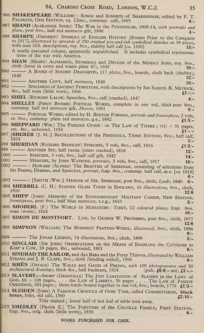              84, CHARING Cross Road, LoNpon, W.C.2. 35 986 SHAKESPEARE (WILLIAM) : Soncs and SONNETS of SHAKESPEARE, edited by F. T. PALGRAVE, GEM EDITION, sq. 12mo., contemp. calf, 1865 Walt 6/- 1987 SHAND (ALEXANDER INNES) The War in the PENINSULAR, 1808-14, with portraits and | plans, post 8vo., half red morocco gilt, 1898 4/- }988 SHARPE (FReDERIC) SyMBOLS of ENGLISH HISTORY [Events Prior to the Conquest | to 1817], dlustrated by upwards of 250 original pen-and-ink symbolical sketches on 39 plates, _ with neat MS. descriptions, roy. 8vo., shabby half calf [ca. 1820] 15/- _ A neatly executed volume, apparently unpublished. It includes symbolical representa- tions of the war with America. 89 SHAW (Henry) ALPHABETS, NUMERALS and Devices of the MIDDLE Acss, roy. 8vo.,         cloth (loose in cover and wants plate 47), 1845 10/- 990 A BooxE of SUNDRY DRAUGHTES, 117 plates, 8vo., boards, cloth back (shabby), t 1848 12/- 91 ANOTHER Copy, half morocco, 1848 18/- 992 SPECIMENS of ANCIENT FURNITURE, with descriptions by SiR SAMUEL R. MEYRICK, |. 4to., half roan (little worn), 1866 £1/-/- 993 SHIEL (Ricuarp LALor) Speeches, 8vo., calf (cracked), 1847 4/- 04 SHELLEY (Percy BYSSHE) POETICAL Works, complete in one vol, thick post 8vo., | contemp. half red morocco gilt, Moxon, 1861 8/- 995 ~ POETICAL WorKS; edited by H. BuxTON Forman, portrait and frontispiece, 2 vols, | cr. 8vo., contemp. plain red morocco, g.e., 1882 ‘£1/5/- p96 SHEPPARD (WmM.) The Parsons GuIDE: or The Law of TITHES ; (vi) + 31 pages, _-- sm. 4to., unbound, 1654 £1/-/- 97 [SHERER (J. M.)] RECOLLECTIONS of the PENINSULA, THIRD EDITION, 8vo., half calf, | 1824 | 5/=- 298 SHERIDAN (RICHARD BRINSLEY) SPEECHES, 5 vols, 8vo., calf, 1816 £1/5/- 99 ANOTHER SET, half russia (joints cracked), 1816 ; 12/- 000 SPEECHES, 3 vols, 8vo., half calf gilt, 1842 | 14/- 001 - MEmorrs, by JOHN WATKINS, portraits, 2 vols, 8vo., calf, 1817 ~ .10/- 002 : HowarpD (ALFRED) The BEAUTIES of SHERIDAN, consisting of selections from his Poems, Dramas, and Speeches, portrait, fcap. 8vo., contemp. half calf, m.e. [ca. 1818] | cieans a 4/- 003 : [SMyTH (WM.)] MEMOIR of MR. SHERIDAN, post 8vo., cloth, Leeds, 1840 | 8/- 1004 SHERRILL (C. H.) Starnep Grass Tours in ENGLAND, 16 illustrations, 8vo., cloth,  |. 1910 12/6 (005 SHIPP (JoHN) Memoirs of the EXTRAORDINARY MILITARY CAREER, NEW EDITION, frontispiece, post 8vo., half blue morocco, t.e.g., 1843 5/- (006 SHOBERL (F.) The Wortp in MInraTuRE: TIBET, 12 coloured plates; fcap. 8vo. roan (worn), 1824 oy 18/- 007 SIMON DE MONTEORT. Lit, by GEORGE W. PROTHERO, post 8vo., cloth, 1877 : RAD IG (008 SIMPSON (WILLIAM) The BuDDHIST PRAYING-WHEEL; illustrated, 8vo., cloth, 1896 - 9/- 4009 The JONAH LEGEND, 14 illustrations, 8vo., cloth, 1899 ° adi 5/= }010 SINCLAIR (SIR JOHN) OBSERVATIONS on the MEANS of ENABLING the COTTAGER to _. KEEP a Cow, 18 pages, 4to., unbound, 1801 6/- 11 SINDBAD THE SAILOR, and Ati Baa and the Forty Thieves, illustrated by WILLIAM __ STRANG and J. B. CLarK, 8vo., cloth (binding soiled), 1896 cia dee — «6/- 1012 SIREN (OsvaALD) The Watts and Gates of PEKING, with 109 photogravures and 50 architectural drawings, thick 4to., half buckram, 1924 os (pub. £6/6/- net) £3/-/- (013 SLAVERY.—Suarp (GRANVILLE). The Just LIMITATION of SLAVERY in the Laws of Gop, 68 + 108 pages, ... . the Law of LiBeRTy, 56 pages... ‘The Law of Passive | OBEDIENCE, 104 pages ; three tracts bound together in one vol, 8vo., boards, 1776 £1/5/- {014 SLEIDEN (Joun) A FAMousE CRONICLE of OURE TIME, called COMMENTARIES, black letter, folio, old calf, 1560 Wa | hs ia £2/10/- Title stained ; lower half of last leaf of table torn away. 015 SMEDLEY (Frank E.) The Fortunes of the CoLviLLe FaMILy, First Epition, fcap. 8vo., orig. cloth (little worn), 1856  nae 6/- ee ae 