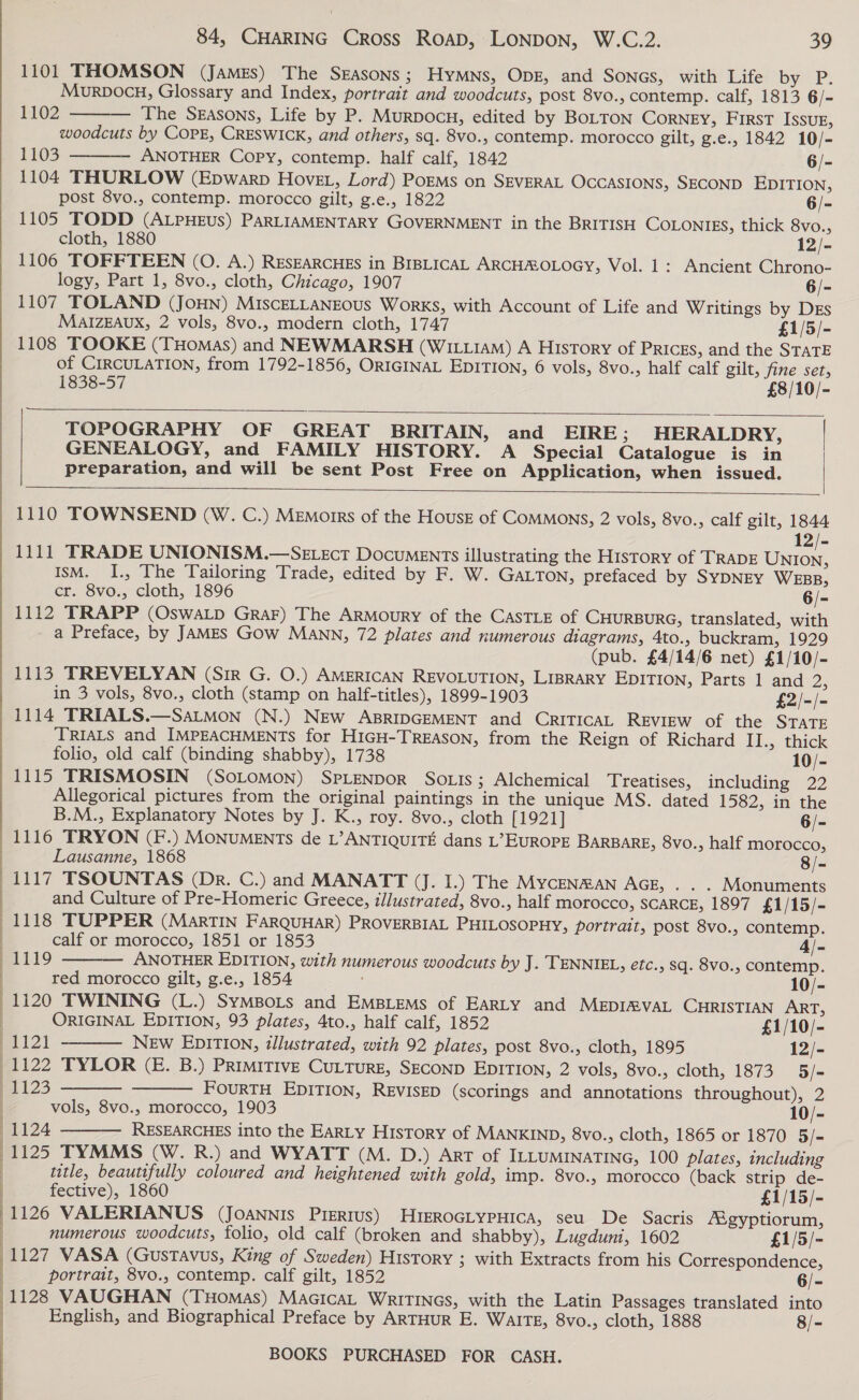 1101 THOMSON (James) The Seasons; HyMNs, ODE, and SONGS, with Life by P. Muorvocu, Glossary and Index, portrait and woodcuts, post 8vo., contemp. calf, 1813 6/- The SEASONS, Life by P. Murpocu, edited by BOLTON CorNEY, First Issug, woodcuts by COPE, CRESWICK, and others, sq. 8vo., contemp. morocco gilt, g.e., 1842 10/- 1103 ANOTHER Copy, contemp. half calf, 1842 6/- 1104 THURLOW (Epwarp Hovet, Lord) PoEMs on SEVERAL OcCASIONS, SECOND EDITION, post 8vo., contemp. morocco gilt, g.e., 1822 6/- 1105 TODD (ALPHEUS) PARLIAMENTARY GOVERNMENT in the BRITISH COLONIES, thick 8vo., cloth, 1880 12/- 1106 TOFFTEEN (0. A.) RESEARCHES in BIBLICAL ARCHMOLOGY, Vol. 1: Ancient Chrono- logy, Part 1, 8vo., cloth, Chicago, 1907 6/- 1107 TOLAND (JOHN) MIscELLANEOUS Works, with Account of Life and Writings by DEs MaAIZEAUX, 2 vols, 8vo., modern cloth, 1747 £1/5/- 1108 TOOKE (THoMas) and NEWMARSH (WIz.1aMm) A History of PRICES, and the STATE of CIRCULATION, from 1792-1856, ORIGINAL EDITION, 6 vols, 8vo., half calf gilt, fine set, 1838-57 £8/10/- 1102    TOPOGRAPHY OF GREAT BRITAIN, and EIRE; HERALDRY, GENEALOGY, and FAMILY HISTORY. A Special Catalogue is in preparation, and will be sent Post Free on Application, when issued. |  1110 TOWNSEND (W. C.) Memorrs of the House of Commons, 2 vols, 8vo., calf gilt, 1844 12/- 1111 TRADE UNIONISM.—SeE.sct Documents illustrating the History of TRADE UNION, IsM. I., The Tailoring Trade, edited by F. W. GaLTon, prefaced by SYDNEY WEBB, cr. 8vo., cloth, 1896 6/- 1112 TRAPP (OswaLD GRAF) The ARMourRY of the CASTLE of CHURBURG, translated, with a Preface, by JAMES Gow MANN, 72 plates and numerous diagrams, 4to., buckram, 1929 (pub. £4/14/6 net) £1/10/- 1113 TREVELYAN (Sir G. O.) AMERICAN REVOLUTION, LIBRARY EDITION, Parts 1 and 2, in 3 vols, 8vo., cloth (stamp on half-titles), 1899-1903 £2/-/- 1114 TRIALS.—SaLMon (N.) New ABRIDGEMENT and CRITICAL REVIEW of the STATE TRIALS and IMPEACHMENTS for HIGH-TREASON, from the Reign of Richard II., thick folio, old calf (binding shabby), 1738 10/- 1115 TRISMOSIN (SOLOMON) SPLENDOR So tis; Alchemical Treatises, including 22 Allegorical pictures from the original paintings in the unique MS. dated 1582, in the  84, CHARING Cross Roap, LONDON, W.C.2. 39 :  B.M., Explanatory Notes by J. K., roy. 8vo., cloth [1921] 6/- 1116 TRYON (F.) MONUMENTs de L’ANTIQUITE dans L’ EUROPE BARBARE, 8vo., half morocco, : Lausanne, 1868 8/- 1117 TSOUNTAS (Dr. C.) and MANATT (J. I.) The Mycenman AGE, . . . Monuments and Culture of Pre-Homeric Greece, illustrated, 8vo., half morocco, SCARCE, 1897 £1/15/- 1118 TUPPER (MarTIN FaRQUHAR) PROVERBIAL PHILOSOPHY, portrait, post 8vo., contemp. calf or morocco, 1851 or 1853 4/- ~1119 ANOTHER EDITION, with numerous woodcuts by J. TENNIEL, efc., sq. 8v0., contemp. : red morocco gilt, g.e., 1854 10/- 1120 TWINING (L.) SyMBoLs and Empiems of Earty and MEDIMVAL CHRISTIAN ART, ORIGINAL EDITION, 93 plates, 4to., half calf, 1852 £1/10/- | Bal NEw EDITION, tllustrated, with 92 plates, post 8vo., cloth, 1895 12/-  : 1122 TYLOR (E. B.) PRIMITIVE CULTURE, SECOND EDITION, 2 vols, 8vo., cloth, 1873 5/- | 1123 FOURTH EDITION, REVISED (scorings and annotations throughout), 2 vols, 8vo., morocco, 1903 10/- : 1124 RESEARCHES into the EaRLy History of MANKIND, 8vo., cloth, 1865 or 1870 5/- (1125 TYMMS (W. R.) and WYATT (M. D.) Art of ILLUMINATING, 100 plates, including title, beautifully coloured and heightened with gold, imp. 8vo., morocco (back strip de-    fective), 1860 £1/15/- 7 1126 VALERIANUS (JoaANnnis Pisrtus) HIEROGLYPHICA, seu De Sacris /Sgyptiorum, numerous woodcuts, folio, old calf (broken and shabby), Lugduni, 1602 £1/5/- | 1127 VASA (Gustavus, King of Sweden) History ; with Extracts from his Correspondence, | portrait, 8vo., contemp. calf gilt, 1852 6/- (1128 VAUGHAN (THomMas) MacIcaL WRITINGS, with the Latin Passages translated into English, and Biographical Preface by ARTHUR E. WaITE, 8vo., cloth, 1888 8/-