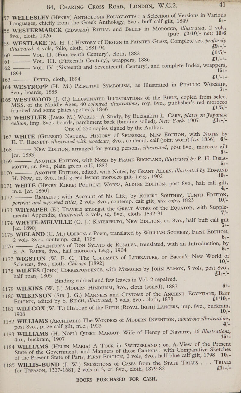 SE ES BE EN MA RAN SIR Bap ic AY            84, CHARING Cross ROAD, LONDON, W.Cr2: ae 157 WELLESLEY (HENRY) ANTHOLOGIA POLYGLOTTA : a Selection of Versions in Various    | Languages, chiefly from the Greek Anthology, 8vo., buff calf gilt, 1849 6/- 158 WESTERMARCK (EpwarbD) RITUAL and BELIEF in Morocco, illustrated, 2 vols, y| 68vo., cloth, 1926 (pub. £2/10/- net) 10/6 59 WESTLAKE (M. H. J.) History of DESIGN in PAINTED Gtass, Complete set, profusely | illustrated, 4 vols, folio, cloth, 1881-94 £9/-/- 4,60 Vot. II. (Fourteenth Century), cloth, 1882 £1/5/- 7.601 VoL. III. (Fifteenth Century), wrappers, 1886 £1/-/- 162 ———— VoL. IV. (Sixteenth and Seventeenth Century), and complete Index, wrappers, | 1894 15/- 163 Ditto, cloth, 1894 £1/-/- 164 WESTROPP (H. M.) PRIMITIVE SYMBOLISM, as illustrated in PHALLIC WORSHIP, | 8vo., boards, 1885 7/- 65 WESTWOOD (J. O.) ILLUMINATED ILLUSTRATIONS of the BIBLE, copied from select MSS. of the Middle Ages, 40 coloured illustrations, roy. 8V0.; publisher’s red morocco (rubbed and some plates spotted), 1846 £1/5/- 1166 WHISTLER (JAMEs M.) Works : A Study, by ELizaBETH L. Cary, plates on Fapanese | vellum, imp. 8vo., boards, parchment back (binding soiled), New York, 1907 £1/-/- One of 250 copies signed by the Author. 1167 WHITE (GILBERT) NATURAL HIsTORY of SELBORNE, New EDITION, with NoTEs by E, T. BENNETT, illustrated with woodcuts, 8vo., contemp. calf (joint worn) [ca. 1836] 6/- New EpITION, arranged for young persons, i/ustrated, post 8vo., morocco gilt [ca. 1833] 5/- ANOTHER EDITION, with Notes by FRANK BUCKLAND, illustrated by P. H. DELA- MOTTE, cr. 8vo., plain green calf, 1883 5/- ANOTHER EDITION, edited, with Notes, by GRANT ALLEN, illustrated by EDMUND H. New, cr. 8vo., half green levant morocco gilt, t.e.g., 1902 0/- 1171 WHITE (Henry KIRKE) PorTicaL WorKS, ALDINE EDITION, post 8vo., half calf gilt, | m.e. [ca. 1860] 4/- 1172 REMAINS ; with Account of his Life, by ROBERT SOUTHEY, TENTH EDITION, portrait and engraved titles, 2 vols, 8vo., contemp. calf gilt, nice copy, 1823 10/- 1173 WHYMPER (E.) TRAVELS amongst the GREAT ANDES of the EQuaTorR, with Supple- mental Appendix, illustrated, 2 vols, sq. 8vo., cloth, 1892-91 7/- 1174 WHYTE-MELVILLE (G. J.) KATERFELTO, NEW EDITION, cr. 8vo., half buff calf gilt [ca. 1890] 5/- 1175 WIELAND (C. M.) OBERON, a Poem, translated by WILLIAM SOTHEBY, FIRST EDITION, 2 vols, 8vo., contemp. calf, 1798 8/- ADVENTURES of Don Sy vio de RosALva, translated, with an Introduction, by E. A. BAKER, 8vo., half morocco, t.e.g., 1904 5/- 1177 WIGSTON (W. F. C.) The Co_umsus of LITERATURE, or Bacon’s New World of Sciences, 8vo., cloth, Chicago [1892] 10/- (1178 WILKES (JouN) CORRESPONDENCE, with MEmMorRS by JOHN ALMON, 5 vols, post 8vo., half roan, 1805 £1/-/- Binding rubbed and few leaves in Vol. 2 repaired. 1179 WILKINS (W. J.) MODERN HINDUISM, 8vo., cloth (soiled), 1887 5/- 1180 WILKINSON (Sir J. G.) MANNERS and CUSTOMS of the ANCIENT EGYPTIANS, BEST EDITION, edited by S. Bircu, illustrated, 3 vols, 8vo., cloth, 1878 £1/10/- 1181 WILLCOX (W. T.) History of the FIFTH (ROYAL IRISH) LANCERS, imp. 8vo., buckram, 1908 10/- 1182 WILLIAMS (ARCHIBALD) The WonpDERS of MODERN INVENTION, numerous illustrations, post 8vo., prize calf gilt, m.e., 1923 4/- 1183 WILLIAMS (H. Nos) QuEEN MarcoT, Wife of Henry of Navarre, 16 illustrations, Ato., buckram, 1907 15/- 1184 WILLIAMS (HELEN Maria) A Tour in SWITZERLAND ; or, A: View of the Present State of the Governments and Manners of those Cantons : with Comparative Sketches of the Present State of Paris, First EDITION, 2 vols, 8vo., half blue calf gilt, 1798 10/- 1185 WILLIS-BUND (J. W.) SELEcTIONS of CasEs from the STATE TRIALS , . . [RIALS for TREASON, 1327-1681, 2 vols in 3, cr. 8vo., cloth, 1879-82 £1/-/- 168   1169 170    1176 BOOKS PURCHASED FOR CASH. arr