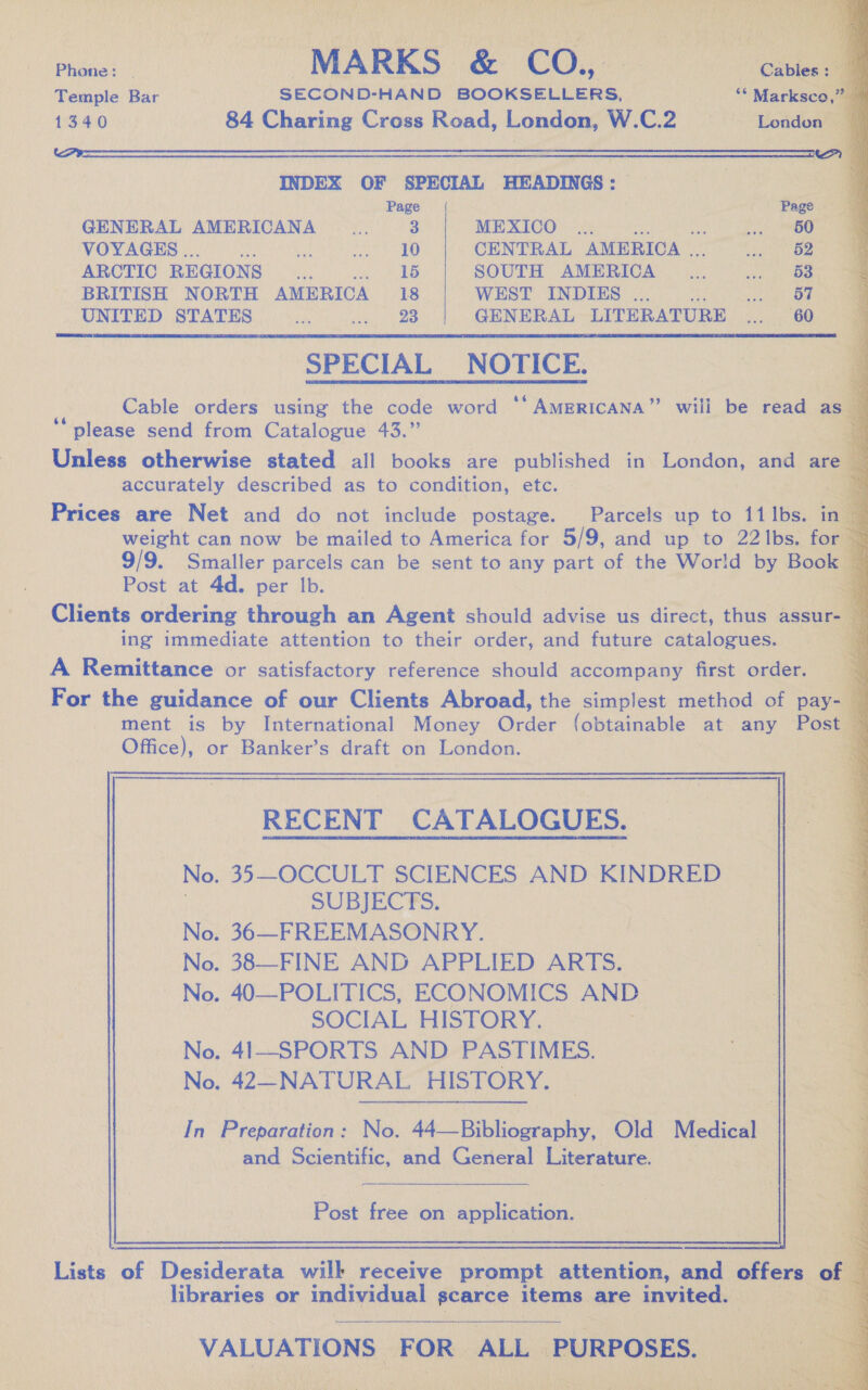                                       Phone: AARNE OT nce Temple Bar SECOND- HAND BOOKSELLERS, ae Oe 1340 — 84 Charing Cross Road, London, W.C.2 INDEX OF SPECIAL HEADINGS: Page /([ GENERAL AMERICANA aH 3 MEXICO _... VOYAGES .. ¢ be sda | CENTRAL AMERICA . ARCTIC REGIONS roe ie A SOUTH AMERICA BRITISH NORTH AMERICA 18 WEST INDIES . Sig a hae UNITED STATES oP ee ee ee) GENERAL LITERATURE “ne  SPECIAL NOTICE. Cable orders using the code word ‘* AMERICANA” will be read as CS : : ' 93 please send from Catalogue 43. Soa Unless otherwise stated all books are published in London, and accurately described as to condition, etc. Prices are Net and do not include postage. Parcels up to {1 Ibs. weight can now be mailed to America for 5/9, and up to 22 Ibs. 9/9. Smaller parcels can be sent to any part of the World by B Post at 4d. per Ib. Clients ordering through an Agent should advise us direct, thus ass ing immediate attention to their order, and future catalogues. A Remittance or satisfactory reference should accompany first order. For the guidance of our Clients Abroad, the simplest method of pay- ment is by International Money Order (obtainable at any P : Office), or Banker’s draft on London. (ha RECENT CATALOGUES. No. 35—OCCULT SCIENCES AND KINDRED SUBJECTS. No. 36—FREEMASONRY. ee No. 383—FINE AND APPLIED ARTS. No. 40—POLITICS, ECONOMICS AND SOCIAL HISTORY. No. 41—SPORTS AND PASTIMES. No. 42—NATURAL HISTORY. | | In Pisbavahian. No. 4c: Bib liwepniky Ola Medical al | aes and Scientific, and General Literature. 