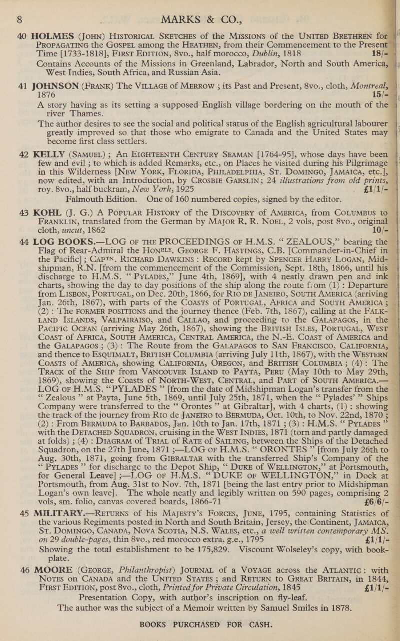 40 HOLMES (JoHN) HIsTorRIcAL SKETCHES of the MISSIONS of the UNITED BRETHREN for © PROPAGATING the GOSPEL among the HEATHEN, from their Commencement to the Present © Time [1733-1818], First EDITION, 8vo., half morocco, Dublin, 1818 18/- — Contains Accounts of the Missions in Greenland, Labrador, North and South America, jj West Indies, South Africa, and Russian Asia. 4 41 JOHNSON (FRANK) The VILLAGE of MERROW ; its Past and Present, 8vo., cloth, Montreal, | 1876 15/- 4, A story having as its setting a supposed English village bordering on the mouth of the + river Thames. 4 The author desires to see the social and political status of the English agricultural labourer 7. greatly improved so that those who emigrate to Canada and the United States may © become first class settlers. _    42 KELLY (SAMUEL) ; An EIGHTEENTH CENTURY SEAMAN [1764-95], whose days have been } few and evil ; to which is added Remarks, etc., on Places he visited during his Pilgrimage + in this Wilderness [NEW YORK, FLORIDA, PHILADELPHIA, ST. DOMINGO, JAMAICA, etc.], | now edited, with an Introduction, by CROSBIE GARSLIN; 24 illustrations from old prints, roy. 8vo., half buckram, New York, 1925 _ £1/1/- | Palmowth Edition. One of 160 numbered copies, signed by the editor. 43 KOHL (J. G.) A PopuLaR HIsTory of the DIscOvERY of AMERICA, from COLUMBUS to 4 FRANKLIN, translated from the German by Major R. R. NOEL, 2 vols, post 8vo., original cloth, uncut, 1862 10/- 44 LOG BOOKS.—LOG oF THE PROCEEDINGS oF H.M.S. “ ZEALOUS,” bearing the — Flag of Rear-Admiral the HON®LE, GEORGE F. HASTINGS, C.B. [Commander-in-Chief in | the Pacific] ; CAPTN, RICHARD DAWKINS : RECORD kept by SPENCER HARRY LOGAN, Mid- © shipman, R.N. [from the commencement of the Commission, Sept. 18th, 1866, until his © discharge to H.M.S. “‘ PYLapDEs,” June 4th, 1869], with 4 neatly drawn pen and ink charts, showing the day to day positions of the ship along the route fiom (1): Departure | from LISBON, PORTUGAL, on Dec. 20tb, 1866, for R10 DE JANEIRO, SOUTH AMERICA (arriving 3 Jan. 26th, 1867), with parts of the Coasts of PORTUGAL, AFRICA and SOUTH AMERICA; } (2) : The FORMER POSITIONS and the journey thence (Feb. 7th, 1867), calling at the FALK- © LAND ISLANDS, VALPAIRAISO, and CALLAO, and proceeding to the GALAPAGOS, in the — PaciFIC OCEAN (arriving May 26th, 1867), showing the BRirisH ISLEs, PORTUGAL, WEST — Coast of AFRICA, SOUTH AMERICA, CENTRAL AMERICA, the N.-E. Coast of AMERICA and 3 the GALAPAGOS ; (3): The Route from the GALAPAGOS to SAN FRANCISCO, CALIFORNIA, — ie and thence to ESQUIMALT, BRITISH COLUMBIA (arriving July 11th, 1867), with the WESTERN | Coasts of AMERICA, showing CALIFORNIA, OREGON, and BRITISH COLUMBIA ; (4): The — TRACK of the SHIP from VANCOUVER ISLAND to PAYTA, PERU (May 10th to May 29th, — 1869), showing the Coasts of NORTH-WEST, CENTRAL, and PART of SOUTH AMERICA.— 4 LOG oF H.M.S. ““PYLADES ” [from the date of Midshipman Logan’s transfer from the _ ** Zealous ”’ at Payta, June 5th, 1869, until July 25th, 1871, when the “ Pylades’”’ Ships — Company were transferred to the “‘ Orontes ’? at Gibraltar], with 4 charts, (1): showing the track of the journey from RIo de JANEIRO to BERMUDA, Oct. 10th, to Nov. 22nd, 18705 (2) : From BERMUDA to BARBADOS, Jan. 10th to Jan. 17th, 1871 ; (3) : H.M.S. “‘ Pytapes ” with the DETACHED SQUADRON, cruising in the WEST INDIES, 1871 (torn and partly damaged at folds) ; (4) : DIAGRAM of TRIAL of RATE of SAILING, between the Ships of the Detached — Squadron, on the 27th June, 1871 ;—LOG oF H.M.S. “ ORONTES ” [from July 26th to Aug. 30th, 1871, going from GIBRALTAR with the transferred Ship’s Company of the ** PYLADES ”’ for discharge to the Depot Ship, “‘ DUKE of WELLINGTON,” at Portsmouth, for General Leave] ;—LOG or H.M.S. *“* DUKE or WELLINGTON,” in Dock at Portsmouth, from Aug. 31st to Nov. 7th, 1871 [being the last entry prior to Midshipman Logan’s own leave]. The whole neatly and legibly written on 590 pages, comprising 2 vols, sm. folio, canvas covered boards, 1866-71 £6/6/- 45 MILITARY.—RETuRNs of his MAJESTY’s FORCES, JUNE, 1795, containing Statistics of — the various Regiments posted in North and South Britain, Jersey, the.Continent, JAMAICA, ST. DOMINGO, CANADA, Nova Scotia, N.S. WALES, etc., a well written contemporary MS. on 29 double-pages, thin 8vo., red morocco extra, g.e., 1795 £Z1/1/- — Showing the total establishment to be 175,829. Viscount Wolseley’s copy, with book- plate. 46 MOORE (GEorRGE, Philanthropist) JOURNAL of a VOYAGE across the ATLANTIC: with | NOTES on CANADA and the UNITED STATES ; and RETURN to GREAT BRITAIN, in 1844, — First EDITION, post 8vo., cloth, Printed for Private Circulation, 1845 £1/1/- — Presentation Copy, with author’s inscription on fly-leaf. = The author was the subject of a Memoir written by Samuel Smiles in 1878. &lt;