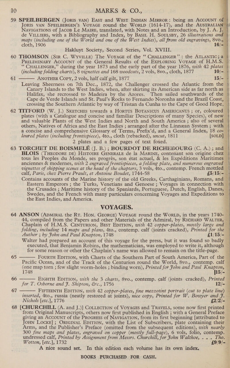 59 SPEIDLBERGEN (JoRIs VAN) East and WEst INDIAN MIRROR: being an ACCOUNT of JORIS VAN SPEILBERGEN’S VOYAGE round the WorLpD (1614-17), and the AUSTRALIAN © NAVIGATIONS of JACOB Le Maire, translated, with Notes and an Introduction, by J. A. J. | de VILLIERS, with a Bibliography and Index, by Basix H. SoutsBy, 26 illustrations and |   cloth, 1906 16/-— Hakluyt Society, Second Series, Vol. XVIII. 4 60 THOMSON (Sir C. WYvVILLE) The VoyaGE of the ‘‘ CHALLENGER”: the ATLANTIC; a % PRELIMINARY ACCOUNT of the General Results of the EXPLORING VOYAGE of H.M.S._— “* CHALLENGER,” during the year 1873 and the early part of the year 1876, with 42 plates ~ (including folding charts), 8 vignettes and 168 woodcuts, 2 vols, 8vo., cloth, 1877 10/- ANOTHER Copy, 2 vols, half calf gilt, 1877 15/- | Leaving Sheerness on 7th Dec., 1872, the Challenger crossed the Atlantic from the © Canary Islands to the West Indies, when, after skirting its American side as far northas | Halifax, she recrossed to Madeira by the Azores. Then sailed southwards of the | Cape de Verde Islands and St. Paul’s Rocks to Fernando Noronha and the Brazil Coast, crossing the Southern Atlantic by way of Tristan da Cunha to the Cape of Good Hope. 62 TITFORD (W. J.) SKETCHES towards a Hortus BOTANICUS AMERICANUS ; or, coloured | plates (with a Catalogue and concise and familiar Descriptions of many Species), of new | and valuable Plants of the West Indies and North and South America ; also of several | others, Natives of Africa and the East Indies ; arranged after the Linnean System ; with — a concise and comprehensive Glossary of Terms, Prefix’d, and a General Index, 18 co- 4+ loured plates (including frontispiece), 4to., cloth (rebacked), uncut, 1811 [SOLD] 2 plates and a few pages of text foxed. 63 TORCHET DE BOISMELE (J. B.) ; BOURDOT DE RICHEBOURG (C. A.); and | BLOIS (THEODORE DE) HISTOIRE GENERALE de la MARINE, contenant son origine chez — tous les Peoples du Monde, ses progrés, son état actuel, &amp; les Expéditions Maritimes | anciennes &amp; modernes, with 2 engraved frontispieces, a folding plate, and numerous engraved vignettes of shipping scenes at the head of the chapters, 3 vols, 4to., contemp. French mottled — calf, Paris, chez Pierre Prault, et Antoine Boudet, 1744-58 £39/15/- ~ Contains accounts of the Marine history of the old Greeks, Carthaginians, Romans, and | Eastern Emperors ; the Turks, Venetians and Genoese ; Voyages in connection with ~ the Crusades ; Maritime history of the Spaniards, Portuguese, Dutch, English, Danes, | Swedes, and the French with many particulars concerning Voyages and Expeditions to | the East Indies, and America. : 61  VOYAGES. 64 ANSON (ApmiRaL the RT. HON. GEORGE) VOYAGE round the WORLD, in the years 1740- N 44, compiled from the Papers and other Materials of the Admiral, by RICHARD WALTER, — Chaplain of H.M.S. CENTURION, BEST EDITION, with 42 copper-plates, mostly large and — folding, including 14 maps and plans, 4to., contemp. calf (joints cracked), Printed for the Author ; by Ffohn and Paul Knapton, 1748 £1/15/- | Walter had prepared an account of this voyage for the press, but it was found so badly — executed, that Benjamin Robins, the mathematician, was employed to write it, although for some reason or other the Chaplain’s name was allowed to remain on the title-page.    65 FOURTH EDITION, with Charts of the Southern Part of South America, Part of the q Pacific Ocean, and of the Track of the Centurion round the World, 8vo., contemp. calf — (one map torn ; few slight worm-holes ; binding worn), Printed for John and Paul Ane 1748 15/- — 66 EIGHTH EDITION, with the 3 charts, 8vo., contemp. calf (joints cracked), Printed — for T. Osborne and F. Shipton, &amp;c., 1756 12/-— 67 FIFTEENTH EDITION, with 42 copper-plates, fine mezzotint ea ane (cut to plate line) &lt; inserted, 4to., russia (neatly restored at joints), nzce Copy, Printed for W. Bowyer and Ff. Nichols [etc. is 1776 £2/2/- 68 [CHURCHILL (A. and J.)] COLLECTION of VOYAGES and TRAVELS, some now first printed from Original Manuscripts, others now first published in English ; with a General Preface giving an ACCOUNT of the PROGRESS of NAVIGATION, from its first beginning [attributed to JOHN LOcKE] ; ORIGINAL EDITION, with the List of Subscribers, plate containing their Arms, and the Publisher’s Preface (omitted from the subsequent editions), with nearly 300 fine maps and plates, engraved on copper (mostly full-page), 6 vols, folio, contemp. undressed calf, Printed by Assignment from Messrs. Churchill, for fohn Walthoe, ... Tho. — Wotton, [etc.], 1732 £9/9/- A nice sound set. In this edition each volume has its own index.