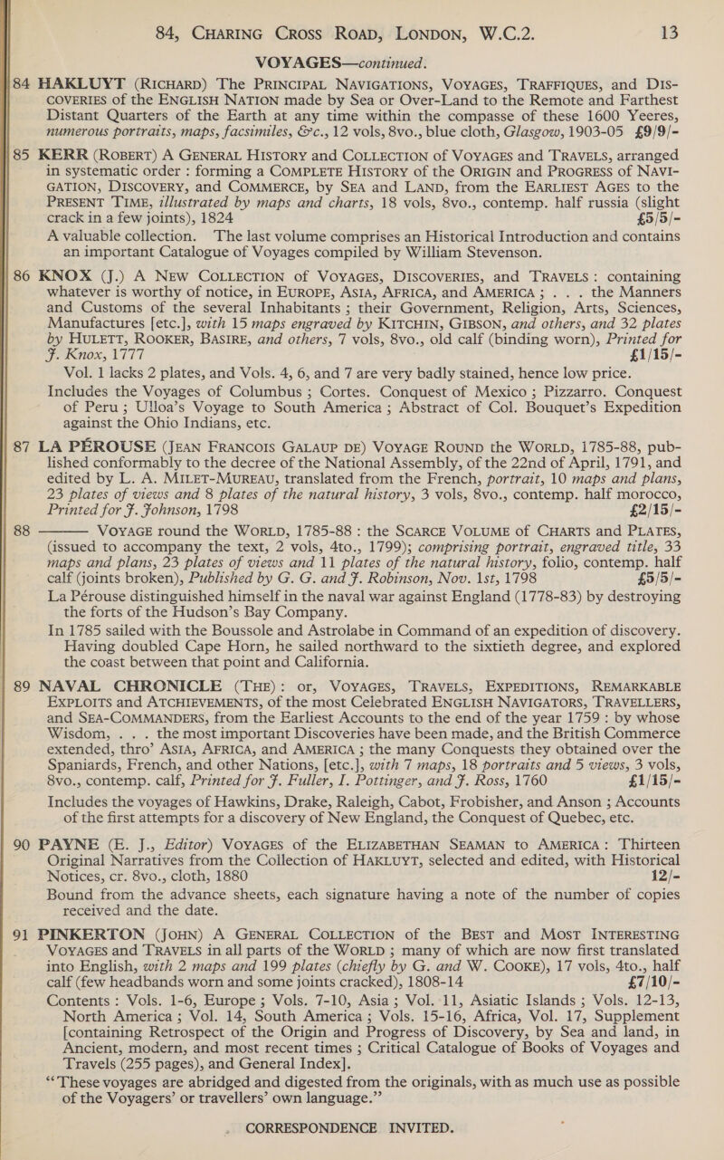 VOY AGES—continued. \84 HAKLUYT (RicHaARD) The PRINCIPAL NAVIGATIONS, VOYAGES, TRAFFIQUES, and DIs- | COVERIES of the ENGLISH NATION made by Sea or Over-Land to the Remote and Farthest Distant Quarters of the Earth at any time within the compasse of these 1600 Yeeres, numerous portraits, maps, facsimiles, &amp;c., 12 vols, 8vo., blue cloth, Glasgow, 1903-05 £9/9/- 185 KERR (ROBERT) A GENERAL HIsToryY and COLLECTION of VOYAGES and TRAVELS, arranged in systematic order : forming a COMPLETE History of the ORIGIN and PROGRESS of NAVI- GATION, DISCOVERY, and COMMERCE, by SEA and LAND, from the EARLIEST AGEs to the PRESENT TIME, z/lustrated by maps and charts, 18 vols, 8vo., contemp. half russia (slight ‘crack in a few joints), 1824 £5/5/- A valuable collection. The last volume comprises an Historical Introduction and contains an important Catalogue of Voyages compiled by William Stevenson. )86 KNOX (J.) A NEw COLLECTION of VOYAGES, DISCOVERIES, and TRAVELS: containing whatever is worthy of notice, in EUROPE, AsIA, AFRICA, and AMERICA; . . . the Manners and Customs of the several Inhabitants ; their Government, Religion, Arts, Sciences, Manufactures [etc.], with 15 maps engraved by KiTCHIN, GIBSON, and others, and 32 plates by HULETT, ROOKER, BASIRE, and others, 7 vols, 8vo., old calf (binding worn), Printed for eno, 171 £1/15/- Vol. 1 lacks 2 plates, and Vols. 4, 6, and 7 are very badly stained, hence low price. Includes the Voyages of Columbus ; Cortes. Conquest of Mexico ; Pizzarro. Conquest of Peru; Ulloa’s Voyage to South America ; Abstract of Col. Bouquet’s Expedition against the Ohio Indians, etc. 87 LA PEROUSE (JEAN FRANCOIS GALAUP DE) VOYAGE ROUND the WORLD, 1785-88, pub- lished conformably to the decree of the National Assembly, of the 22nd of April, 1791, and edited by L. A. MILET-MuREAU, translated from the French, portrait, 10 maps and plans, 23 plates of views and 8 plates of the natural history, 3 vols, 8vo., contemp. half morocco, Printed for 7. Johnson, 1798 £2/15/- VOYAGE round the WORLD, 1785-88 : the SCARCE VOLUME of CHARTS and PLATES, (issued to accompany the text, 2 vols, 4to., 1799); comprising portrait, engraved title, 33 maps and plans, 23 plates of views and 11 plates of the natural history, folio, contemp. half calf joints broken), Published by G. G. and F. Robinson, Nov. 1st, 1798 £5/5/- La Pérouse distinguished himself in the naval war against England (1778-83) by destroying the forts of the Hudson’s Bay Company. In 1785 sailed with the Boussole and Astrolabe in Command of an expedition of discovery. Having doubled Cape Horn, he sailed northward to the sixtieth degree, and explored the coast between that point and California. 89 NAVAL CHRONICLE (THE): or, VoyAGES, TRAVELS, EXPEDITIONS, REMARKABLE EXPLOITS and ATCHIEVEMENTS, of the most Celebrated ENGLISH NAVIGATORS, TRAVELLERS, and SEA-COMMANDERS, from the Earliest Accounts to the end of the year 1759 : by whose Wisdom, . . . the most important Discoveries have been made, and the British Commerce extended, thro’ AsIA, AFRICA, and AMERICA ; the many Conquests they obtained over the Spaniards, French, and other Nations, [etc.], with 7 maps, 18 portraits and 5 views, 3 vols, 8vo., contemp. calf, Printed for F. Fuller, I. Pottinger, and F. Ross, 1760 £1/15/- Includes the voyages of Hawkins, Drake, Raleigh, Cabot, Frobisher, and Anson ; Accounts of the first attempts for a discovery of New England, the Conquest of Quebec, etc. 88  90 PAYNE (CE. J., Editor) Voyacres of the ELIZABETHAN SEAMAN to AMERICA: Thirteen Original Narratives from the Collection of HAKLUYT, selected and edited, with Historical Notices, cr. 8vo., cloth, 1880 12/- Bound from the advance sheets, each signature having a note of the number of copies received and the date. 91 PINKERTON (JoHN) A GENERAL COLLECTION of the BEST and MosT INTERESTING VOYAGES and TRAVELS in all parts of the WORLD ; many of which are now first translated into English, with 2 maps and 199 plates (chiefly by G. and W. COOKE), 17 vols, 4to., half calf (few headbands worn and some joints cracked), 1808-14 £7/10/- North America; Vol. 14, South America; Vols. 15-16, Africa, Vol. 17, Supplement [containing Retrospect of the Origin and Progress of Discovery, by Sea and land, in Ancient, modern, and most recent times ; Critical Catalogue of Books of Voyages and Travels (255 pages), and General Index]. **’These voyages are abridged and digested from the originals, with as much use as possible of the Voyagers’ or travellers’ own language.” 