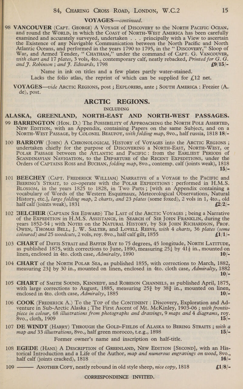 }98 99 100 101 102 103 104 105 106 107  108 109 84, CHARING CROSS. ROAD, LONDON, W.C.2 15 VOYAGES—continued. VANCOUVER (Capt. GEORGE) A VOYAGE of DISCOVERY to the NORTH PACIFIC OCEAN, and round the WORLD, in which the Coast of NORTH-WEST AMERICA has been carefully examined and accurately surveyed, undertaken . . . principally with a View to ascertain the Existence of any Navigable Communication between the North Pacific and North Atlantic Oceans, and performed in the years 1790 to 1795, in the ‘“‘ Discovery,”’ Sloop of War, and Armed Tender, ‘“‘ CHATHAM,” under the command of Capt. G. VANCOUVER, with chart and 17 plates, 3 vols, 4to., contemporary calf, neatly rebacked, Printed for G. G. and F. Robinson ; and #. Edwards, 1798 £9/15/- Name in ink on titles and a few plates partly water-stained. Lacks the folio atlas, the reprint of which can be supplied for £12 net. VOYAGES—wvide ARCTIC REGIONS, post ; EXPLORERS, ante ; SOUTH AMERICA : Frezier (A. de), post. ARCTIC REGIONS. INCLUDING BARRINGTON (Hon. D.) The PossIBiLity of APPROACHING the NORTH POLE ASSERTED, New EDITION, with an Appendix, containing Papers on the same Subject, and on a NORTH-WEST PASSAGE, by COLONEL BEAUFOY, with folding map, 8vo., half russia, 1818 18/- BARROW (JOHN) A CHRONOLOGICAL HISTORY of VOYAGES into the ARCTIC REGIONS ; undertaken chiefly for the purpose of DISCOVERING a NORTH-EAST, NORTH-WEST, or POLAR PASSAGE between the ATLANTIC and PaciFIc: from the EARLIEST PERIODS of SCANDINAVIAN NAVIGATION, to the DEPARTURE of the RECENT EXPEDITIONS, under the Orders of CAPTAINS Ross and BUCHAN, folding map, 8vo., contemp. calf (joints weak), 1818 15/- BEECHEY (Capt. FREDERICK WILLIAM) NARRATIVE of a VOYAGE to the PACIFIC and BEERING’S STRAIT, to co-operate with the POLAR EXPEDITIONS: performed in H.M.S. BLOssoM, in the years 1825 to 1828, in Two Parts; [with an Appendix containing a vocabulary of Words of the Western Esquimaux, Meteorological Observations, Natural History, etc.], large folding map, 2 charts, and 23 plates (some foxed), 2 vols in 1, 4to., old half calf (joints weak), 1831 £2/2/- 23ELCHER (CapTaIN SIR EDWARD) The LAST of the ARCTIC VOYAGES ; being a Narrative of the EXPEDITION in H.M.S. ASSISTANCE, in SEARCH of SIR JOHN FRANKLIN, during the years 1852-54 ; with NOTES on the NATURAL HIsTory, by SIR JOHN RICHARDSON, PROF. OWEN, THOMAS BELL, J. W. SALTER, and LOVELL REEVE, with 4 charts, 36 plates (some coloured) and 25 woodcuts, 2 vols, roy. 8vo., half calf gilt, 1855 £1/1/- CHART of Davis Strait and BAFFIN Bay to 75 degrees, 45 longitude, NORTH LATITUDE, as published 1875, with corrections to June, 1890, measuring 25+ by 414 in., mounted on linen, enclosed in 4to. cloth case, Admiralty, 1890 10/- CHART of the NoRTH PoLar SEA, as published 1855, with corrections to March, 1882, measuring 233 by 30 in., mounted on linen, enclosed in 4to. cloth case, Admiralty, 1882 10/- CHART of SMITH SOUND, KENNEDY, and ROBESON CHANNELS, as published April, 1875, with large corrections to August, 1885, measuring 25? by 382 in., mounted on linen, enclosed in 4to. cloth case, Admiralty, 1885 10/- COOK (FREDERICK A.) To the Tor of the CONTINENT : Discovery, Exploration and Ad- venture in Sub-Arctic Alaska ; The First Ascent of Mt. McKinley, 1903-06 ; with frontis- piece in colour, 68 illustrations from photographs and drawings, 9 maps and 4 diagrams, roy. 8vo., cloth, 1909 15/- DE WINDT (Harry) THROUGH the GOLD-FIELDs of ALASKA to BERING STRAITS ; with a map and 33 illustrations, 8vo., half green morocco, t.e.g., 1898 15/- Former owner’s name and inscription on half-title. EGEDE (Hans) A DESCRIPTION of GREENLAND, NEW EDITION [SECOND], with an His- torical Introduction and a Life of the Author, map and numerous engravings on wood, 8Vv0., half calf (joints cracked), 1818 16/- ANOTHER Copy, neatly rebound in old style sheep, nice copy, 1818 £1/8/- 