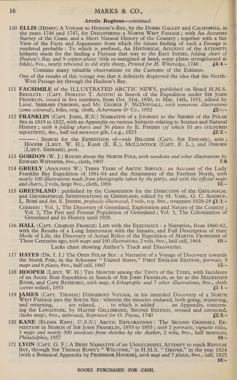 111 112 113 114 115 116 Ly 118 119 120 121 Arctic Regions—continued. the years 1746 and 1747, for DISCOVERING a NORTH WEST PASSAGE ; with An Accurate Survey of the Coast, and a Short Natural History of the Country ; together with a fair View of the Facts and Arguments from which the future finding of such a Passage is rendered probable: To which is prefixed, An HISTORICAL ACCOUNT of the ATTEMPTS hitherto made for the finding a PASSAGE that way to the East INDIES, folding chart of Hudson’s Bay and 9 copper-plates (title re-margined at head, some plates strengthened at folds), 8vo., neatly rebound in old style sheep, Printed for H. Whitredge, 1748 , £4/4/- Contains many valuable observations on the Customs of the Eskimos. One of the results of this voyage was that it definitely disproved the idea that the North- West Passage lay through the Hudson’s Bay. FACSIMILE of the ILLUSTRATED ARCTIC NEWS, published on Board H.M.S. RESOLUTE : (CAPT. Horatio T. AUSTIN) in Search of the Expedition under SIR JOHN FRANKLIN, issued in five numbers, from Oct. 31st, 1850, to Mar. 14th, 1851, edited by Lieut. SHERARD OSBORNE, and Mr. GEORGE F. MCDOUGALL, with numerous illustrations (some coloured), folio, orig. cloth, Ackermann &amp; Co., 1852 £2/-/- FRANKLIN (Capt. JOHN, R.N.) NARRATIVE of a JOURNEY to the SHORES of the POLAR SEA in 1819 to 1822, with an Appendix on various Subjects relating to Science and Natural History ; with 4. folding charts and 30 plates by E. FINDEN (of which 10 are COLOURED AQUATINTS), 4to., half red morocco gilt, t.e.g., 1823 £2/2/- : SEARCH for the EXPEDITION of—vide BELCHER (CAPT. SIR EDWARD), ante ; Hooper (LizEuT. W. H.), KANE (E. K.), McCLINTocK (Capt. F. L.), and OSBORN (LIEUT. SHERARD), post. GORDON (W. J.) RouND about the NoRTH POLE, with woodcuts and other illustrations by EDWARD WHYMPER, 8vo., cloth, 1907 7/6 GREELY (ApDoLPHUS W.) THREE YEARS of ARCTIC SERVICE: an Account of the Lady Franklin Bay Expedition of 1881-84 and the Attainment of the Farthest North, with nearly 100 illustrations made from photographs taken by the party, and with the official maps and charts, 2 vols, large 8vo., cloth, 1886 15/- GREENLAND : published by the COMMISSION for the DIRECTION of the GEOLOGICAL and GEOGRAPHICAL INVESTIGATIONS in GREENLAND, edited by M. VAHL. G. C. AMDRUP, L. BoBE and AD. S. JENSEN, profusely illustrated, 3 vols, roy. 8vo., wrappers 1928-29 £1/1/- Contents : Vol. 1, The Discovery of Greenland, Exploration and Nature of the Country ; Vol. 2, The Past and Present Population of Greenland ; Vol. 3, The Colonization of Greenland and its History until 1929. HALL (Cart. CHARLES FRANCIS) LIFE with the ESQUIMAUX : a Narrative, from 1860-62, with the Results of a Long Intercourse with the Innuits, and Full Description of their Mode of Life, the Discovery of Actual Relics of the Expedition of MARTIN FROBISHER of Three Centuries ago, with maps and 100 illustrations, 2 vols, 8vo., half calf, 1864 19/- Lacks chart showing Author’s Track and Discoveries.  HAYES (Dr. I. I.) The OPEN PoLar SEA : a Narrative of a Voyage of Discovery towards the North Pole, in the Schooner “‘ United States,’ FiIRstT ENGLISH EDITION, portrait, 3 maps and 6 plates, 8vo., half calf, 1867 15/- HOOPER (Lieut. W. H.) TEN MONTHS among the TENTs of the TuskI, with Incidents of an Arctic Boat Expedition in Search of SIR JOHN FRANKLIN, as far as the MACKENZIE RIVER, and CAPE BATHURST, with map, 4 lithographs and 7 other illustrations, 8vo., cloth (cover soiled), 1853 £1/1/- JAMES (Capt. THomas) DANGEROUS VOYAGE, in his intended Discovery of a NORTH WEsT PASSAGE into the SOUTH SEA : wherein the miseries endured, both going, wintering, and returning, . «°. are “related, ..~.°. to which is added... .an, Appendix, concern ing the LONGITUDE, by MASTER GELLIBRAND, SECOND EDITION, revised and corrected, (lacks map), 8vo., unbound, Reprinted for O. Payne, 1740 £2/5/- KANE (ELISHA KENT, U.S.N.) ARCTIC EXPLORATIONS: The SECOND GRINNELL Ex- PEDITION in SEARCH of SIR JOHN FRANKLIN, 1853 to 1855 ; with 2 portraits, vignette titles, 3 maps and nearly 300 woodcuts from sketches by the Author, 2 vols, 8vo., half morocco, Philadelphia, 1857 18/- LYON (Capt. G. F.) A BRIEF NARRATIVE of an UNSUCCESSFUL ATTEMPT to reach REPULSE Bay, through Sir THOMAS ROwWE’s “‘ WELCOME,” in H.M.S. “ GRIPER,” in the year 1824 [with a Botanical Appendix by PROFESSOR HOOKER], with map and 7 plates, 8vo., calf, 1825 10/- BOOKS PURCHASED FOR CASH.  4