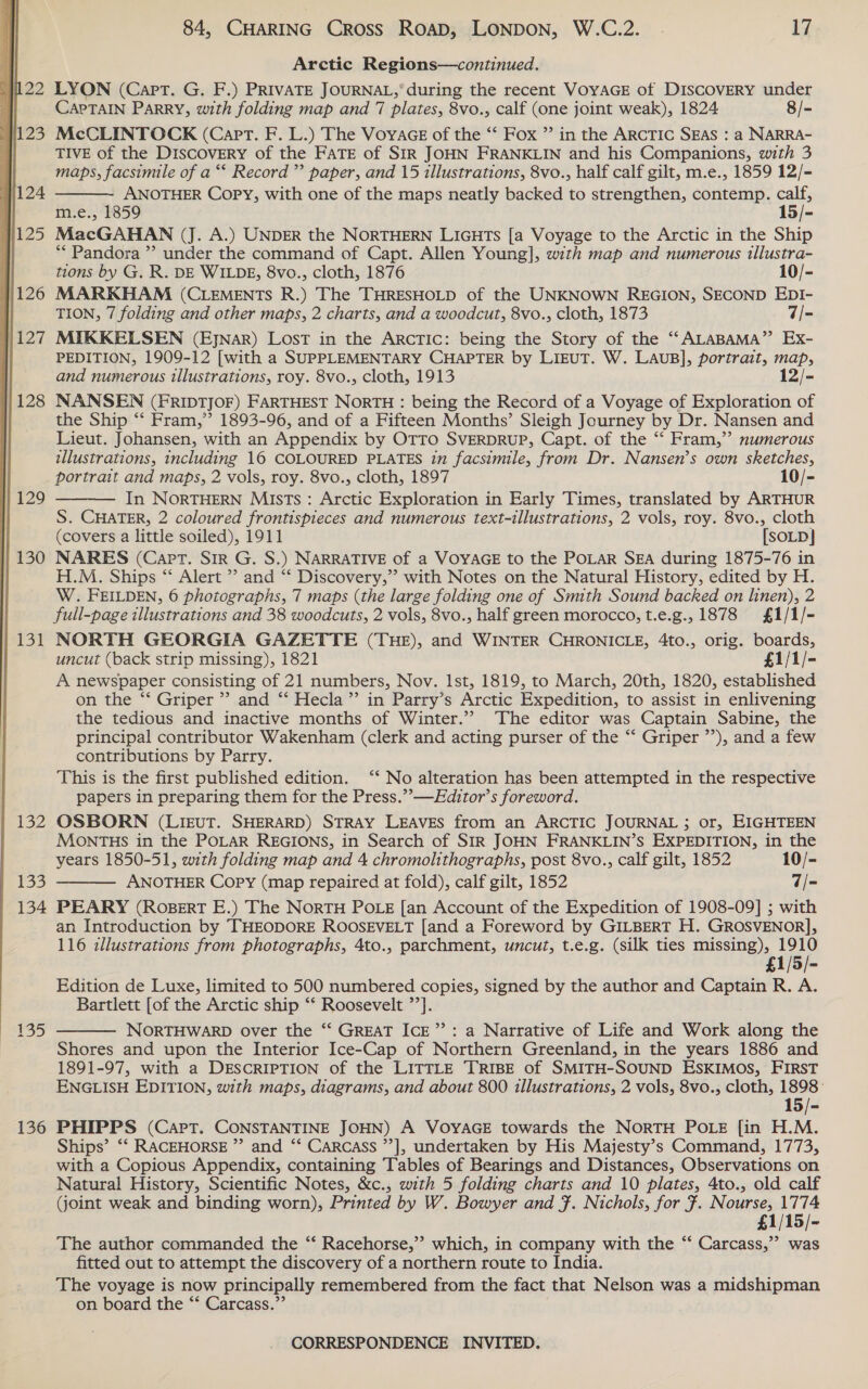 122 123  1124 H125 131 WEF £33 134 £35 136 84, CHARING Cross Roap, LONDON, W.C.2. 17 Arctic Regions—continued. LYON (Capt. G. F.) PRIVATE JOURNAL,‘ during the recent VOYAGE of DISCOVERY under CAPTAIN ParRY, with folding map and 7 plates, 8vo., calf (one joint weak), 1824 8/- McCLINTOCK (Capt. F. L.) The Voyace of the “‘ Fox ” in the ARcTIc SEAS : a NARRA- TIVE of the Discovery of the FATE of SIR JOHN FRANKLIN and his Companions, with 3 maps, facsimile of a “* Record” paper, and 15 illustrations, 8vo., half calf gilt, m.e., 1859 12/- ANOTHER Copy, with one of the maps neatly backed to strengthen, contemp. calf, m.e., 1859 15/- MacGAHAN (J. A.) UNDER the NORTHERN LIGHTs [a Voyage to the Arctic in the Ship ** Pandora ” under the command of Capt. Allen Young], with map and numerous tllustra-  tions by G. R. DE WILDE, 8vo., cloth, 1876 10/- MARKHAM (CLEMENTS R.) The THRESHOLD of the UNKNOWN REGION, SECOND EDI- TION, 7 folding and other maps, 2 charts, and a woodcut, 8vo., cloth, 1873 7/- MIKKELSEN (EjJNAR) LosT in the ARCTIC: being the Story of the “‘ALABAMA”’ Ex- PEDITION, 1909-12 [with a SUPPLEMENTARY CHAPTER by LIEUT. W. LAUuB], portrait, map, and numerous illustrations, roy. 8vo., cloth, 1913 12/- NANSEN (FRIDTJOF) FARTHEST NORTH : being the Record of a Voyage of Exploration of the Ship “‘ Fram,” 1893-96, and of a Fifteen Months’ Sleigh Journey by Dr. Nansen and Lieut. Johansen, with an Appendix by OTTO SVERDRUP, Capt. of the “ Fram,” numerous illustrations, including 16 COLOURED PLATES in facsimile, from Dr. Nansen’s own sketches, portrait and maps, 2 vols, roy. 8vo., cloth, 1897 10/- In NORTHERN Mists : Arctic Exploration in Early Times, translated by ARTHUR S. CHATER, 2 coloured frontispieces and numerous text-illustrations, 2 vols, roy. 8vo., cloth (covers a little soiled), 1911 [SOLD] NARES (Capt. Sir G. S.) NARRATIVE of a VOYAGE to the POLAR SEA during 1875-76 in H.M. Ships “ Alert ” and “ Discovery,’’ with Notes on the Natural History, edited by H. W. FEILDEN, 6 photographs, 7 maps (the large folding one of Smith Sound backed on linen), 2 full-page illustrations and 38 woodcuts, 2 vols, 8vo., half green morocco, t.e.g., 1878 £1/1/- NORTH GEORGIA GAZETTE (THE), and WINTER CHRONICLE, 4to., orig. boards, uncut (back strip missing), 1821 £1/1/- A newspaper consisting of 21 numbers, Nov. Ist, 1819, to March, 20th, 1820, established on the “‘ Griper ”’ and “ Hecla’”’ in Parry’s Arctic Expedition, to assist in enlivening the tedious and inactive months of Winter.’ The editor was Captain Sabine, the principal contributor Wakenham (clerk and acting purser of the “‘ Griper ”’), and a few contributions by Parry. This is the first published edition. “‘ No alteration has been attempted in the respective papers in preparing them for the Press.”—FEditor’s foreword. OSBORN (LIEUT. SHERARD) STRAY LEAVES from an ARCTIC JOURNAL ; or, EIGHTEEN MONTHS in the POLAR REGIONS, in Search of SIR JOHN FRANKLIN’S EXPEDITION, in the years 1850-51, with folding map and 4 chromolithographs, post 8vo., calf gilt, 1852 10/- ANOTHER Copy (map repaired at fold), calf gilt, 1852 7/= PEARY (RoserT E.) The NorTH POLE [an Account of the Expedition of 1908-09] ; with an Introduction by THEODORE ROOSEVELT [and a Foreword by GILBERT H. GROSVENOR], 116 zllustrations from photographs, 4to., parchment, uncut, t.e.g. (silk ties missing), 1910 £1/5/- Edition de Luxe, limited to 500 numbered copies, signed by the author and Captain R. A. Bartlett [of the Arctic ship ‘* Roosevelt ”’]. NORTHWARD over the “‘ GREAT ICE”: a Narrative of Life and Work along the Shores and upon the Interior Ice-Cap of Northern Greenland, in the years 1886 and 1891-97, with a DESCRIPTION of the LITTLE TRIBE of SMITH-SOUND ESKIMOS, FIRST ENGLISH EDITION, with maps, diagrams, and about 800 illustrations, 2 vols, 8vo., cloth, 1898: 15/- PHIPPS (Cart. CONSTANTINE JOHN) A VOYAGE towards the NORTH POLE {in H.M. Ships’ ‘‘ RACEHORSE ” and ‘‘ Carcass ’’], undertaken by His Majesty’s Command, 1773, with a Copious Appendix, containing Tables of Bearings and Distances, Observations on Natural History, Scientific Notes, &amp;c., with 5 folding charts and 10 plates, 4to., old calf (joint weak and binding worn), Printed by W. Bowyer and }. Nichols, for f. Nourse, 1774 £1/15/- The author commanded the “‘ Racehorse,” which, in company with the “ Carcass,”’ was fitted out to attempt the discovery of a northern route to India. The voyage is now principally remembered from the fact that Nelson was a midshipman on board the “* Carcass.”’   