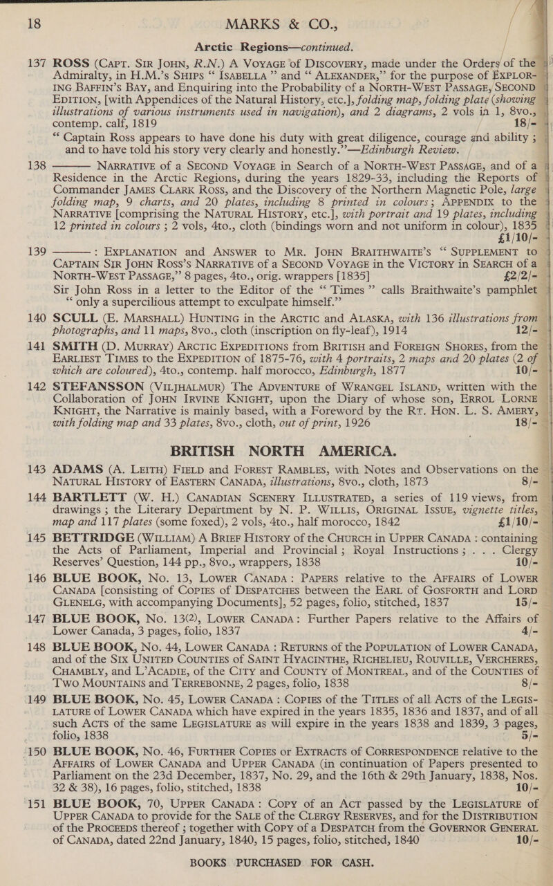  18 137 138 139 140 141 142 143 144 145 146 147 148 149 150 si go MARKS &amp; CO., / Arctic Regions—continued. illustrations of various instruments used in navigation), and 2 diagrams, 2 vols in 1, or o7 and to have told his story very clearly and honestly.”—Edinburgh Review.  12 printed in colours ; 2 vols, 4to., cloth (bindings worn and not uniform in colour), 1835  ** only a supercilious attempt to exculpate himself.” Collaboration of JOHN IRVINE KNIGHT, upon the Diary of whose son, ERROL LORNE KNIGHT, the Narrative is mainly based, with a Foreword by the Rt. Hon. L. S. AMERY, with folding map and 33 plates, 8vo., cloth, out of print, 1926 18/- BRITISH NORTH AMERICA.  BARTLETT (W. H.) CANADIAN SCENERY ILLUSTRATED, a series of 119 views, from — drawings ; the Literary Department by N. P. WILLIS, ORIGINAL ISSUE, vignette titles, — map and 117 plates (some foxed), 2 vols, 4to., half morocco, 1842 £1/10/- — BETTRIDGE (WILLIAM) A BrieF History of the CHURCH in UPPER CANADA : containing the Acts of Parliament, Imperial and Provincial; Royal Instructions; . . . Clergy Reserves’ Question, 144 pp., 8vo., wrappers, 1838 10/- GLENELG, with accompanying Documents], 52 pages, folio, stitched, 1837 15/- Lower Canada, 3 pages, folio, 1837 4/- BLUE BOOK, No. 44, LOWER CANADA : RETURNS of the POPULATION of LOWER CANADA, CHAMBLY, and L’”ACADIE, of the CITY and CouNTy of MONTREAL, and of the COUNTIES of Two MOunrTAINS and TERREBONNE, 2 pages, folio, 1838 8/- BLUE BOOK, No. 45, LOWER CANADA : CoPlIES of the TITLES of all Acts of the LEGIs- —s02 enue such Acts of the same LEGISLATURE as will expire in the years 1838 and 1839, 3 pages, folio, 1838 5/= BLUE BOOK, No. 46, FURTHER COPIES or EXTRACTS of CORRESPONDENCE relative to the AFFAIRS Of LOWER CANADA and UPPER CANADA (in continuation of Papers presented to Parliament on the 23d December, 1837, No. 29, and the 16th &amp; 29th January, 1838, Nos. 32 &amp; 38), 16 pages, folio, stitched, 1838 10/- UPPER CANADA to provide for the SALE of the CLERGY RESERVES, and for the DISTRIBUTION of the ProcEEps thereof ; together with Copy of a DespaTCH from the GOVERNOR GENERAL of CANADA, dated 22nd January, 1840, 15 pages, folio, stitched, 1840 10/-