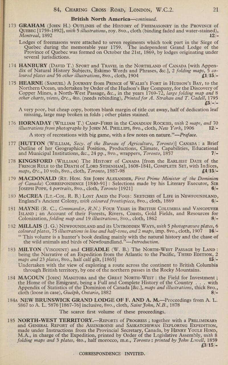  173 174 175 Wile 177 179 182 184 84, CHARING Cross Roapd, LONDON, W.C.2. 21 British North America—continued. GRAHAM (JoHN H.) OUTLINES of the History of FREEMASONRY in the PROVINCE of QUEBEC [1759-1892], with 5 illustrations, roy. 8vo., cloth (binding faded and water-stained), Montreal, 1892 12/- Lodges of freemasons were attached to seven regiments which took part in the Siege of Quebec during the memorable year 1759. The independent Grand Lodge of the Province of Quebec was formed on October the 21st, 1869, by lodges originating under several jurisdictions. HANBURY (Davin T.) Sport and TRAVEL in the NORTHLAND of CANaDA [with Appen- dix of Natural History Subjects, Eskimo Words and Phrases, &amp;c.], 2 folding maps, 5 co- loured plates and 56 other illustrations, 8vo., cloth, 1904 £1/15/- HEARNE (SAMUEL) A JOURNEY from PRINCE of WALES’S FORT in HUDSON’S BAY, to the Northern Ocean, undertaken by Order of the Hudson’s Bay Company, for the Discovery of Copper Mines, a North-West Passage, &amp;c., in the years 1769-72, large folding map and 8 other charts, views, &amp;c., 4to. (needs rebinding), Printed for A. Strahan and T. Cadell, 1795 £5/-/- A very poor, but cheap copy, bottom blank margin of title cut away, half of dedication leaf missing, large map broken in folds ; other plates stained. HORNADAY (WILLIAM T.) CAMP-FIRES in the CANADIAN ROCKIES, with 2 maps, and 70 illustrations from photographs by JOHN M. PHILLIPS, 8vo., cloth, New York, 1906 12/- A story of recreations with big game, with a few notes on nature.”’—-Preface. [HUTTON (WILLIAM, Secy. of the Bureau of Agriculture, Toronto)] CANADA: a Brief Outline of her Geographical Position, Productions, Climate, Capabilities, Educational and Municipal Institutions, &amp;c., 24 pp., 8vo., wrappers, Toronto, 1857 7/- KINGSFORD (WILLIAM) The HisTory of CANADA [from the EARLIEST DATE of the FRENCH RULE to the DEATH of LorD SYDENHAM], 1608-1841, COMPLETE SET, with Indices, maps, &amp;c., 10 vols, 8vo., cloth, Toronto, 1887-98 £4/15/- MACDONALD (RT. Hon. SIR JOHN ALEXANDER, First Prime Minister of the Dominion of Canada) CORRESPONDENCE [1840-91] : Selections made by his Literary Executor, SIR JOSEPH POPE, 4 portraits, 8vo., cloth, Toronto [1921] 6/- McCREA (LT.-CoL. R. B.) Lost AmMip the Focs: SKETCHES of LIFE in NEWFOUNDLAND, England’s Ancient Colony, with coloured frontispiece, 8vo., cloth, 1869 6/- MAYNE (R. C., Commander, R.N.) FouR YEARS in BRITISH COLUMBIA and VANC@UVER ISLAND ; an Account of their Forests, Rivers, Coasts, Gold Fields, and Resources for Colonization, folding map and 19 illustrations, 8vo., cloth, 1862 8/- MUILLAIS (J. G.) NEWFOUNDLAND and its UNTRODDEN Ways, with 5 photogravure plates, 6 coloured plates, 75 illustrations in line and half-tone, and 2 maps, imp. 8vo., cloth, 1907 16/- ** This volume is a hunter’s book dealing mainly with the natural history and the chase of the wild animals and birds of Newfoundland.”’—Jntroduction. MILTON (Viscount) and CHEADLE (W. B.) The NorTH-WEsT PASSAGE by LAND: being the Narrative of an Expedition from the Atlantic to the Pacific, THIRD EDITION, 2 maps and 23 plates, 8vo., half calf gilt, [1865] 15/- Undertaken with the view of exploring a route across the continent to British Columbia through British territory, by one of the northern passes in the Rocky Mountains. MACOUN (JOHN) MANITOBA and the GREAT NORTH-WEST : the Field for Investment ; the Home of the Emigrant, being a Full and Complete History of the Country . . . with Appendix of Statistics of the Dominion of Canada [&amp;c.], maps and illustrations, thick 8vo., cloth (loose in case), Guelph, Ontario, 1882 8/= 185 5867 to A. L. 5876 [1867-76] inclusive, 8vo., cloth, Saint fohn, N.B., 1878 The scarce first volume of these proceedings. NORTH-WEST TERRITORY.—REportTs of PROGRESS ; together with a PRELIMINARY and GENERAL REPORT of the ASSINIBOINE and SASKATCHEWAN EXPLORING EXPEDITION, made under Instructions from the Provincial Secretary, Canada, by HENRY YOULE HIND, M.A., in charge of the Expedition, printed by Order of the Legislative Assembly, with 8 folding maps and 3 plates, 4to., half morocco, m.e., Toronto: printed by Fohn Lovell, 1859 £3/15/-