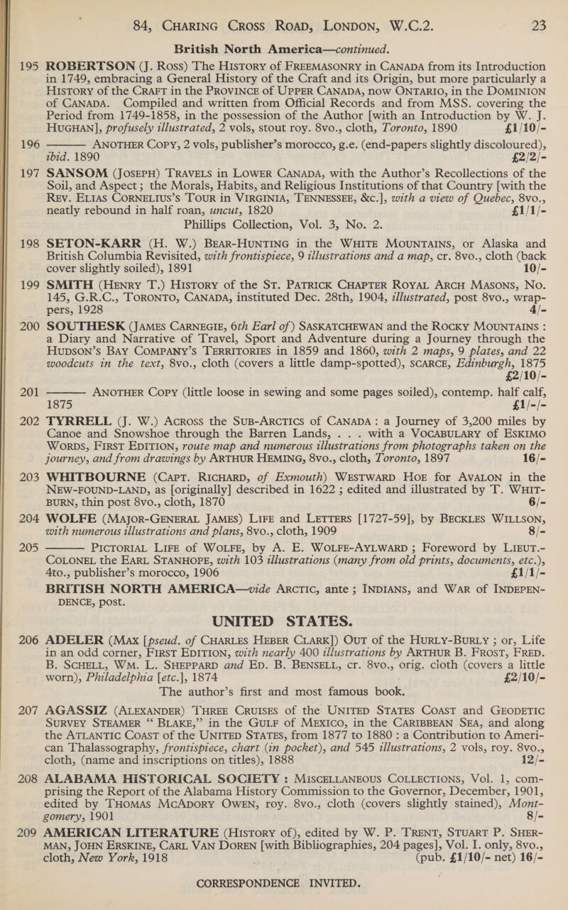  195 196 197 198 199 200 84, CHARING Cross ROAD, LONDON, W.C.2. 23 British North America—continued. ROBERTSON (J. Ross) The History of FREEMASONRY in CANADA from its Introduction in 1749, embracing a General History of the Craft and its Origin, but more particularly a History of the CRAFT in the PROVINCE of UPPER CANADA, now ONTARIO, in the DOMINION of CANADA. Compiled and written from Official Records and from MSS. covering the Period from 1749-1858, in the possession of the Author [with an Introduction by W. J.  HucGuHan], profusely illustrated, 2 vols, stout roy. 8vo., cloth, Toronto, 1890 £1/10/- ANOTHER Copy, 2 vols, publisher’s morocco, g.e. (end-papers slightly discoloured), SANSOM &lt; (JOSEPH) TRAVELS in LOWER CANADA, with the Author’s Recollections of the Soil, and Aspect ; the Morals, Habits, and Religious Institutions of that Country [with the Rev. ELIAS CORNELIUS’S TOUR in VIRGINIA, TENNESSEE, &amp;c.], with a view of Quebec, 8vo., neatly rebound in half roan, uncut, 1820 £1/1/- SETON-KARR (H. W.) BEAR-HUNTING in the WHITE MOUNTAINS, or Alaska and British Columbia Revisited, with frontispiece, 9 illustrations and a map, cr. 8vo., cloth (back cover slightly soiled), 1891 10/- SMITH (Henry T.) History of the St. PATRICK CHAPTER RoyAL ArcH MASONS, No. 145, G.R.C., TORONTO, CANADA, instituted Dec. 28th, 1904, illustrated, post 8vo., wrap- pers, 1928 4/- SOUTHESK (JAMEs CARNEGIE, 6th Earl of ) SASKATCHEWAN and the Rocky MOUNTAINS : 204 205 206 207 208 209 HupDSON’s BAY COMPANY’S TERRITORIES in 1859 and 1860, with 2 maps, 9 plates, and 22 woodcuts in the text, 8vo., cloth (covers a little damp-spotted), SCARCE, Edinburgh, 1875 £2/10/- ANOTHER Copy (little loose in sewing and some pages soiled), contemp. half calf, 1875 £1/-/- TYRRELL (J. W.) Across the SusB-ArcTICS of CANADA: a Journey of 3,200 miles by Canoe and Snowshoe through the Barren Lands, . . . with a VOCABULARY of ESKIMO WORDS, FirsT EDITION, route map and numerous tllustrations from photographs taken on the journey, and from drawings by ARTHUR HEMING, 8vo., cloth, Toronto, 1897 16/- WHITBOURNE (Capt. RICHARD, of Exmouth) WESTWARD HOoE for AVALON in the NEW-FOUND-LAND, as [originally] described in 1622 ; edited and illustrated by T. WHIT- BURN, thin post 8vo., cloth, 1870 6/- WOLFE (Major-GENERAL JAMES) LIFE and LETTERS [1727-59], by BECKLES WILLSON, with numerous illustrations and plans, 8vo., cloth, 1909 8/- PICTORIAL LIFE of WOLFE, by A. E. WOLFE-AYLWARD ; Foreword by LIEUT.- COLONEL the EarL STANHOPE, with 103 illustrations (many from old prints, documents, etc.), Ato., publisher’s morocco, 1906 £1/1/- BRITISH NORTH AMERICA—wvide ARCTIC, ante ; INDIANS, and War of INDEPEN- DENCE, post.   UNITED STATES. ADELER (Max [pseud. of CHARLES HEBER CLARK]) OuT of the HURLY-BuRLY ; or, Life in an odd corner, FIRST EDITION, with nearly 400 illustrations by ARTHUR B. FROST, FRED. B. SCHELL, WM. L. SHEPPARD and Ep. B. BENSELL, cr. 8vo., orig. cloth (covers a little worn), Philadelphia [etc.], 1874 £2/10/- The author’s first and most famous Book! AGASSIZ (ALEXANDER) THREE CRUISES of the UNITED STATES COAST and GEODETIC SURVEY STEAMER “ BLAKE,” in the GULF of MEXICO, in the CARIBBEAN SEA, and along the ATLANTIC Coast of the UNITED STATES, from 1877 to 1880 : a Contribution to Ameri- can Thalassography, frontispiece, chart (in pocket), and 545 illustrations, 2 vols, roy. 8vo., cloth, (name and inscriptions on titles), 1888 12/- ALABAMA HISTORICAL SOCIETY : MISCELLANEOUS COLLECTIONS, Vol. 1, com- prising the Report of the Alabama History Commission to the Governor, December, 1901, edited by THomMAS McApory OWEN, roy. 8vo., cloth (covers slightly stained), Mont- gomery, 1901 8/- AMERICAN LITERATURE (History of), edited by W. P. TRENT, STUART P. SHER- MAN, JOHN ERSKINE, CARL VAN DoREN [with Bibliographies, 204 pages], Vol. I. only, 8vo., cloth, New York, 1918 (pub. £1/10/- net) 16/-