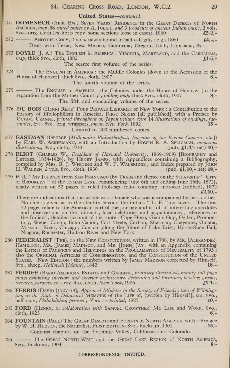  | 271 272 | 273 | 274 | 275 276 244 278 279 280 281 282 283 284 285 84, CHARING Cross ROAD, LONDON, W.C.2. 29 United States—continued. DOMENECH (ABBE EM.) SEVEN YEARS’ RESIDENCE in the GREAT DESERTS of NORTH AMERICA, map, 58 tinted plates by A. JOLIET, and 3 woodcuts of ancient Indian music, 2 vols, 8vo., orig. cloth (ex-libris copy, some sections loose in cases), 1860 £2/2/- ANOTHER Copy, 2 vols, newly bound in half calf gilt, t.e.g., 1860 £4/-/- Deals with Texas, New Mexico, California, Oregon, Utah, Louisiana, &amp;c.  DOYLE (J. A.) The ENGLisH in AMERICA: VIRGINIA, MARYLAND, and the CAROLINAS, map, thick 8vo., cloth, 1882 £1/5/- The scarce first volume of the series. The ENGLISH in AMERICA : the Middle Colonies [down to the Accession of the House of Hanover], thick 8vo., cloth, 1907 8/- The fourth volume of the series.   The ENGLISH in AMERICA: the Colonies under the House of Hanover [to the separation from the Mother Country], folding map, thick 8vo., cloth, 1907 8/- The fifth and concluding volume of the series. DU BOIS (HENRI RENE) FOUR PRIVATE LIBRARIES of NEW YORK : a Contribution to the History of Bibliophilism in America, First SERIES [all published], with a Preface by OcTAVE UZANNE, printed throughout on Fapon vellum, with 14 illustrations of bindings, ne similes, &amp;c., 8v0., orig. wrappers, uncut, New York, 1892 15/- Limited to 200 numbered copies. EASTMAN (GEORGE [Millionaire Philanthropist, Inventor of the Kodak Camera, etc.]}) by Kar” W. ACKERMANN, with an Introduction by EDWIN R. A. SELIGMAN, numerous illustrations, 8vo., cloth, 1930 (pub. £1/4/- net) 10/- ELIOT (CHARLES W., President of Harvard University, 1869-1909) [BroGRaPHy and LETTERS, 1834-1926], by HENRY JAMES, with Appendices containing a Bibliography, compiled by Mrs. B. J. WHITING and W. F. WALBRIDGE ; and Index prepared by JOHN H. WALDEN, 2 vols, 8vo., cloth, 1930 (pub. £1/10/- net) 18/- F. (L.) My JOURNEY from SAN FRANCISCO [by TRAIN and thence on the STEAMSHIP ‘‘ CITY of BROOKLYN ” of the INMAN LINE, commencing June 6th and ending June 16th, 1872], neatly written on 52 pages of ruled foolscap, folio, contemp. morocco (rubbed), 1872 £2/10/- There are indications that the writer was a female who was accompanied by her mother. No clue is given as to the identity beyond the initials “‘ L. F.’’ on cover. The first 32 pages relate to the American part of the journey and is full of interesting anecdotes and observations on the railroads, local celebrities and acquaintances ; references to the Indians ; detailed account of the route : Cape Horn, Giants Gap, Ogden, Promon- tory, Weber Canon, Echo Canon, Fort Steele, Carbon, Sherman, Cheyenne, Omaha, Missouri River, Chicago, Canada (along the Shore of Lake Erie), Horse-Shoe Fall, Niagara, Rochester, Hudson River and New York. FEDERALIST (THE), on the NEW CONSTITUTION, written in 1788, by MR. [ALEXANDER] HAMILTON, Mr. [JAMES] MADISON, and Mr. [JOHN] JAY : with an Appendix, containing the Letters of PACIFICUS and HELVIDIUS on the PROCLAMATION of NEUTRALITY of 1793 ; also the ORIGINAL ARTICLES of CONFEDERATION, and the CONSTITUTION of the UNITED STATES. NEw EDITION : the numbers written by JAMES MADISON corrected by Himself, 8vo., sheep, Hallowell [Maine], 1842 18/- FERREE (Barr) AMERICAN ESTATES and GARDENS, profusely illustrated, mainly full-page plates exhibiting interiors and exterior architecture, decoration and furmture, bowling-greens, terraces, gardens, etc., roy. 4to., cloth, New York, 1906 £1/1/- FERRIS (Davin [1707-79], Approved Minister in the Society of Friends : late of Wilming- ton, in the State of Delaware) MEMOIRS of the LIFE of, [written by Himself], sm. 8vo.,  half roan, Philadelphia, printed ; York: reprinted, 1825 10/- FORD (HEnry, 77 collaboration with SAMUEL CROWTHER) My LIFE and Work, 8vo., cloth, 1923 6/- FOUNTAIN (Pau) The Great DESERTS and ForESTsS of NORTH AMERICA, with a Preface by W. H. Hupson, the Naturalist, FIRST EDITION, 8vo., buckram, 1901 15/- Contains chapters on the Yosemite Valley, California and Colorado. The GREAT NORTH-WEST and the GREAT LAKE REGION of NORTH AMERICA, 8vo., buckram, 1904 8/-