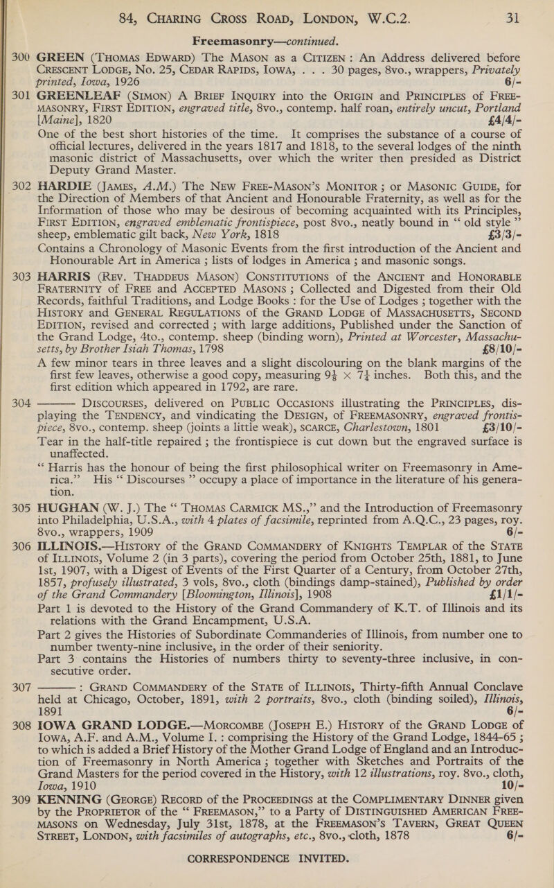  | 300 | 301 | 302 303 304 305 306 307 308 309 84, CHARING Cross Road, LONDON, W.C.2. 31 Freemasonry—continued. GREEN (THomMaAs EDWARD) The MaAsoN as a CITIZEN: An Address delivered before CRESCENT LODGE, No. 25, CEDAR Rapips, Iowa, . . . 30 pages, 8vo., wrappers, Privately printed, Iowa, 1926 6/- GREENLEAF (SIMON) A BRIEF INQUIRY into the ORIGIN and PRINCIPLES of FREE- MASONRY, First EDITION, engraved title, 8vo., contemp. half roan, entirely uncut, Portland {Maine], 1820 £4/4/- One of the best short histories of the time. It comprises the substance of a course of official lectures, delivered in the years 1817 and 1818, to the several lodges of the ninth masonic district of Massachusetts, over which the writer then presided as District Deputy Grand Master. HARDIE (JAMEs, A.M.) The NEw FREE-MASON’s MONITOR ; or MASONIC GUIDE, for the Direction of Members of that Ancient and Honourable Fraternity, as well as for the Information of those who may be desirous of becoming acquainted with its Principles, FIRST EDITION, engraved emblematic frontispiece, post 8vo., neatly bound in “‘ old style ” sheep, emblematic gilt back, New York, 1818 £3/3/- Contains a Chronology of Masonic Events from the first introduction of the Ancient and Honourable Art in America ; lists of lodges in America ; and masonic songs. HARRIS (Rev. THADDEUS MASON) CONSTITUTIONS of the ANCIENT and HONORABLE FRATERNITY of FREE and ACCEPTED MASsons ; Collected and Digested from their Old Records, faithful Traditions, and Lodge Books : for the Use of Lodges ; together with the HISTORY and GENERAL REGULATIONS of the GRAND LODGE of MASSACHUSETTS, SECOND EDITION, revised and corrected ; with large additions, Published under the Sanction of the Grand Lodge, 4to., contemp. sheep (binding worn), Printed at Worcester, Massachu- setts, by Brother Isiah Thomas, 1798 £8/10/- A few minor tears in three leaves and a slight discolouring on the blank margins of the first few leaves, otherwise a good copy, measuring 9} x 74inches. Both this, and the first edition which appeared in 1792, are rare. DISCOURSES, delivered on PUBLIC OccCaSIONS illustrating the PRINCIPLES, dis- playing the TENDENCY, and vindicating the DESIGN, of FREEMASONRY, engraved frontis- piece, 8vo., contemp. sheep (joints a little weak), SCARCE, Charlestown, 1801 £3/10/- Tear in the half-title repaired ; the frontispiece is cut down but the engraved surface is unaffected. ** Harris has the honour of being the first philosophical writer on Freemasonry in Ame- rica.’ His ‘*‘ Discourses ”’ occupy a place of importance in the literature of his genera- tion. HUGHAN (W. J.) The “‘ THomMas CarMicK MS.,”’ and the Introduction of Freemasonry into Philadelphia, U.S.A., with 4 plates of facsimile, reprinted from A.Q.C., 23 pages, roy. 8vo., wrappers, 1909 6/- ILLINOIS. —HuistTory of the GRAND COMMANDERY of KNIGHTS TEMPLAR of the STATE of ILLINOIS, Volume 2 (in 3 parts), covering the period from October 25th, 1881, to June lst, 1907, with a Digest of Events of the First Quarter of a Century, from October 27th, 1857, profusely illustrated, 3 vols, 8vo., cloth (bindings damp-stained), Published by order of the Grand Commandery [Bloomington, Illinois], 1908 £1/1/- Part 1 is devoted to the History of the Grand Commandery of K.T. of Illinois and its relations with the Grand Encampment, U.S.A. Part 2 gives the Histories of Subordinate Commanderies of [llinois, from number one to number twenty-nine inclusive, in the order of their seniority. Part 3 contains the Histories of numbers thirty to seventy-three inclusive, in con- secutive order. : GRAND COMMANDERY of the STATE of ILLINOIS, Thirty-fifth Annual Conclave held at Chicago, October, 1891, with 2 portraits, 8vo., cloth (binding soiled), ree 1891 i IOWA GRAND LODGE.—MorcoMBE (JOSEPH E.) History of the GRAND LODGE of Iowa, A.F. and A.M., Volume I. : comprising the History of the Grand Lodge, 1844-65 ; to which is added a Brief History of the Mother Grand Lodge of England and an Introduc- tion of Freemasonry in North America ; together with Sketches and Portraits of the Grand Masters for the period covered in the History, with 12 illustrations, roy. 8vo., cloth, Iowa, 1910 10/- KENNING (GEORGE) RECORD of the PROCEEDINGS at the COMPLIMENTARY DINNER given by the PROPRIETOR of the “‘ FREEMASON,” to a Party of DISTINGUISHED AMERICAN FREE- MASONS on Wednesday, July 31st, 1878, at the FREEMASON’S TAVERN, GREAT QUEEN STREET, LONDON, with facsimiles of autographs, etc., 8vo., cloth, 1878 6/-  