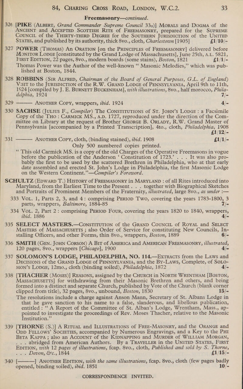 Freemasonry—continued. | 326 [PIKE (ALBERT, Grand Commander Supreme Council 330)| MORALS and DoGMa of the | ANCIENT and ACCEPTED SCOTTISH RITE of FREEMASONRY, prepared for the SUPREME CoUNCIL of the THIRTY-THIRD DEGREE for the SOUTHERN JURISDICTION of the UNITED STATES, and published by its authority, thick 8vo., cloth, Charlestown [1905] £1/19/- 327 POWER (THomas) An OraTION [on the PRINCIPLES of FREEMASONRY] delivered before MONITOR LopGe [constituted by the Grand Lodge of Massachusetts], June 25th, A.L. 5821, First EDITION, 22 pages, 8vo., modern boards (some stains), Boston, 1821 £1/1/- Thomas Power was the Author of the well-known ‘‘ Masonic Melodies,” which was pub- lished at Boston, 1844. 328 ROBBINS (Sir ALFRED, Chairman of the Board of General Purposes, G.L. of England) VISIT to the JURISDICTION of the R.W. GRAND LODGE of PENNSYLVANIA, April 9th to 11th, 1924 [compiled by J. E. BURNETT BUCKENHAM], with illustrations, 8vo., half morocco, Phila- delphia, 1924 7/- 329 ANOTHER Copy, wrappers, zbid. 1924 4/- 330 SACHSE (Ju.ius F., Compiler) The CONSTITUTIONS of ST. JOHN’S LODGE : a Facsimile Copy of the THo : CarmMickK MS., A.D. 1727, reproduced under the direction of the Com- mittee on Library at the request of Brother GEORGE B. ORLADY, R.W. Grand Master of Pennsylvania [accompanied by a Printed Transcription], 4to., cloth, Philadelphia, 1908 £1/12/- ANOTHER Copy, cloth, (binding stained), zb1d. 1908 £1/1/- Only 500 numbered copies printed. ** This old Carmick MS. is a copy of the old Charges of the Operative Freemasons in vogue before the publication of the Anderson ‘ Constitution of 1723.’ . . . It was also pro- bably the first to be used by the scattered Brethren in Philadelphia, who at that early date assembled and erected St. John’s Lodge in Philadelphia, the first Masonic Lodge on the Western Continent.’”—Compziler’s Foreword. SCHULTZ (Epwarp T.) History of FREEMASONRY in MARYLAND : of all Rites introduced into Maryland, from the Earliest Time to the Present. . . together with Biographical Sketches and Portraits of Prominent Members of the Fraternity, zl/ustrated, large 8vo., as under :— 333 VOL. 1, Parts 2, 3, and 4: comprising PERIOD Two, covering the years 1783-1800, 3   B51  parts, wrappers, Baltimore, 1884-85 ; 7/- 334 VOL. 2, Part 2: comprising PERIOD Four, covering the years 1820 to 1840, wrappers, ibid. 1886 4/- 335 SELECT MASTERS.—CONnSTITUTION of the GRAND COUNCIL of ROYAL and SELECT - Masters of MASSACHUSETTS ; also Order of Service for constituting New Councils, In- stalling Officers, and other Forms, thin 8vo., wrappers, Boston, 1889 6/- 336 SMITH (GEN. JOHN Corson) A BIT of AMERICA and AMERICAN FREEMASONRY, ?/lustrated, 120 pages, 8vo., wrappers [Chicago], 1900 4/- 337 SOLOMON’S LODGE, PHILADELPHIA, NO. 114.—Extracts from the LAws and DECISIONS of the GRAND LODGE of PENNSYLVANIA, and the By-Laws, Complete, of SOLO- MON’S LODGE, 12mo., cloth (binding soiled), Philadelphia, 1872 4/- 338 [THACHER (MosEs)] REASONS, assigned by the CHURCH in NORTH WRENTHAM [BOSTON, MASSACHUSETTS] for withdrawing from their Masonic Brethren and others, and being formed into a distinct and separate Church, published by Vote of the Church (blank corner clipped from title), 32 pages, 8vo., unbound, Boston, 1830 15/- The resolutions include a charge against Anson Mann, Secretary of St. Albans Lodge in that he gave sanction to his name to a false, slanderous, and libellous publication, entitled : ‘“‘ A Report of the Committee of St. Alban’s Lodge, Wrentham, Mass., ap- pointed to investigate the proceedings of Rev. Moses Thacher, relative to the Masonic Institution.” 339 [THORNE (S.)] A RITUAL and ILLUSTRATIONS of FREE-MASONRY, and the ORANGE and Opp FELLOws’ SOCIETIES, accompanied by Numerous Engravings, and a Key to the PHI BETA Kappa ; also an ACCOUNT of the KIDNAPPING and MURDER of WILLIAM MorRGAN, . abridged from American Authors. By a TRAVELLER in the UNITED STATES, FIRST EDITION, with 12 pages of illustrations, fcap. 8vo., cloth, Published and sold by S. Thorne,  sa-&gt; Devon, &amp;'c., 1844 £1/15/- 340 [———] ANOTHER EDITION, with the same illustrations, fcap. 8vo., cloth (few pages badly opened, binding soiled), zbid. 1851 10/-