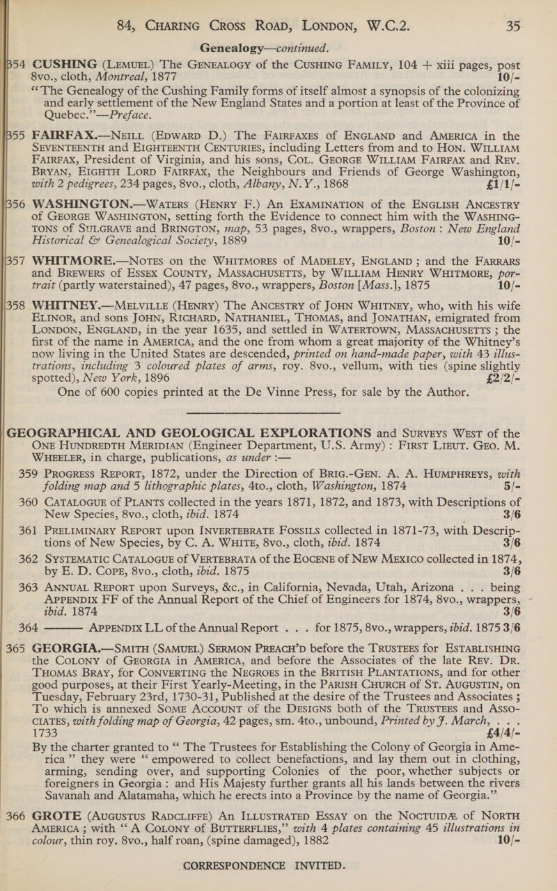  Genealogy—continued. B54 CUSHING (LEMUEL) The GENEALOGY of the CUSHING FAMILY, 104 + xiii pages, post | 8vo., cloth, Montreal, 1877 10/- “The Genealogy of the Cushing Family forms of itself almost a synopsis of the colonizing and early settlement of the New England States and a portion at least of the Province of Quebec.”’—Preface. 1355 FATRFAX.—NEILL (EpwarpD D.) The FAIRFAxES of ENGLAND and AMERICA in the SEVENTEENTH and EIGHTEENTH CENTURIES, including Letters from and to HON. WILLIAM FAIRFAX, President of Virginia, and his sons, COL. GEORGE WILLIAM FAIRFAX and REv. BRYAN, EIGHTH LORD FAIRFAX, the Neighbours and Friends of George Washington, with 2 pedigrees, 234 pages, 8vo., cloth, Albany, N.Y., 1868 £1/1/- 13506 WASHINGTON.—Waters (HENRY F.) An EXAMINATION of the ENGLISH ANCESTRY || of GEORGE WASHINGTON, setting forth the Evidence to connect him with the WASHING- TONS of SULGRAVE and BRINGTON, map, 53 pages, 8vo., wrappers, Boston: New England Historical &amp; Genealogical Society, 1889 10/- | 57 WHITMORE.—NOTES on the WHITMORES of MADELEY, ENGLAND ; and the FARRARS and BREWERS of EssExX COUNTY, MASSACHUSETTS, by WILLIAM HENRY WHITMORE, por- trait (partly waterstained), 47 pages, 8vo., wrappers, Boston [Mass.], 1875 10/- 1/358 WHITNEY.—MELVILLE (HENRY) The ANCESTRY of JOHN WHITNEY, who, with his wife ELINOR, and sons JOHN, RICHARD, NATHANIEL, THOMAS, and JONATHAN, emigrated from LONDON, ENGLAND, in the year 1635, and settled in WATERTOWN, MASSACHUSETTS ; the first of the name in AMERICA, and the one from whom a great majority of the Whitney’s now living in the United States are descended, printed on hand-made paper, with 43 illus- trations, including 3 coloured plates of arms, roy. 8vo., vellum, with ties (spine slightly spotted), New York, 1896 £2/2/- One of 600 copies printed at the De Vinne Press, for sale by the Author. GEOGRAPHICAL AND GEOLOGICAL EXPLORATIONS and Surveys WEsT of the ONE HUNDREDTH MERIDIAN (Engineer Department, U.S. Army) : First LIEuT. GEo. M. WHEELER, in charge, publications, as under :— 359 PROGRESS REPORT, 1872, under the Direction of BRIG.-GEN. A. A. HUMPHREYS, with folding map and 5 lithographic plates, 4to., cloth, Washington, 1874 5/=- 360 CATALOGUE of PLANTs collected in the years 1871, 1872, and 1873, with Descriptions of New Species, 8vo., cloth, zbid. 1874 3/6 361 PRELIMINARY REPORT upon INVERTEBRATE FOssILs collected in 1871-73, with Descrip- tions of New Species, by C. A. WHITE, 8vo., cloth, zbid. 1874 3/6 362 SYSTEMATIC CATALOGUE of VERTEBRATA of the EOCENE of NEw MExIco collected in 1874, _ by E. D. Cops, 8vo., cloth, 7b1d. 1875 3/6 363 ANNUAL REPORT upon Surveys, &amp;c., in California, Nevada, Utah, Arizona . . . being APPENDIX FF of the Annual Report of the Chief of Engineers for 1874, 8vo., wrappers, ~ ibid. 1874 3/6 364 APPENDIX LL of the Annual Report . . . for 1875, 8vo., wrappers, ibid. 1875 3/6 365 GEORGIA.—SmMiITH (SAMUEL) SERMON PREACH’D before the TRUSTEES for ESTABLISHING the COLONY of GEORGIA in AMERICA, and before the Associates of the late REv. Dr. THOMAS Bray, for CONVERTING the NEGROES in the BRITISH PLANTATIONS, and for other good purposes, at their First Yearly-Meeting, in the PARISH CHURCH of ST. AUGUSTIN, on Tuesday, February 23rd, 1730-31, Published at the desire of the Trustees and Associates $ To which is annexed SOME ACCOUNT of the DESIGNS both of the TRUSTEES and Asso- CIATES, with folding map of Georgia, 42 pages, sm. 4to., unbound, Printed by ¥. March, jay ; 1733 £4/4/- By the charter granted to “‘ The Trustees for Establishing the Colony of Georgia in Ame- rica’ they were “ empowered to collect benefactions, and lay them out in clothing, arming, sending over, and supporting Colonies of the poor, whether subjects or foreigners in Georgia: and His Majesty further grants all his lands between the rivers | Savanah and Alatamaha, which he erects into a Province by the name of Georgia.”  (366 GROTE (AUGUSTUS RADCLIFFE) An ILLUSTRATED EssAy on the Noctuip&amp; of NORTH | AMERICA ; with ‘“‘ A COLONY of BUTTERFLIES,”’ with 4 plates containing 45 illustrations in colour, thin roy. 8vo., half roan, (spine damaged), 1882 10/-