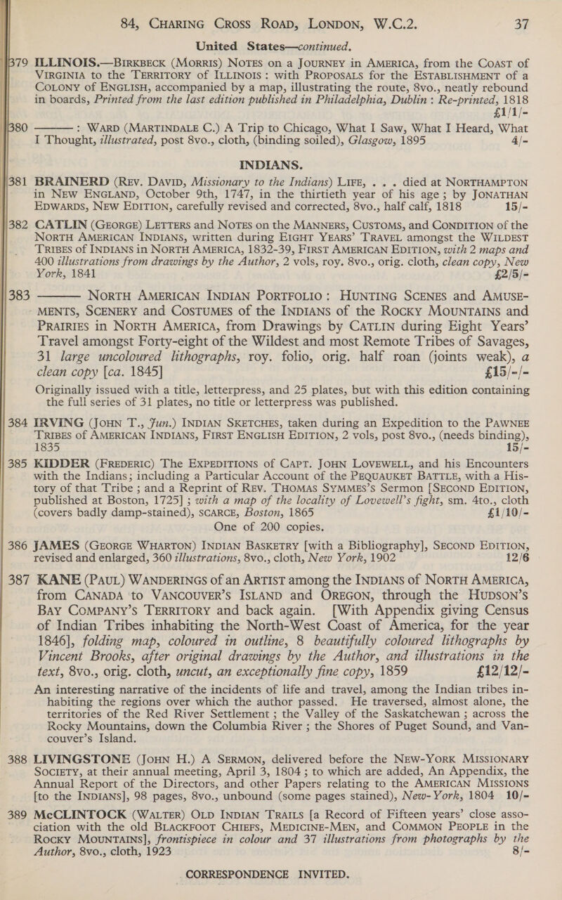  United States—continued, 379 ILLINOIS.—BIRKBECK (MorRIS) NOTES on a JOURNEY in AMERICA, from the COAST of | VIRGINIA to the TERRITORY of ILLINOIS: with PROposALs for the ESTABLISHMENT of a CoLony of ENGLISH, accompanied by a map, illustrating the route, 8vo., neatly rebound in boards, Printed from the last edition published in Philadelphia, Dublin: Re-printed, 1818  £1/1/- 80 : WARD (MARTINDALE C.) A Trip to Chicago, What I Saw, What I Heard, What I Thought, dlustrated, post 8vo., cloth, (binding soiled), Glasgow, 1895 4/- INDIANS. }381 BRAINERD (Rev. Davip, Missionary to the Indians) Lirz, . . . died at NORTHAMPTON | in NEw ENGLAND, October 9th, 1747, in the thirtieth year of his age; by JONATHAN EDwWarps, NEw EDITION, carefully revised and corrected, 8vo., half calf, 1818 15/- |382 CATLIN (GEORGE) LETTERS and NOTEs on the MANNERS, CUSTOMS, and CONDITION of the NorTH AMERICAN INDIANS, written during EIGHT YEARS’ TRAVEL amongst the WILDEST TRIBES of INDIANS in NORTH AMERICA, 1832-39, FIRST AMERICAN EDITION, with 2 maps and 400 illustrations from drawings by the Author, 2 vols, roy. 8vo., orig. cloth, clean copy, New York, 1841 £2/5/= NorRTH AMERICAN INDIAN PORTFOLIO: HUNTING SCENES and AMUSE- -MENTS, SCENERY and CosTUMES of the INDIANS of the Rocky MOUNTAINS and PRAIRIES in NORTH AMERICA, from Drawings by CATLIN during Eight Years’ Travel amongst Forty-eight of the Wildest and most Remote Tribes of Savages, 31 large uncoloured lthographs, roy. folio, orig. half roan (joints weak), a clean copy {ca. 1845] £15/-/- Originally issued with a title, letterpress, and 25 plates, but with this edition containing the full series of 31 plates, no title or letterpress was published.  384 IRVING (JOHN T., Jun.) INDIAN SKETCHES, taken during an Expedition to the PAWNEE TRIBES of AMERICAN INDIANS, FIRST ENGLISH EDITION, 2 vols, post 8vo., (needs binding), 1835 15/- 385 KEIDDER (FREDERIC) The EXPEDITIONS of Capt. JOHN LOVEWELL, and his Encounters with the Indians; including a Particular Account of the PEQUAUKET BATTLE, with a His- tory of that Tribe ; and a Reprint of Rev. THomMas SyMMgs’s Sermon [SECOND EDITION, published at Boston, 1725] ; with a map of the locality of Lovewell’s fight, sm. 4to., cloth (covers badly damp-stained), SCARCE, Boston, 1865 £1/10/- One of 200 copies. 386 JAMES (GEORGE WHARTON) INDIAN BASKETRY [with a Bibliography], SECOND EDITION, revised and enlarged, 360 illustrations, 8vo., cloth, New York, 1902 12/6 387 KANE (PAUL) WANDERINGS of an ARTIST among the INDIANS of NoRTH AMERICA, from CANADA ‘to VANCOUVER’S ISLAND and OREGON, through the HUDSON’s Bay COMPANY’S TERRITORY and back again. [With Appendix giving Census of Indian Tribes inhabiting the North-West Coast of America, for the year 1846], folding map, coloured in outline, 8 beautifully coloured lithographs by Vincent Brooks, after original drawings by the Author, and illustrations in the text, 8vo., orig. cloth, uncut, an exceptionally fine copy, 1859 £12/12/- An interesting narrative of the incidents of life and travel, among the Indian tribes in- habiting the regions over which the author passed. He traversed, almost alone, the territories of the Red River Settlement ; the Valley of the Saskatchewan ; across the Rocky Mountains, down the Columbia River ; the Shores of Puget Sound, and Van- couver’s Island. 388 LIVINGSTONE (JoHN H.) A SERMON, delivered before the NEwW-YORK MISSIONARY SOCIETY, at their annual meeting, April 3, 1804 ; to which are added, An Appendix, the Annual Report of the Directors, and other Papers relating to the AMERICAN MISSIONS [to the INDIANS], 98 pages, 8vo., unbound (some pages stained), New-York, 1804 10/- 389 McCLINTOCK (WaLTER) OLD INDIAN TRaILs [a Record of Fifteen years’ close asso- ciation with the old BLACKFOOT CHIEFS, MEDICINE-MEN, and COMMON PEOPLE in the Rocky MOovuNTAINS], frontispiece in colour and 37 illustrations from photographs by the Author, 8vo., cloth, 1923 8/=-