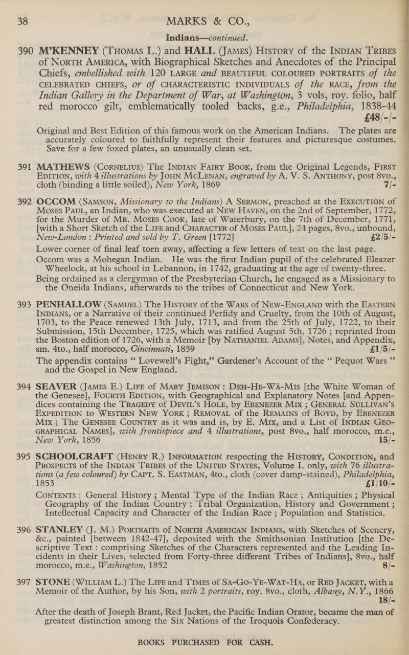 Indians—continued. 391 392 393 394 395 396 397 Chiefs, embellished with 120 LARGE and BEAUTIFUL COLOURED PORTRAITS of the CELEBRATED CHIEFS, or of CHARACTERISTIC INDIVIDUALS of the RACE, from the Indian Gailery in the Department of War, at Washington, 3 vols, roy. folic, half red morocco gilt, emblematically tooled backs, g.e., Philadelphia, 1838-44 £48/-/~ accurately coloured to faithfully represent their features and picturesque costumes. Save for a few foxed plates, an unusually clean set. MATHEWS (CorneELius) The INDIAN FarRY Book, from the Original Legends, FIRST EDITION, with 4 illustrations by JOHN MCLENAN, engraved by A. V. S. ANTHONY, post 8vo., cloth (binding a little soiled), New York, 1869 7|= OCCOM (Samson, Missionary to the Indians) A SERMON, preached at the EXECUTION of Moses PAUL, an Indian, who was executed at NEw HAVEN, on the 2nd of September, 1772, for the Murder of Mr. MosEs Cook, late of Waterbury, on the 7th of December, 1771, [with a Short Sketch of the LIFE and CHARACTER of MOSES PAUL], 24 pages, 8vo., unbound, New-London : Printed and sold by T. Green [1772] £2/5/- Lower corner of final leaf torn away, affecting a few letters of text on the last page. Occom was a Mohegan Indian. He was the first Indian pupil of the celebrated Eleazer Wheelock, at his school in Lebannon, in 1742, graduating at the age of twenty-three. Being ordained as a clergyman of the Presbyterian Church, he engaged as a Missionary to the Oneida Indians, afterwards to the tribes of Connecticut and New York. PENHALLOW (SaAMUuEL) The History of the Wars of NEW-ENGLAND with the EASTERN INDIANS, or a Narrative of their continued Perfidy and Cruelty, from the 10th of August, 1703, to the Peace renewed 13th July, 1713, and from the 25th of July, 1722, to their Submission, 15th December, 1725, which was ratified August 5th, 1726 ; reprinted from the Boston edition of 1726, with a Memoir [by NATHANIEL ADAMS], Notes, and Appendix, sm. 4to., half morocco, Cincinnati, 1859 £1/5/- The appendix contains ‘‘ Lovewell’s Fight,’ Gardener’s Account of the “‘ Pequot Wars ” and the Gospel in New England. SEAVER (JAMEs E.) LIFE of MARY JEMISON : DEH-HE-WA-MIs [the White Woman of the Genesee], FOURTH EDITION, with Geographical and Explanatory Notes [and Appen- dices containing the TRAGEDY of DEVIL’s HOLE, by EBENEZER MIx ; GENERAL SULLIVAN’S EXPEDITION to WESTERN NEW YorRK ; REMOVAL of the REMAINS of BoyD, by EBENEZER Mix ; The GENESEE COUNTRY as it was and is, by E. Mix, and a List of INDIAN GEO- GRAPHICAL NAMES], with frontispiece and 4 illustrations, post 8vo., half morocco, m.e., New York, 1856 15/- SCHOOLCRAFT (HENRY R.) INFORMATION respecting the HISTORY, CONDITION, and PROSPECTS of the INDIAN TRIBES of the UNITED STATES, Volume I. only, with 76 illustra- tions (a few coloured) by Capt. S. EASTMAN, 4to., cloth (cover damp-stained), Philadelphia, 1853 £1/10/- CONTENTS : General History ; Mental Type of the Indian Race ; Antiquities ; Physical Geography of the Indian Country ; Tribal Organization, History and Government ; Intellectual Capacity and Character of the Indian Race ; Population and Statistics. STANLEY (J. M.) PoRTRAITS of NORTH AMERICAN INDIANS, with Sketches of Scenery, &amp;c., painted [between 1842-47], deposited with the Smithsonian Institution [the De- scriptive Text : comprising Sketches of the Characters represented and the Leading In- cidents in their Lives, selected from Forty-three different Tribes of Indians], 8vo., half morocco, m.e., Washington, 1852 8/- STONE (WILLIAM L.) The LiFe and Times of SA~Go-YE-WAT-HA, or RED JACKET, witha Memoir of the Author, by his Son, with 2 portraits, roy. 8vo., cloth, Albany, N.Y., 1866 After the death of Joseph Brant, Red Jacket, the Pacific Indian Orator, became the man of greatest distinction among the Six Nations of the Iroquois Confederacy. BOOKS PURCHASED FOR CASH.  SO ee ee ee ee ae se eT