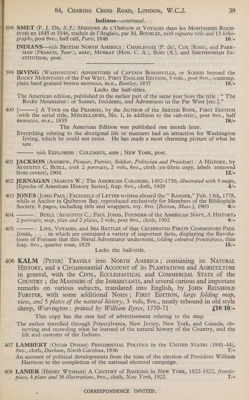 Indians—continued. 1398 SMET (?. J. DE, S.#.) Missions de L’&gt;OREGON et VoyaAGEs dans les MONTAGNES ROCH- EUSES en 1845 et 1846, traduit de Anglais, par M. BOURLEZ, with vignette title and 13 litho- graphs, post 8vo., half calf, Paris, 1848 18/- INDIANS—wvide BRITISH NORTH AMERICA : CHARLEVOIX (P. de), Cox (Ross), and PaRK- MAN (FRANCIS, Funr.), ante; MURRAY (Hon. C. A.), Ross (A.), and SMITHSONIAN IN- STITUTION, post. | 399 IRVING (WASHINGTON) ADVENTURES of CAPTAIN BONNEVILLE, or SCENES beyond the | Rocxy MOuNTAINS of the FAR WEST, First ENGLISH EDITION, 3 vols., post 8vo., contemp. plain hard grained brown morocco, m.e., Bentley, 1837 18/- Lacks the half-titles. The American edition, published in the earlier part of the same year bore the title : “‘ The Rocky Mountains : or Scenes, Incidents, and Adventures in the Far West [etc.].”  400 [ |] A Tour on the PRAIRIES, by the AUTHOR of the SKETCH BOoxk, FIRST EDITION (with the serial title, MISCELLANIES, No. 1, in addition to the sub-title), post 8vo., half morocco, m.e., 1835 18/= The American Edition was published one month later. Everything relating to the aboriginal life or manners had an attraction for Washington Irving, which he could not resist. He has made a most charming picture of what he saw.  vide EXPLORERS : COLUMBUS, ante ; NEW YORK, post. | 401 JACKSON (ANprREw, Pioneer, Patriot, Soldier, Politician and President) : A HIsTory, by AUGUSTUS C. BUELL, with 2 portraits, 2 vols, 8vo., cloth (ex-libris copy, labels removed from covers), 1904 12/- 402 JERNAGAN (Marcus W.) The AMERICAN COLONIES, 1492-1750, ey with 5 maps, [Epochs of American History Series], fcap. 8vo., cloth, 1929 4 /- 403- JONES (JOHN PAUL) FACSIMILE of LETTER written aboard the “‘ RANGER,”’ Feb. 13th, 1778, while at Anchor in Quiberon Bay, reproduced exclusively for Members of the Bibliophile Society, 8 pages, including title and wrappers, roy. 8vo. [Boston, Mass.], 1903 6/- : BUELL (AUGUSTUS C.) PAUL JONES, FOUNDER of the AMERICAN Navy, A HISTORY» 2 portraits, map, plan and 2 plates, 2 vols, post 8vo., cloth, 1902 8/- 404   | 405 : LIFE, VOYAGES, and SEA BATTLES of that CELEBRATED PIRATE COMMODORE PAUL JONES, . . . in which are contained a variety of important facts, displaying the Revolu- tions of Fortune that this Naval Adventurer underwent, folding coloured frontispiece, thin fcap. 8vo., quarter roan, 1829 15/- Lacks the halif-title. 406 KALM (PETER) TRAVELS into NORTH AMERICA; containing its NATURAL History, and a Circumstantial ACCOUNT of its PLANTATIONS and AGRICULTURE in general, with the CiviL, ECCLESIASTICAL and COMMERCIAL STATE of the COUNTRY ; the MANNERS of the INHABITANTS, and several curious and important remarks on various subjects, translated into English, by JOHN REINHOLD FORSTER, with some additional Notes; First EpDITION, large folding map, view, and 5 plates of the natural history, 3 vols, 8vo., neatly rebound in old style sheep, Warrington: printed by William Eyres, 1770-71 £10/10/- This copy has the rare leaf of advertisement relating to the map. The author travelled through Pennsylvania, New Jersey, New York, and Canada, ob- serving and recording what he learned of the natural history of the Country, and the life and customs of the Indians.  407 LAMBERT (Oscar DOANE) PRESIDENTIAL POLITICS in the UNITED STATES (1841-44), 8vo., cloth, Durham, North Carolina, 1936 7/- An account of political developments from the time of the election of President William Harrison to the completion of the national electoral campaign. 408 LANIER (HENRY WysHAM) A CENTURY of BANKING in NEW YorK, 1822-1922, frontis- piece, 4 plans and 38 illustrations, 8vo., cloth, New York, 1922 V/=