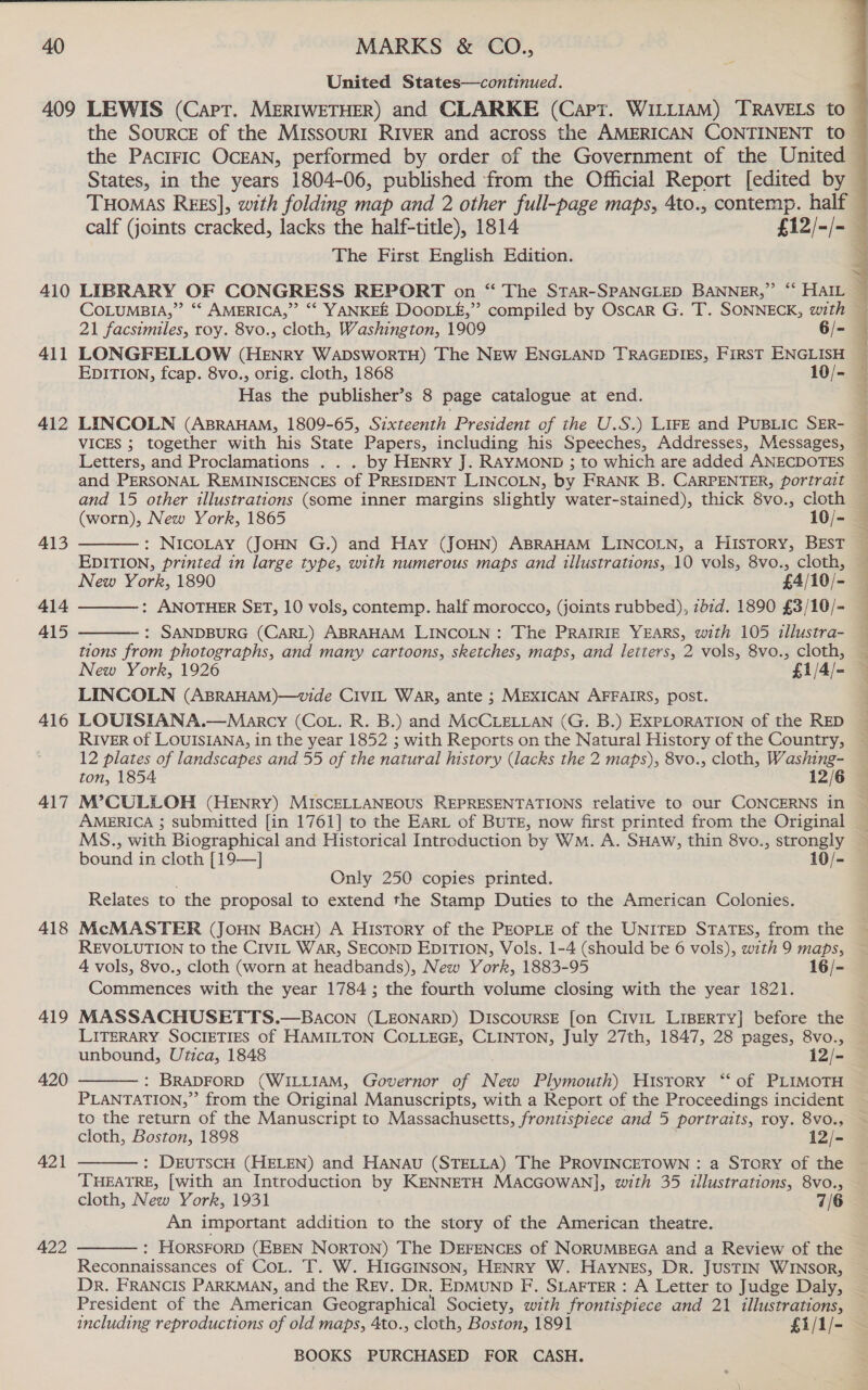 United States—continued. the SourcE of the MissourrI RIVER and across the AMERICAN CONTINENT to The First English Edition. 411 412 413 414 415 416 417 418 419 420 421 422 EDITION, fcap. 8vo., orig. cloth, 1868 10/- Has the publisher’s 8 page catalogue at end. LINCOLN (AprAHAM, 1809-65, Sixteenth President of the U.S.) LIFE and PuBLic SER- VICES ; together with his State Papers, including his Speeches, Addresses, Messages, Letters, and Proclamations . . . by HENRY J. RAYMOND ; to which are added ANECDOTES and PERSONAL REMINISCENCES of PRESIDENT LINCOLN, by FRANK B. CARPENTER, portrait and 15 other illustrations (some inner margins slightly water-stained), thick 8vo., cloth (worn), New York, 1865 10/- : NICOLAY (JOHN G.) and Hay (JOHN) ABRAHAM LINCOLN, a HISTORY, BEST EDITION, printed in large type, with numerous maps and illustrations, 10 vols, 8vo., cloth, New York, 1890 £4/10/- : ANOTHER SET, 10 vols, contemp. half morocco, (joints rubbed), zb1d. 1890 £3/10/- : SANDBURG (CARL) ABRAHAM LINCOLN: The PRAIRIE YEARS, with 105 illustra- tions from photographs, and many cartoons, sketches, maps, and letters, 2 vols, 8vo., cloth, New York, 1926 £1/4/- LINCOLN (ABRAHAM)—wvide CIviIL War, ante ; MEXICAN AFFAIRS, post. LOUISIANA.—Marcy (Cot. R. B.) and MCCLELLAN (G. B.) EXPLORATION of the RED RIVER of LOUISIANA, in the year 1852 ; with Reports on the Natural History of the Country, 12 plates of landscapes and 55 of the natural history (lacks the 2 maps), 8vo., cloth, Washing- ton, 1854 12/6      AMERICA 3 submitted [in 1761] to the EARL of BUTE, now first printed from the Original MS., with Biographical and Historical Introduction by Wm. A. SHAW, thin 8vo., strongly bound in cloth [19—] 10/- Only 250 copies printed. Relates to the proposal to extend the Stamp Duties to the American Colonies. McMASTER (JOHN BacH) A History of the PEOPLE of the UNITED STATES, from the REVOLUTION to the CIviL War, SECOND EDITION, Vols. 1-4 (should be 6 vols), with 9 maps, 4 vols, 8vo., cloth (worn at headbands), New York, 1883-95 16/- Commences with the year 1784 ; the fourth volume closing with the year 1821. MASSACHUSETTS.—Bacon (LEONARD) Discourse [on CiviL LIBERTY] before the LITERARY SOCIETIES of HAMILTON COLLEGE, CLINTON, July 27th, 1847, 28 pages, 8vo., unbound, Utica, 1848 12/- : BRADFORD (WILLIAM, Governor of ne Plymouth) Hisrory ‘“‘ of PLIMOTH PLANTATION,” from the Original Manuscripts, with a Report of the Proceedings incident to the return of the Manuscript to Massachusetts, frontispiece and 5 portraits, roy. 8vo., cloth, Boston, 1898 12/- : DEUTSCH (HELEN) and Hanau (STELLA) The PROVINCETOWN : a STORY of the ‘THEATRE, [with an Introduction by KENNETH MacGowan], with 35 illustrations, 8vo., cloth, New York, 1931 7/6 An important addition to the story of the American theatre. : HORSFORD (EBEN NORTON) The DEFENCES of NORUMBEGA and a Review of the Reconnaissances of CoL. T. W. HIGGINSON, HENRY W. HAYNES, Dr. JUSTIN WINSOR,    President of the American Geographical Society, with frontispiece and 21 illustrations, including reproductions of old maps, 4to., cloth, Boston, 1891 £1/1/-