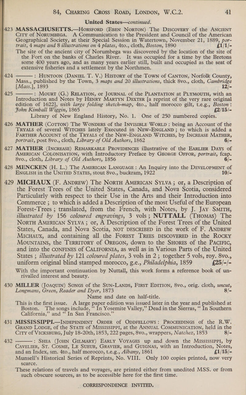   1423 || 424 1) 425 | 426 430 431 432 84, CHARING Cross ROAD, LONDON, W.C.2. 4} United States—continued. MASSACHUSETTS.—HorsForp (EBEN NorTON) The DISCOVERY of the ANCIENT City of NORUMBEGA. A Communication to the President and Council of the American Geographical Society, at their Special Session in Watertown, November 21, 1889, por- trait, 4 maps and 8 illustrations on 4 plates, 4to., cloth, Boston, 1890 £1/1/- The site of the ancient city of Norumbega was discovered by the location of the site of the Fort on the banks of Charles River. It was occupied for a time by the Bretons some 400 years ago, and as many years earlier still, built and occupied as the seat of extensive fisheries and a settlement by the Northmen. : HUNTOON (DANIEL T. V.) HisTory of the Town of CANTON, Norfolk County, Mass., published by the Town, 3 maps and 20 illustrations, thick 8vo., cloth, Cambridge {Mass.], 1893 12/- : MourtT (G.) RELATION, or JOURNAL of the PLANTATION at PLYMOUTH, with an Introduction and Notes by HENRY MARTYN DEXTER [a reprint of the very rare original edition of 1622], with large folding sketch-map, 4to., half morocco gilt, t.e.g., Boston: Fohn Kimball Wiggin, 1865 £2/15/- Library of New England History, No. 1. One of 250 numbered copies. MATHER (Cotton) The WonpeErRs of the INVISIBLE WORLD : being an Account of the TRYALS of several WITCHES lately Executed in NEW-ENGLAND ; to which is added a FARTHER ACCOUNT of the TRYALS of the NEW-ENGLAND WITCHES, by INCREASE MATHER, portrait, post 8vo., cloth, Library of Old Authors, 1862 6/- MATHER (INCREASE) REMARKABLE PROVIDENCES illustrative of the EARLIER Days of AMERICAN COLONISATION, with Introductory Preface by GEORGE OFFOR, portrait, fcap.   8vo., cloth, Library of Old Authors, 1856 6/- MENCKEN (H. L.) The AMERICAN LANGUAGE: An Inquiry into the DEVELOPMENT of ENGLISH in the UNITED STATES, stout 8vo., buckram, 1922 10/- MICHADUX (F. ANDREW) The NorRTH AMERICAN SYLVA; or, a Description of the Forest Trees of the United States, Canada, and Nova Scotia, considered Particularly with respect to their Use in the Arts and their Introduction into Commerce ; to which is added a Description of the most Useful of the European Forest-Trees ; translated, from the French, with Notes, by J. JAy SMITH, illustrated by 156 coloured engravings, 3 vols; NUTTALL (Tuomas) The NorTH AMERICAN SYLVA; or, A Description of the Forest Trees of the United States, Canada, and Nova Scotia, NOT DESCRIBED in the work of F. ANDREW MicHaux, and containing all the FOREST TREES DISCOVERED in the ROCKY MOvuNTAINS, the TERRITORY of OREGON, down to the SHORES of the PACIFIC, and into the CONFINES of CALIFORNIA, as well as in Various Parts of the United States ; zlustrated by 121 coloured plates, 3 vols in 2 ; together 5 vols, roy. 8vo., uniform original blind stamped morocco, g.e., Philadelphia, 1859 £25/-/- With the important continuation by Nuttall, this work forms a reference book of un- rivalled interest and beauty. MILLER (Joaquin) SonGs of the SUN-LANDS, FIRST EDITION, 8vo., orig. cloth, uncut, Longmans, Green, Reader and Dyer, 1873 8/- Name and date on half-title. This is the first issue. A large paper edition was issued later in the year and published at Boston. The songs include, ‘“‘ In Yosemite Valley,’’ Dead in the Sierras, ‘‘ In Southern California,” and *‘ In San Francisco.”’ MISSISSIPPI.—INDEPENDENT ORDER of ODDFELLOWS: PROCEEDINGS of the R.W. GRAND LODGE, of the STATE of MISSISSIPPI, at the ANNUAL COMMUNICATION, held in the City of VICKSBURG, July 18-20th, 1853, 222 pages, 8vo., wrappers, Natchez, 1853 8/- : SHEA (JOHN GILMARY) EARLY VOYAGES up and down the MISSISSIPPI, by CAVELIER, ST. COSME, LE SUEUR, GRAVIER, and GUIGNAS, with an Introduction, Notes, and an Index, sm. 4to., half morocco, t.e.g., Albany, 1861 £1/15/- Munsell’s Historical Series of Reprints, No. VIII. Only 100 copies printed, now very scarce. These relations of travels and voyages, are printed either from unedited MSS. or from such obscure sources, as to be accessible here for the first time. 