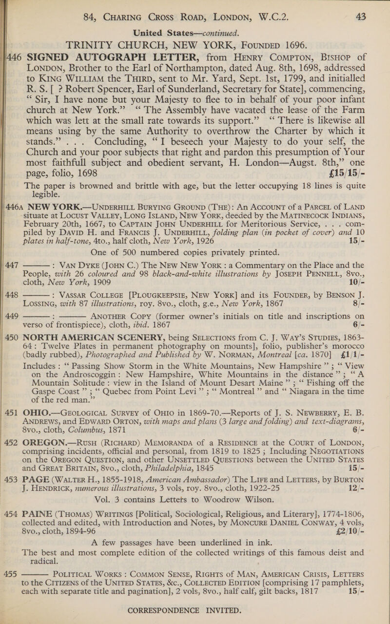   ‘AAT 455 84, CHARING CROSS ROAD, LONDON, W.C.2. 43 United States—continued. TRINITY CHURCH, NEW YORK, Founpep 1696. LONDON, Brother to the Earl of Northampton, dated Aug. 8th, 1698, addressed to KING WILLIAM the THIRD, sent to Mr. Yard, Sept. lst, 1799, and initialled R. S.[ ? Robert Spencer, Earl of Sunderland, Secretary for State], commencing, “* Sir, I have none but your Majesty to flee to in behalf of your poor infant church at New York.” ‘“ The Assembly have vacated the lease of the Farm which was lett at the small rate towards its support.” ‘‘ There is likewise all means using by the same Authority to overthrow the Charter by which it stands.” ... Concluding, “‘I beseech your Majesty to do your self, the Church and your poor subjects that right and pardon this presumption of Your most faithfull subject and obedient servant, H. London—Augst. 8th,”’ one page, folio, 1698 £15/15/- a paper is browned and brittle with age, but the letter occupying 18 lines is quite egible. situate at LocusT VALLEY, LONG ISLAND, NEW YORK, deeded by the MATINECOCK INDIANS, February 20th, 1667, to CAPTAIN JOHN UNDERHILL for Meritorious Service, . . . com- piled by Davip H. and FRANcIS J. UNDERHILL, folding plan (in pocket of cover) and 10 plates in half-tone, 4to., half cloth, New York, 1926 15/- One of 500 numbered copies privately printed. : VAN DYKE (JOHN C.) The NEw NEw York : a Commentary on the Place and the People, with 26 coloured and 98 black-and-white illustrations by JOSEPH PENNELL, 8vo.,   cloth, New York, 1909 10/- : VASSAR COLLEGE [PLOUGKEEPSIE, NEW YORK] and its FOUNDER, by BENSON J. LOSSING, with 87 illustrations, roy. 8vo., cloth, g.e., New York, 1867 8/- : ANOTHER Copy (former owner’s initials on title and inscriptions on verso of frontispiece), cloth, zbzd. 1867 6/- NORTH AMERICAN SCENERY, being SELECTIONS from C. J. Way’s STUDIES, 1863- 64: Twelve Plates in permanent photography on mounts], folio, publisher’s morocco (badly rubbed), Photographed and Published by W. NORMAN, Montreal [ca. 1870] £1/1/- Includes : ‘‘ Passing Show Storm in the White Mountains, New Hampshire ”’ ; “‘ View on the Androscoggin: New Hampshire, White Mountains in the distance”; “A Mountain Solitude : view in the Island of Mount Desart Maine ”’ ; “‘ Fishing off the Gaspe Coast ”’ ; “ Quebec from Point Levi ”’ ; “‘ Montreal ’’ and “‘ Niagara in the time of the red man.” OHIO.—GEOLOGICAL SURVEY of OHIO in 1869-70.—Reports of J. S. NEWBERRY, E. B. ANDREWS, and EDWARD ORTON, with maps and plans (3 large and folding) and text-diagrams, 8vo., cloth, Columbus, 1871 6/- OREGON.—RUSH (RICHARD) MEMORANDA of a RESIDENCE at the CourRT of LONDON, comprising incidents, official and personal, from 1819 to 1825 ; Including NEGOTIATIONS on the OREGON QUESTION, and other UNSETTLED QUESTIONS between the UNITED STATES   and GREAT BRITAIN, 8vo., cloth, Philadelphia, 1845 15/- PAGE (WALTER H., 1855-1918, American Ambassador) The LIFE and LETTERS, by BURTON J. HENDRICK, numerous illustrations, 3 vols, roy. 8vo., cloth, 1922-25 12/- Vol. 3 contains Letters to Woodrow Wilson. PAINE (THOMAS) WRITINGS [Political, Sociological, Religious, and Literary], 1774-1806, collected and edited, with Introduction and Notes, by MONCURE DANIEL Conway, 4 vols, 8vo., cloth, 1894-96 £2/10/- A few passages have been underlined in ink. The best and most complete edition of the collected writings of this famous deist and radical. POLITICAL WORKS : COMMON SENSE, RIGHTS of MAN, AMERICAN CRISIS, LETTERS to the CITIZENS of the UNITED STATES, &amp;c., COLLECTED EDITION [comprising 17 pamphlets, each with separate title and pagination], 2 vols, 8vo., half calf, gilt backs, 1817 15/-    