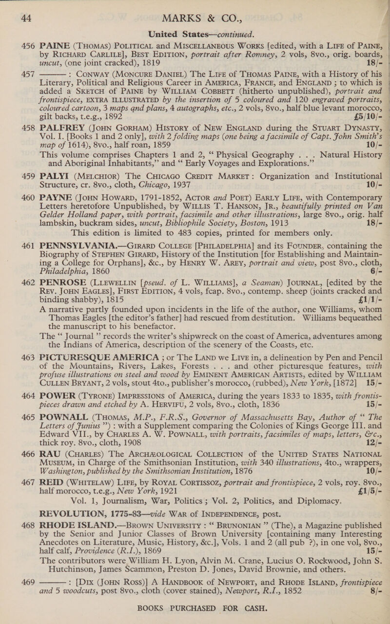 4a 456 457 458 459 460 461 462 463 464 465 466 467 468 469 MARKS &amp; CO., United States—continued. uncut, (one joint cracked), 1819 18/- : Conway (MonNcuRE DANIEL) The LiFrE of THOMAS PAINE, with a History of his Literary, Political and Religious Career in AMERICA, FRANCE, and ENGLAND ; to which is added a SKETCH of PAINE by WILLIAM COBBETT (hitherto unpublished), portrait and  coloured cartoon, 3 maps and plans, 4 autographs, etc., 2 vols, 8vo., half blue levant morocco, and Aboriginal Inhabitants,”’ and “‘ Early Voyages and Explorations.” Structure, cr. 8vo., cloth, Chicago, 1937 10/- PAYNE (JoHN Howarp, 1791-1852, AcToR and POET) EaRLy LIFE, with Contemporary Letters heretofore Unpublished, by WILLIS T. HANSON, JR., beautifully printed on Van Gelder Holland paper, with portrait, facsimile and other illustrations, large 8vo., orig. half lambskin, buckram sides, uncut, Bibliophile Society, Boston, 1913 18/- This edition is limited to 483 copies, printed for members only. PENNSYLVANIA.—GrI1RaArD COLLEGE [PHILADELPHIA] and its FOUNDER, containing the Biography of STEPHEN GIRARD, History of the Institution [for Establishing and Maintain- ing a College for Orphans], &amp;c., by HENRY W. AREY, portrait and view, post 8vo., cloth, Philadelphia, 1860 6/- PENROSE (LLEWELLIN [pseud. of L. WILLIAMS], a Seaman) JOURNAL, [edited by the Rev. JOHN EAGLES], FIRST EDITION, 4 vols, fcap. 8vo., contemp. sheep (joints cracked and binding shabby), 1815 £1/1/- A narrative partly founded upon incidents in the life of the author, one Williams, whom Thomas Eagles [the editor’s father] had rescued from destitution. Williams bequeathed the manuscript to his benefactor. The ‘‘ Journal ”’ records the writer’s shipwreck on the coast of America, adventures among the Indians of America, description of the scenery of the Coasts, etc. PICTURESQUE AMERICA ; or The LAND we LIVE in, a delineation by Pen and Pencil of the Mountains, Rivers, Lakes, Forests . . . and other picturesque features, with profuse illustrations on steel and wood by EMINENT AMERICAN ARTISTS, edited by WILLIAM CULLEN BRYANT, 2 vols, stout 4to., publisher’s morocco, (rubbed), New York, [1872] 15/- POWER (TYRONE) IMPRESSIONS of AMERICA, during the years 1833 to 1835, with frontis- pieces drawn and etched by A. HERVIFU, 2 vols, 8vo., cloth, 1836 15/- POWNALL (THomas, M.P., F.R.S., Governor of Massachusetts Bay, Author of ‘ The Letters of Junius ”’) : with a Supplement comparing the Colonies of Kings George III. and Edward VII., by CHARLES A. W. POWNALL, with portraits, facsimiles of maps, letters, &amp;c., thick roy. 8vo., cloth, 1908 12/- RAU (CHARLES) The ARCHAOLOGICAL COLLECTION of the UNITED STATES NATIONAL MusEuM, in Charge of the Smithsonian Institution, with 340 illustrations, 4to., wrappers, Washington, published by the Smithsoman Institution, 1876 10/- REID (WHITELAW) LIFE, by ROYAL CoRTISSOZ, portrait and frontispiece, 2 vols, roy. 8vo., half morocco, t.e.g., New York, 1921 £1/5/- Vol. 1, Journalism, War, Politics; Vol. 2, Politics, and Diplomacy. REVOLUTION, 1775-83—vide War of INDEPENDENCE, post. RHODE ISLAND.—Brown UNIversiIty : “* BRUNONIAN ” (The), a Magazine published by the Senior and Junior Classes of Brown University [containing many Interesting Anecdotes on Literature, Music, History, &amp;c.], Vols. 1 and 2 (all pub ?), in one vol, 8vo., half calf, Providence (R.I.), 1869 15/- The contributors were William H. Lyon, Alvin M. Crane, Lucius O. Rockwood, John S. Hutchinson, James Scammon, Preston D. Jones, David Brownie, and others.  : [Dix (JOHN Ross)] A HANDBOOK of NEWPORT, and RHODE ISLAND, frontispiece and 5 woodcuts, post 8vo., cloth (cover stained), Newport, R.I., 1852 8/-