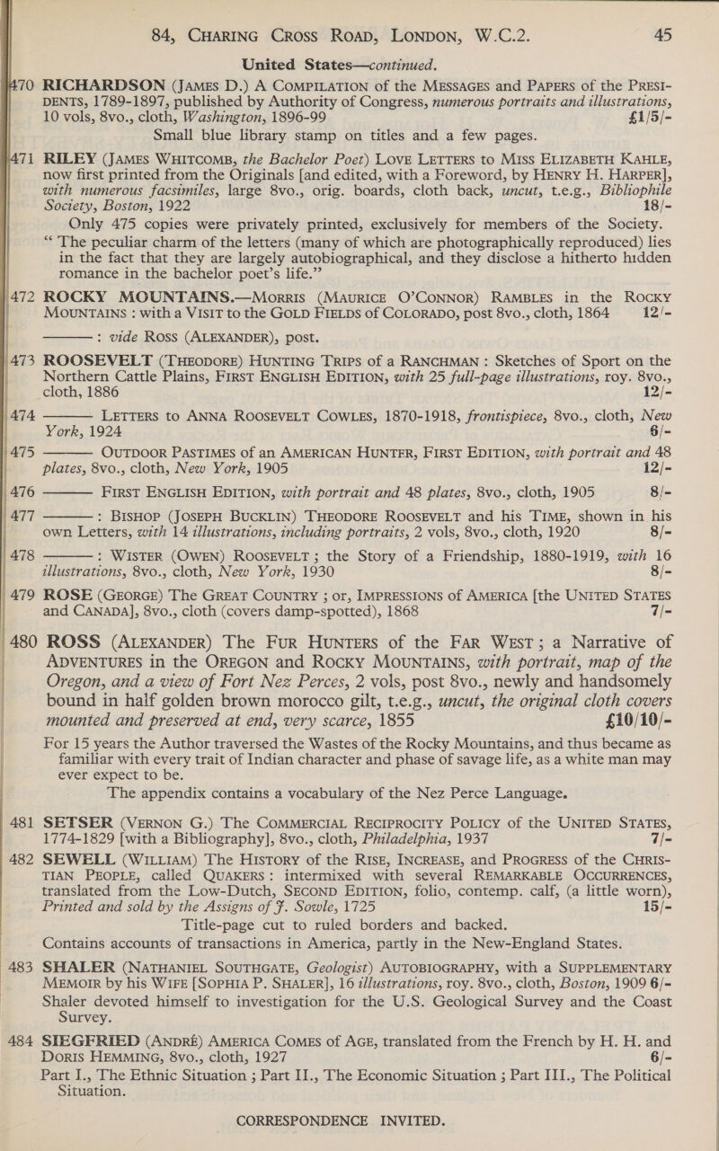 481 482 484  84, CHARING Cross ROAD, LONDON, W.C.2. 45 United States—continued. RICHARDSON (James D.) A CoMPILATION of the MESSAGES and PapErs of the PREsI- DENTS, 1789-1897, published by Authority of Congress, numerous portraits and illustrations, 10 vols, 8vo., cloth, Washington, 1896-99 £1/5/- Small blue library stamp on titles and a few pages. RILEY (JAMEs WHITCOMB, the Bachelor Poet) LOVE LETTERS to Miss ELIZABETH KAHLE, now first printed from the Originals [and edited, with a Foreword, by HENRY H. HARPER], with numerous facsimiles, large 8vo., orig. boards, cloth back, uncut, t.e.g., Bibliophile Society, Boston, 1922 18/- Only 475 copies were privately printed, exclusively for members of the Society. “&lt;The peculiar charm of the letters (many of which are photographically reproduced) lies in the fact that they are largely autobiographical, and they disclose a hitherto hidden romance in the bachelor poet’s life.” ROCKY MOUNTAINS.—Morris (MauricE O’CONNOR) RAMBLES in the ROCKY MOUNTAINS : with a VISIT to the GOLD FIELDs of COLORADO, post 8vo., cloth, 1864 12/-  : vide Ross (ALEXANDER), post. Northern Cattle Plains, First ENGLISH EDITION, with 25 full-page illustrations, roy. 8vo.,      cloth, 1886 12/- LETTERS to ANNA ROOSEVELT COWLES, 1870-1918, frontispiece, 8vo., cloth, New York, 1924 6/- OUTDOOR PASTIMES of an AMERICAN HUNTER, FIRST EDITION, with portrait and 48 plates, 8vo., cloth, New York, 1905 12/- First ENGLISH EDITION, with portrait and 48 plates, 8vo., cloth, 1905 8/- : BISHOP (JOSEPH BUCKLIN) THEODORE ROOSEVELT and his TIME, shown in his own Letters, with 14 illustrations, including portraits, 2 vols, 8vo., cloth, 1920 8/- : WISTER (OWEN) ROOSEVELT ; the Story of a Friendship, 1880-1919, with 16 illustrations, 8vo., cloth, New York, 1930 8/- ROSE (GEorRGE) The GREAT COUNTRY ; or, IMPRESSIONS of AMERICA [the UNITED STATES and CANADA], 8vo., cloth (covers damp-spotted), 1868 7/- ADVENTURES in the OREGON and Rocky MOUNTAINS, with portrait, map of the Oregon, and a view of Fort Nez Perces, 2 vols, post 8vo., newly and handsomely bound in half golden brown morocco gilt, t.e.g., uncut, the original cloth covers mounted and preserved at end, very scarce, 1855 £10/10/- For 15 years the Author traversed the Wastes of the Rocky Mountains, and thus became as familiar with every trait of Indian character and phase of savage life, as a white man may ever expect to be. The appendix contains a vocabulary of the Nez Perce Language. SETSER (VERNON G.) The COMMERCIAL RECIPROCITY PoLicy of the UNITED STATES, 1774-1829 [with a Bibliography], 8vo., cloth, Philadelphia, 1937 7/- SEWELL (WILLIAM) The History of the RISE, INCREASE, and PROGRESS of the CHRIS- TIAN PEOPLE, called QUAKERS: intermixed with several REMARKABLE OCCURRENCES, translated from the Low-Dutch, SECOND EDITION, folio, contemp. calf, (a little worn), Printed and sold by the Assigns of F. Sowle, 1725 15/- Title-page cut to ruled borders and backed. Contains accounts of transactions in America, partly in the New-England States. SHALER (NATHANIEL SOUTHGATE, Geologist) AUTOBIOGRAPHY, with a SUPPLEMENTARY MeEmorr by his WIFE [SOPHIA P. SHALER], 16 i//ustrations, roy. 8vo., cloth, Boston, 1909 6/=- Shaler devoted himself to investigation for the U.S. Geological Survey and the Coast Survey. STEGFRIED (ANDRE) AMERICA COMES of AGE, translated from the French by H. H. and Doris HEMMING, 8vo., cloth, 1927 6/- Part I., The Ethnic Situation ; Part II., The Economic Situation ; Part III., The Political Situation.     