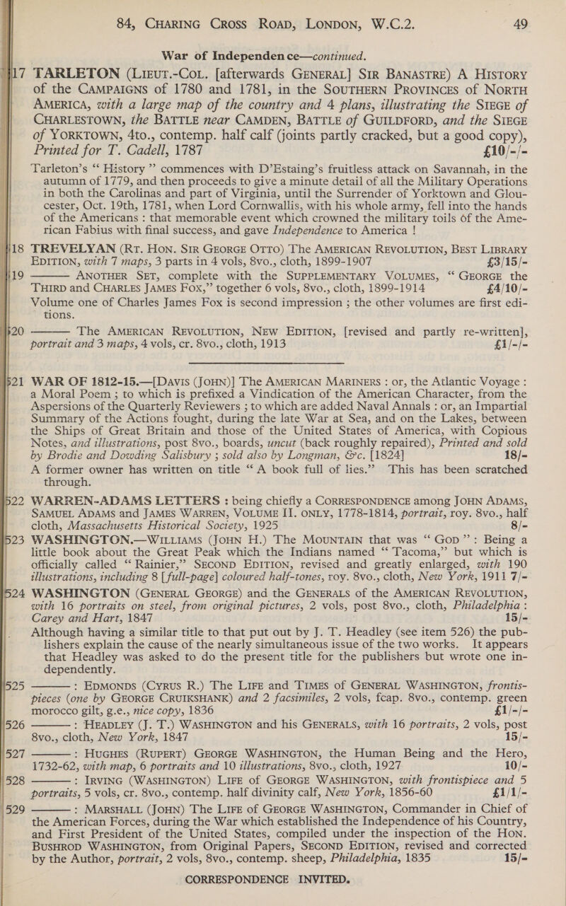 | 7  TARLETON (Lieurt.-Cot. [afterwards GENERAL] SIR BANASTRE) A HISTORY of the CAMPAIGNS of 1780 and 1781, in the SOUTHERN PROVINCES of NORTH AMERICA, with a large map of the country and 4 plans, illustrating the SIEGE of CHARLESTOWN, the BATTLE near CAMDEN, BATTLE of GUILDFORD, and the SIEGE of YORKTOWN, 4to., contemp. half calf (joints partly cracked, but a good copy), Printed for T. Cadell, 1787 £10/-/- Tarleton’s “‘ History ’? commences with D’Estaing’s fruitless attack on Savannah, in the autumn of 1779, and then proceeds to give a minute detail of all the Military Operations in both the Carolinas and part of Virginia, until the Surrender of Yorktown and Glou- cester, Oct. 19th, 1781, when Lord Cornwallis, with his whole army, fell into the hands of the Americans : that memorable event which crowned the military toils of the Ame- rican Fabius with final success, and gave Independence to America !  TREVELYAN (RT. Hon. SIR GEORGE OTTO) The AMERICAN REVOLUTION, BEST LIBRARY EDITION, with 7 maps, 3 parts in 4 vols, 8vo., cloth, 1899-1907 £3/15/= ANOTHER SET, complete with the SUPPLEMENTARY VOLUMES, ‘‘ GEORGE the ‘THIRD and CHARLES JAMES Fox,”’ together 6 vols, 8vo., cloth, 1899-1914 £4/10/- Volume one of Charles James Fox is second impression ; the other volumes are first edi- tions.  The AMERICAN REVOLUTION, New EDITION, [revised and partly re-written], portrait and 3 maps, 4 vols, cr. 8vo., cloth, 1913 £i/-/- WAR OF 1812-15,—[Davis (JOHN)] The AMERICAN MARINERS: or, the Atlantic Voyage : a Moral Poem ; to which is prefixed a Vindication of the American Character, from the Aspersions of the Quarterly Reviewers ; to which are added Naval Annals : or, an Impartial Summary of the Actions fought, during the late War at Sea, and on the Lakes, between the Ships of Great Britain and those of the United States of America, with Copious Notes, and illustrations, post 8vo., boards, uncut (back roughly repaired), Printed and sold by Brodie and Dowding Salisbury ; sold also by Longman, &amp;’c. [1824] 18/- A former owner has written on title “ A book full of lies.” This has been scratched through. WARREN-ADAMS LETTERS : being chiefly a CORRESPONDENCE among JOHN ADAMS, SAMUEL ADAMS and JAMES WARREN, VOLUME II. ONLY, 1778-1814, portrait, roy. 8vo., half cloth, Massachusetts Historical Society, 1925 8/- WASHINGTON.— WILLIAMS (JOHN H.) The MOUNTAIN that was “‘ Gop”: Being a little book about the Great Peak which the Indians named “‘ Tacoma,’ but which is officially called ‘“‘ Rainier,’? SECOND EDITION, revised and greatly enlarged, with 190 illustrations, including 8 | full-page] coloured half-tones, roy. 8vo., cloth, New York, 1911 7/= WASHINGTON (GENERAL GEORGE) and the GENERALS of the AMERICAN REVOLUTION, with 16 portraits on steel, from original pictures, 2 vols, post 8vo., cloth, Philadelphia : Carey and Hart, 1847 15/- Although having a similar title to that put out by J. T. Headley (see item 526) the pub- lishers explain the cause of the nearly simultaneous issue of the two works. It appears that Headley was asked to do the present title for the publishers but wrote one in- dependently. : EDMONDS (Cyrus R.) The LIFE and Timzs of GENERAL WASHINGTON, frontis- pieces (one by GEORGE CRUIKSHANK) and 2 facsimiles, 2 vols, fcap. 8vo., contemp. green     morocco gilt, g.e., mice copy, 1836 £1/-/- : HEADLEY (J. T.) WASHINGTON and his GENERALS, with 16 portraits, 2 vols, post 8vo., cloth, New York, 1847 15/- : HUGHES (RUPERT) GEORGE WASHINGTON, the Human Being and the Hero, 1732-62, with map, 6 portraits and 10 illustrations, 8vo., cloth, 1927 i0/- : IRVING (WASHINGTON) LIFE of GEORGE WASHINGTON, with frontispiece and 5 portraits, 5 vols, cr. 8vo., contemp. half divinity calf, New York, 1856-60 £1/1/- : MARSHALL (JOHN) The LIFE of GEORGE WASHINGTON, Commander in Chief of  the American Forces, during the War which established the Independence of his Country, and First President of the United States, compiled under the inspection of the Hon. BusHROD WASHINGTON, from Original Papers, SECOND EDITION, revised and corrected by the Author, portrait, 2 vols, 8vo., contemp. sheep, Philadelphia, 1835 15/=