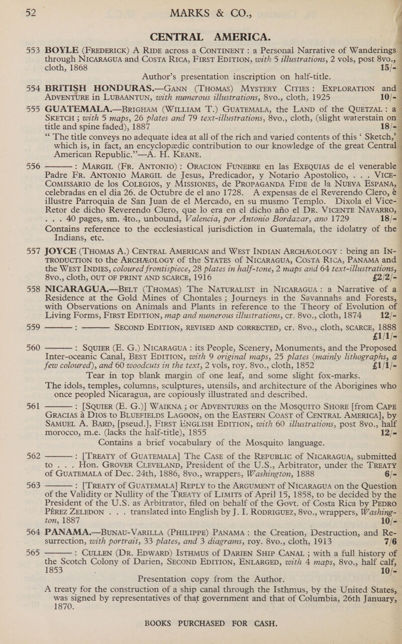 553 554 555 556 557 558 559 560 561 562 563 564 565 MARKS &amp; CO., [ CENTRAL AMERICA. BOYLE (FREDERICK) A RIDE across a CONTINENT : a Personal Narrative of Wanderings through NICARAGUA and Costa RIcA, FIRST EDITION, with 5 illustrations, 2 vols, post 8vo., cloth, 1868 15/- Author’s presentation inscription on half-title. BRITISH HONDURAS.—Gann (THOMAS) MYSTERY CITIES: EXPLORATION and ADVENTURE in LUBAANTUN, with numerous illustrations, 8vo., cloth, 1925 10/-— GUATEMALA,.—BrIGHAM (WILLIAM T.) GUATEMALA, the LAND of the QUETZAL: a SKETCH ; with 5 maps, 26 plates and 79 text-illustrations, 8vo., cloth, (slight waterstain on ~ title and spine faded), 1887 18/=_ ** The title conveys no adequate idea at all of the rich and varied contents of this ‘ Sketch,’ which is, in fact, an encyclopedic contribution to our knowledge of the great Central American Republic.” —A. H. KEANE. : MARGIL (FR. ANTONIO): ORACION FUNEBRE en las ExEQquias de el venerable ~ Padre FR. ANTONIO MarGIL de Jesus, Predicador, y Notario Apostolico, . . . VICE-— COMISSARIO de los COLEGIOS, y MISSIONES, de PROPAGANDA FIDE de la NUEVA ESPANA, celebradas en el dia 26. de Octubre de el ano 1728. A expensas de el Reverendo Clero, illustre Parroquia de San Juan de el Mercado, en su musmo Templo. Dixola el Vice- Retor de dicho Reverendo Clero, que lo era en el dicho afio el DR. VICENTE NAVARRO, — . 40 pages, sm. 4to., unbound, Valencia, por Antomo Bordazar, ano 1729 18/-— Contains reference to the ecclesiastical jurisdiction in Guatemala, the idolatry of the Indians, etc. |    JOYCE (THomas A.) CENTRAL AMERICAN and WEST INDIAN ARCHAOLOGY : being an IN- © TRODUCTION to the ARCHAOLOGY of the STATES of NICARAGUA, CosTA Rica, PANAMA and the WEsT INDIES, coloured frontispiece, 28 plates in half-tone, 2 maps and 64 text-illustrations, 8vo., cloth, OUT OF PRINT AND SCARCE, 1916 £2/2/-— NICARAGUA.—BELT (THOMAS) The NATURALIST in NICARAGUA: a Narrative of a Residence at the Gold Mines of Chontales ; Journeys in the Savannahs and Forests, with Observations on Animals and Plants in reference to the Theory of Evolution of   Living Forms, First EDITION, map and numerous illustrations, cr. 8vo., cloth, 1874 12/-— SECOND EDITION, REVISED AND CORRECTED, cr. 8vo., cloth, SCARCE, 1888 £1/1/-  : SQUIER (E. G.) NICARAGUA : its People, Scenery, Monuments, and the Proposed Inter-oceanic Canal, Best EDITION, with 9 original maps, 25 plates (mainly lhthographs, a few coloured), and 60 woodcuts in the text, 2 vols, roy. 8vo., cloth, 1852 £1/1/- Tear in top blank margin of one leaf, and some slight fox-marks. The idols, temples, columns, sculptures, utensils, and architecture of the Aborigines who once peopled Nicaragua, are copiously illustrated and described. : [SQUIER (E. G.)] WAIKNA ; or ADVENTURES on the MosQuiITo SHORE [from CAPE GRACIAS a Dios to BLUEFIELDS LAGOON, on the EASTERN Coast of CENTRAL AMERICA], by SAMUEL A. BARD, [pseud.], FIRST ENGLISH EDITION, with 60 illustrations, post 8vo., half morocco, m.e. (lacks the haif-title), 1855 12/- Contains a brief vocabulary of the Mosquito language.   : [TREATY of GUATEMALA] The CASE of the REPUBLIC of NICARAGUA, submitted to . . . Hon. GROVER CLEVELAND, President of the U.S., Arbitrator, under the TREATY of GUATEMALA of Dec. 24th, 1886, 8vo., wrappers, Washington, 1888 6/- : [TREATY of GUATEMALA] REPLy to the ARGUMENT of NICARAGUA on the Question of the Validity or Nullity of the Treaty of Limits of April 15, 1858, to be decided by the President of the U.S. as Arbitrator, filed on behalf of the Govt. of ‘Costa Rica by PEDRO PEREZ ZELEDON . . . translated into English by J. I. RODRIGUEZ, 8vo., wrappers, Washing- ton, 1887 10/- PANAMA.—BUuUNAU-VARILLA (PHILIPPE) PANAMA: the Creation, Destruction, and Re- surrection, with portrait, 33 plates, and 3 diagrams, roy. 8vo., cloth, 1913 7/6 : CULLEN (Dr. Epwarb) IstHmus of DARIEN SHIP CANAL ; with a full history of the Scotch Colony of Darien, SECOND EDITION, ENLARGED, with 4 maps, 8vo., half calf, 1853 10/- Presentation copy from the Author. A treaty for the construction of a ship canal through the Isthmus, by the United States, — was signed by representatives of that government and that of Columbia, 26th January, 1870.  