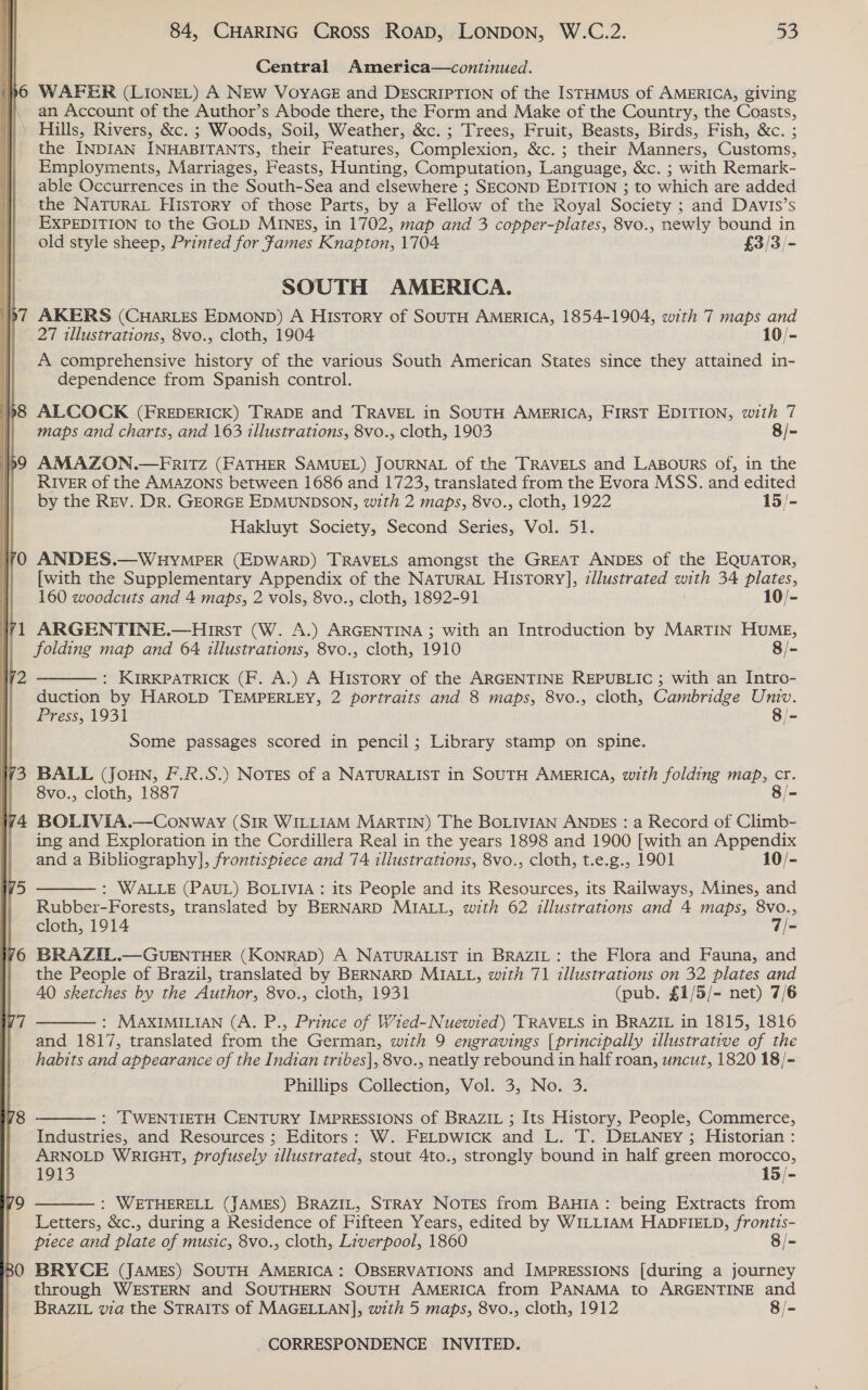  WAFER (LIONEL) A NEw VoyYAGE and DESCRIPTION of the ISTHMUS of AMERICA, giving an Account of the Author’s Abode there, the Form and Make of the Country, the Coasts, the INDIAN INHABITANTS, their Features, Complexion, &amp;c. ; their Manners, Customs, Employments, Marriages, Feasts, Hunting, Computation, Language, &amp;c. ; with Remark- able Occurrences in the South-Sea and elsewhere ; SECOND EDITION ; to which are added EXPEDITION to the GOLD MINES, in 1702, map and 3 copper-plates, 8vo., newly bound in old style sheep, Printed for James Knapton, 1704 £3/3/- SOUTH AMERICA. AKERS (CHarLES EDMOND) A History of SOUTH AMERICA, 1854-1904, with 7 maps and 27 illustrations, 8vo., cloth, 1904 10/- A comprehensive history of the various South American States since they attained in- dependence from Spanish control. ALCOCK (FREDERICK) TRADE and TRAVEL in SOUTH AMERICA, FIRST EDITION, with 7 maps and charts, and 163 tllustrations, 8vo., cloth, 1903 8/- AMAZON.—FRITZ (FATHER SAMUEL) JOURNAL of the TRAVELS and Lagpours of, in the RIVER of the AMAZONS between 1686 and 1723, translated from the Evora MSS. and edited by the Rev. Dr. GEORGE EDMUNDSON, with 2 maps, 8vo., cloth, 1922 15/- Hakluyt Society, Second Series, Vol. 51. ANDES.—WHYMPER (EDWARD) TRAVELS amongst the GREAT ANDES of the EQUATOR, [with the Supplementary Appendix of the NaTurRaAL History], illustrated with 34 plates, 160 woodcuts and 4 maps, 2 vols, 8vo., cloth, 1892-91 10/- ARGENTINE.—Hirst (W. A.) ARGENTINA ; with an Introduction by MARTIN HUME, folding map and 64 illustrations, 8vo., cloth, 1910 8/-  : KIRKPATRICK (F. A.) A History of the ARGENTINE REPUBLIC ; with an Intro- duction by HaRoLD TEMPERLEY, 2 portraits and 8 maps, 8vo., cloth, Cambridge Um. Press, 1931 8/- Some passages scored in pencil; Library stamp on spine. BALL (Joun, F.R.S.) NOTES of a NATURALIST in SOUTH AMERICA, with folding map, cr. 8vo., cloth, 1887 8/- BOLIVIA.—Conway (SIR WILLIAM MarTIN) The BOLIVIAN ANDES : a Record of Climb- ing and Exploration in the Cordillera Real in the years 1898 and 1900 [with an Appendix and a Bibliography], frontispiece and 74 illustrations, 8vo., cloth, t.e.g., 1901 10/-  : WALLE (PAUL) BOLIVIA : its People and its Resources, its Railways, Mines, and Rubber-Forests, translated by BERNARD MIALL, with 62 illustrations and 4 maps, 8vo., cloth, 1914 7/- BRAZIL.—GUENTHER (KONRAD) A NATURALIST in BRAZIL: the Flora and Fauna, and the People of Brazil, translated by BERNARD MIALL, with 71 illustrations on 32 plates and 40 sketches by the Author, 8vo., cloth, 1931 (pub. £1/5/- net) 7/6 : MAXIMILIAN (A. P., Prince of Wied-Nuewied) TRAVELS in BRAZIL in 1815, 1816 and 1817, translated from the German, with 9 engravings [principally illustrative ‘of the habits oad appearance of the Indian tribes], 8vo., neatly rebound in half roan, uncut, 1820 18/- Phillips Collection, Vol. 3, No. 3. : TWENTIETH CENTURY IMPRESSIONS of BRAZIL ; Its History, People, Commerce, Industries, and Resources ; Editors: W. FELDWICK and L. T. DELANEY ; Historian : ARNOLD WRIGHT, profusely illustrated, stout 4to., strongly bound in half green morocco, 1913 15/- : WETHERELL (JAMES) BRAZIL, STRAY NOTES from BAHIA: being Extracts from Letters, &amp;c., during a Residence of Fifteen Years, edited by WILLIAM HADFIELD, frontis- piece and plate of music, 8vo., cloth, Liverpool, 1860 8/- BRYCE (JAMES) SOUTH AMERICA: OBSERVATIONS and IMPRESSIONS [during a journey through WESTERN and SOUTHERN SOUTH AMERICA from PANAMA to ARGENTINE and BRAZIL via the STRAITS of MAGELLAN], with 5 maps, 8vo., cloth, 1912 8/-   