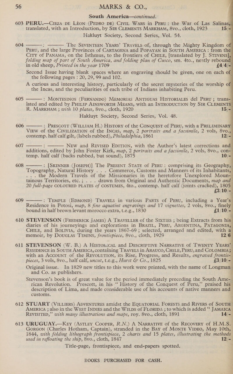 603 604 605 606 607 608 609 610 611 612 613 South America—continued. PERU.—CIEzZA DE LEON (PEDRO DE) Civit Wars in PERU: the War of Las Salinas, translated, with an Introduction, by SIR CLEMENTS MARKHAM, 8vo., cloth, 1923 15/- Hakluyt Society, Second Series, Vol. 54.              ‘The SEVENTEEN YEARS’ TRAVELS of, through the Mighty Kingdom of PERU, and the large Provinces of CARTAGENA and POPAYAN i in SOUTH AMERICA : from the   folding map of part of South America, and folding plan of Cusco, sm. 4to., neatly rebound in old sheep, Printed in the year 1709 £4/4/- Second Issue having blank spaces where an engraving should be given, one on each of the following pages : 20, 29, 99 and 102. A curious and interesting history, particularly of the secret mysteries of the worship of the Incas, and the peculiarities of each tribe of Indians inhabiting Peru.  : MONTESINOS (FERNANDO) MEMORIAS ANTIGUAS HISTORIALES del PERU ; trans- lated and edited by PH1t1p AINSWORTH MEANS, with an INTRODUCTION by SIR CLEMENTS R. MARKHAM 3 with 10 plates, 8vo., cloth, 1920 15/= Hakluyt Society, Second Series, Vol. 48.  : Prescott (WILLIAM H.) History of the CONQUEST of PERU, with a PRELIMINARY View of the CIVILIZATION of the INCAS, map, 2 portraits and a facsimile, 2 vols, 8vo.,— contemp. half calf gilt, (labels rubbed), Philadelphia, 1861 12/- New and REVISED EDITION, with the Author’s latest corrections and additions, edited by John Foster Kirk, map, 2 portraits and a facsimile, 2 vols, 8vo., con-— temp. half calf (backs rubbed, but sound), 1875 10/-   : [SKINNER (JOSEPH)] The PRESENT STATE of PERU: comprising its Geography, Topography, Natural History . . . Commerce, Customs and Manners of its Inhabitants, - . . . the Modern Travels of the Missionaries in the heretofore Unexplored Moun-_ tainous Territories, etc.; . . . drawn from Original and Authentic Documents, map and 20 full-page COLOURED PLATES of COSTUMES, 4to., contemp. half calf (joints cracked), 1805 £3/10/-   : TEMPLE (EDMOND) TRAVELS in various PARTS of PERU, including a Year’s Residence in Potosi, map, 8 fine aquatint engravings and 17 vignettes, 2 vols, 8vo., finely bound in half brown levant morocco extra, t.e.g., 1830 £1/10/-— STEVENSON (FREDERICK JAMES) A TRAVELLER of the SIXTIES ; being Extracts from his diaries of his journeyings and explorations in BRAZIL, PERU, ARGENTINA, PATAGONIA, CHILE, and BoLivia, during the years 1867-69 ; selected, arranged and edited, with a memoir, by Doucias TIMINS, frontispiece, 8vo., cloth, 1929 12/6 STEVENSON (W. B.) A HIsTORicAL and DESCRIPTIVE NARRATIVE of TWENTY YEARS’ : RESIDENCE in SOUTH AMERICA, containing ‘TRAVELS in ARAUCO, CHILE, PERU, and COLOMBIA 5 with an ACCOUNT of the REVOLUTION, its Rise, Progress, and Results, engraved frontis-_ pleces, 3 vols, 8vo., half calf, uncut, t.e.g., Hurst &amp; Co., 1825 £3/10/- Original issue. In 1829 new titles to this work were prteds with the name of Longman and Co. as publishers. Stevenson’s book is of great value for the period eee preceding the South Ame-— rican Revolution. Prescott, in his “ History of the Conquest of Peru,”’ praised his ~ description of Lima, and made considerable use of his accounts of native manners and customs.  STUART (VILLIERS) ADVENTURES amidst the EQUATORIAL FORESTS.and RIVERS of SouTH AMERICA ; also in the WEST INDIES and the WILDs of FLORIDA ; to which is added “‘ JAMAICA REVISITED,” with many illustrations and maps, roy. 8vo., cloth, 1891 14/-— URUGUAY.—Key (ASTLEY Cooper, R.N.) A NARRATIVE of the RECOVERY of H.M.S. GORGON (Charles Hotham, Captain), stranded in the BAY of MONTE VIDEO, May 10th, © 1844, with folding lithograph frontispiece, 2 charts and 15 plates, illustrating the methods used in refloating the ship, 8vo., cloth, 1847 12/- Title-page, frontispiece, and end-papers spotted.
