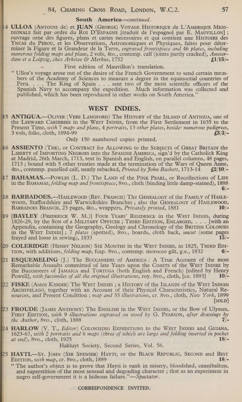  ~] pom ; 84, CHARING Cross Roap, LONDON, W.C.2. 57 South America—continued. DIONALE fait par ordre du Roi D’ESPAGNE [traduit de l’espagnol par E. MAUVILLON] ; ouvrage orne des figures, plans et cartes necessaires et qui contient une HISTOIRE des YNcAS du PEROU, et les Observations, Astronomiques et Physiques, faites pour déter- miner la Figure et la Grandeur de la Terre, engraved frontispiece and 46 plates, including numerous folding maps and plans, 2 vols, 4to., contemp. calf (joints partly cracked), Amster- dam et a Leipzig, chez Arkstee &amp; Merkus, 1752 £1/15/- . First edition of Mauvillon’s translation. ** Ulloa’s voyage arose out of the desire of the French Government to send certain mem- bers of the Academy of Sciences to measure a degree in the equinoctial countries of Peru. ..... | he. King of. Spain... ..sent two..of the most. scientific officers of the Spanish Navy to accompany the expedition. Much information was collected and published, which has been reproduced in other works on South America.” WEST INDIES. ANTIGUA.—OLIVER (VERE LANGFORD) The History of the ISLAND of ANTIGUA, one of the LEEWARD CARIBBEES in the WEST INDIES, from the First Settlement in 1635 to the Present Time, with 7 maps and plans, 4 portraits, 13 other plates, besides numerous pedigrees, 3 vols, folio, cloth, 1894-99 £3/3/- Only 150 numbered copies printed. ASSTENTO (THE), or CONTRACT for ALLOWING to the SuBJECTS of GREAT BRITAIN the LIBERTY of IMPORTING NEGROES into the SPANISH AMERICA, sign’d by the Catholick King at Madrid, 26th March, 1713, text in Spanish and English, on parallel columns, 48 pages, 1713 ; bound with 5 other treaties made at the termination of the Wars of Queen Anne, 4to., contemp. panelled calf, neatly rebacked, Printed by John Baskett, 1713-14 £2/10/- BAHAMAS.—Pow Legs (L. D.) The LAND of the PINK PEARL, or Recollections of LIFE in the BAHAMAS, folding map and frontispiece, 8vo., cloth (binding little damp-stained), 1888 6/- BARBADOES.—HASLEWOOD (REV. FRANCIS) The GENEALOGY of the FAMILY of HASLE- woop, Staffordshire and Warwickshire Branches ; also the GENEALOGY of HASLEWOOD, BARBADOES BRANCH, 23 pages, 4to., wrappers, Privately printed, 1881 10/- [BAYLEY (FREDERICK W. M.)] Four YEARS’ RESIDENCE in the WEST INDIES, during 1826-29, by the SON of a MILITARY OFFICER ; THIRD EDITION, ENLARGED, . . . [with an Appendix, containing the Geography, Geology and Chronology of the BRITISH COLONIES in the WEsT INDIES]; 7 plates (spotted), 8vo., boards, cloth back, uncut (some pages frayed and loose in sewing), 1833 15/- COLERIDGE (HENRY NELSON) SIx MONTHS in the WEsT INDIES, in 1825, THIRD EDI- TION, with additions, folding map, fcap. 8vo., contemp. morocco gilt, g.e., 1832 6/- ESQUEMELING (J.) The BuccaNzgers of AMERICA: A True Account of the most Remarkable Assaults committed of late Years upon the Coasts of the West INDIEs by the Buccaneers of JAMAICA and TORTUGA (both English and French) [edited by Henry Powell], with facsimiles of all the original illustrations, roy. 8vo., cloth, [ca. 1893] 10/- FISKE (Amos KIDDER) The West INDIEs ; a History of the ISLANDS of the WEST INDIAN ARCHIPELAGO, together with an Account of their Physical Characteristics, Natural Re- sources, and Present Condition ; map and 33 illustrations, cr. 8vo., cloth, New York, nate [SOLD FROUDE (James ANTHONY) The ENGLISH in the WEsT INDIES, or the Bow of Ulysses, FIRST EDITION, with 9 illustrations engraved on wood by G. PEARSON, after drawings by the Author, 8vo., cloth, 1888 7/- HARLOW (V. T., Editor) COLONISING EXPEDITIONS to the WEsT INDIES and GUIANA, 1623-67, with 2 portraits and © maps (three of which are large and folding inserted in pocket at end), 8vo., cloth, 1925 18/- Hakluyt Society, Second Series, Vol. 56. HAYTI.—StT. JOHN (SIR SPENSER) HAYTI, or the BLACK REPUBLIC, SECOND and BEST EDITION, with map, cr. 8vo., cloth, 1889 18/- “The author’s object is to prove that Hayti is sunk in misery, bloodshed, cannibalism, and superstition of the most sensual and degrading character ; that as an experiment in negro self-government it is a hideous failure.” —Spectator.