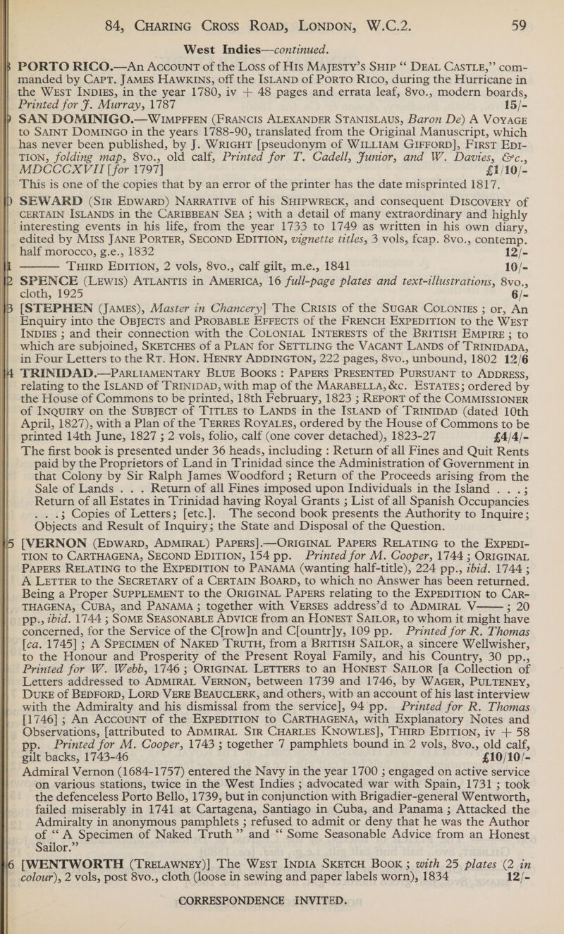   West Indies—continued. % PORTO RICO.—An Account of the Loss of His MAJEsTY’s SHIP ‘‘ DEAL CASTLE,” com- | manded by Cart. JAMES HAWKINS, off the ISLAND of PoRTO Rico, during the Hurricane in the West INDIES, in the year 1780, iv + 48 pages and errata leaf, 8vo., modern boards, Printed for 7. Murray, 1787 15/- SAN DOMINIGO.—WIMPFFEN (FRANCIS ALEXANDER STANISLAUS, Baron De) A VOYAGE | to SAINT DOMINGO in the years 1788-90, translated from the Original Manuscript, which | has never been published, by J. WRIGHT [pseudonym of WILLIAM GIFFORD], FIRST Epr- TION, folding map, 8vo., old calf, Printed for T. Cadell, Fumor, and W. Davies, &amp;c., MDCCCXVII [for 1797] £1/10/- This is one of the copies that by an error of the printer has the date misprinted 1817. SEWARD (Sir EDWARD) NARRATIVE of his SHIPWRECK, and consequent DISCOVERY of CERTAIN ISLANDS in the CARIBBEAN SEA ; with a detail of many extraordinary and highly ‘interesting events in his life, from the year 1733 to 1749 as written in his own diary, edited by Miss JANE PORTER, SECOND EDITION, vignette titles, 3 vols, fcap. 8vo., contemp.  half morocco, g.e., 1832 122 THIRD EDITION, 2 vols, 8vo., calf gilt, m.e., 1841 10/- SPENCE (LEwIs) ATLANTIS in AMERICA, 16 full-page plates and text-illustrations, 8vo., [STEPHEN (JAMES), Master in Chancery] The Crisis of the SUGAR COLONIEs ; or, An Enquiry into the OBJECTS and PROBABLE EFFECTS of the FRENCH EXPEDITION to the WEsT INDIES ; and their connection with the COLONIAL INTERESTS of the BRITISH EMPIRE ; to which are subjoined, SKETCHES of a PLAN for SETTLING the VACANT LANDs of TRINIDADA, in Four Letters to the RT. HON. HENRY ADDINGTON, 222 pages, 8vo., unbound, 1802 12/6 TRINIDAD.—PARLIAMENTARY BLUE BOOKS : PAPERS PRESENTED PURSUANT to ADDRESS, relating to the ISLAND of TRINIDAD, with map of the MARABELLA, &amp;c. ESTATES; ordered by the House of Commons to be printed, 18th February, 1823 ; Report of the COMMISSIONER of INQUIRY on the SuBJECT of TITLES to LANDs in the IsLAND of TRINIDAD (dated 10th April, 1827), with a Plan of the TERRES ROYALES, ordered by the House of Commons to be printed 14th June, 1827 ; 2 vols, folio, calf (one cover detached), 1823-27 £4/4/- The first book is presented under 36 heads, including : Return of all Fines and Quit Rents paid by the Proprietors of Land in Trinidad since the Administration of Government in that Colony by Sir Ralph James Woodford ; Return of the Proceeds arising from the Sale of Lands . . . Return of all Fines imposed upon Individuals in the Island .. .; Return of all Estates in Trinidad having Royal Grants ; List of all Spanish Occupancies 3 Copies of Letters; [etc.]. “The second book presents the Authority to Inquire; Objects and Result of Inquiry; the State and Disposal of the Question. [VERNON (EpwWARD, ADMIRAL) PAPERS].—ORIGINAL PAPERS RELATING to the ExpPEDI- TION to CARTHAGENA, SECOND EDITION, 154 pp. Printed for M. Cooper, 1744 ; ORIGINAL PAPERS RELATING to the EXPEDITION to PANAMA (wanting half-title), 224 pp., zbid. 1744 ; A LETTER to the SECRETARY of a CERTAIN BOARD, to which no Answer has been returned. Being a Proper SUPPLEMENT to the ORIGINAL PAPERS relating to the EXPEDITION to CarR- THAGENA, CUBA, and PANAMA ; together with VERSES address’d to ADMIRAL V-: 5. 20 - pp., zbid. 1744 ; SOME SEASONABLE ADVICE from an HONEST SAILOR, to whom it might have concerned, for the Service of the C[row]n and C[ountr]ly, 109 pp. Printed for R. Thomas [ca. 1745] ; A SPECIMEN of NAKED TRUTH, from a BRITISH SAILOR, a sincere Wellwisher, to the Honour and Prosperity of the Present Royal Family, and his Country, 30 pp., Printed for W. Webb, 1746 ; ORIGINAL LETTERS to an HONEST SAILOR [a Collection of Letters addressed to ADMIRAL VERNON, between 1739 and 1746, by WAGER, PULTENEY, DUKE of BEDFORD, LORD VERE BEAUCLERK, and others, with an account of his last interview with the Admiralty and his dismissal from the service], 94 pp. Printed for R. Thomas [1746] ; An AccouNT of the EXPEDITION to CARTHAGENA, with Explanatory Notes and Observations, [attributed to ADMIRAL SIR CHARLES KNOWLES], THIRD EDITION, iv + 58 pp. Printed for M. Cooper, 1743 ; together 7 pamphiets bound in 2 vols, 8vo., old calf, gilt backs, 1743-46 £10/10/- Admiral Vernon (1684- 1757) entered the Navy in the year 1700 ; engaged on active service on various stations, twice in the West Indies ; advocated war with Spain, 1731 ; took the defenceless Porto Bello, 1739, but in conjunction with Brigadier-general Wentworth, failed miserably in 1741 at Cartagena, Santiago in Cuba, and Panama ; Attacked the Admiralty in anonymous pamphlets ; refused to admit or deny that he was the Author of ‘A Specimen of Naked Truth ” and “‘ Some Seasonable Advice from an Honest Sailor.” [WENTWORTH (TRELAWNEY)] The West INDIA SKETCH BOOK ; with 25 plates (2 in colour), 2 vols, post 8vo., cloth (loose in sewing and paper labels worn), 1834 12/- 