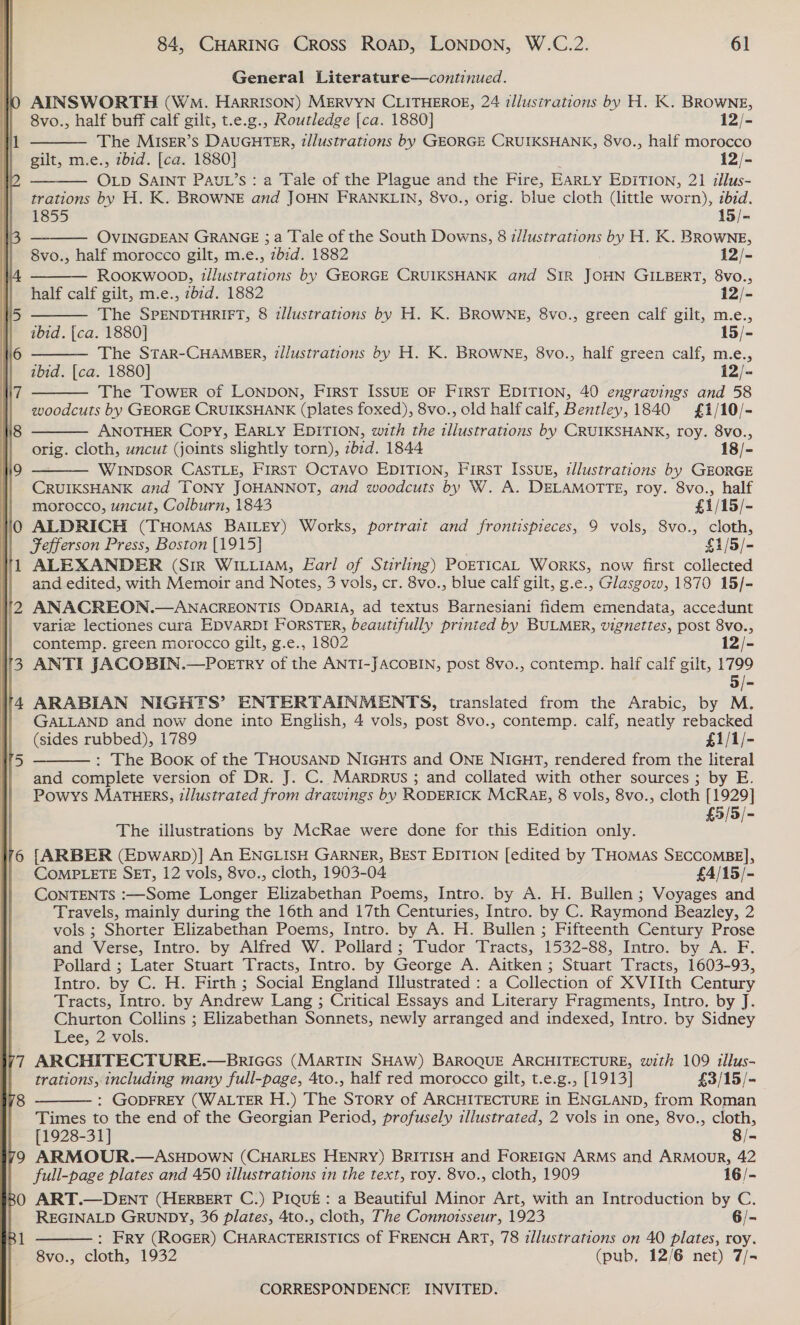   AINSWORTH (WM. HARRISON) MERVYN CLITHEROE, 24 illustrations by H. K. BROWNE,  8vo., half buff calf gilt, t.e.g., Routledge [ca. 1880] i2/&lt; The MISER’S DAUGHTER, t/lustrations by GEORGE CRUIKSHANK, 8vo., half morocco gilt, m.e., zb7d. [ca. 1880] 12/-  OLD SAINT PAUL’S: a Tale of the Plague and the Fire, EARLY EDITION, 21 illus- trations by H. K. BROWNE and JOHN FRANKLIN, 8vo., orig. blue cloth (little worn), zbid.     1855 15/- OVINGDEAN GRANGE ; a Tale of the South Downs, 8 z/lustrations by H. K. BROWNE, 8vo., half morocco gilt, m.e., zbid. 1882 12/- RooKwoon, tllustrations by GEORGE CRUIKSHANK and SIR JOHN GILBERT, 8vo., half calf gilt, m.e., zbrd. 1882 12/- The SPENDTHRIFT, 8 illustrations by H. K. BROWNE, 8vo., green calf gilt, m.e., ibid. [ca. 1880] 15/- The STAR-CHAMBER, illustrations by H. K. BROWNE, 8vo., half green calf, m.e., ibid. [ca. 1880] 12/-  The Tower of LONDON, First IssuE oF First EDITION, 40 engravings and 58 woodcuts by GEORGE CRUIKSHANK (plates foxed), 8vo., old half calf, Bentley, 1840 £1/10/- ANOTHER Copy, EARLY EDITION, with the illustrations by CRUIKSHANK, roy. 8vo., orig. cloth, uncut (joints slightly torn), zbrd. 1844 18/- WINDSOR CASTLE, FIRST OCTAVO EDITION, First Issuk, tllustrations by GEORGE CRUIKSHANK and TONY JOHANNOT, and woodcuts by W. A. DELAMOTTE, roy. 8vo., half morocco, uncut, Colburn, 1843 £1/15/- ALDRICH (THoMAS BAILEY) Works, portrait and frontispieces, 9 vols, 8vo., cloth, Fefferson Press, Boston [1915] 3 £1/5/- ALEXANDER (Sir WILLIAM, Earl of Stirling) POETICAL WorKS, now first collected and edited, with Memoir and Notes, 3 vols, cr. 8vo., blue calf gilt, g.e., Glasgow, 1870 15/- ANACREON.—ANACREONTIS ODARIA, ad textus Barnesiani fidem emendata, accedunt varie lectiones cura EDVARD! FORSTER, beautifully printed by BULMER, vignettes, post 8vo., contemp. green morocco gilt, g.e., 1802 12/- ANTI JACOBIN.—Poetry of the ANTI-JACOBIN, post 8vo., contemp. haif calf gilt, 1799 5/- ARABIAN NIGHTS’ ENTERTAINMENTS, translated from the Arabic, by M. GALLAND and now done into English, 4 vols, post 8vo., contemp. calf, neatly rebacked (sides rubbed), 1789 £1/1/- : The Book of the THOUSAND NIGHTS and ONE NIGHT, rendered from the literal and complete version of Dr. J. C. MArprus ; and collated with other sources ; by E. Powys MATHERS, illustrated from drawings by RODERICK MCRAE, 8 vols, 8vo., cloth [1929] £5/5/-    The illustrations by McRae were done for this Edition only. fARBER (EpwarbD)] An ENGLISH GARNER, BEST EDITION [edited by THOMAS SECCOMBE], COMPLETE SET, 12 vols, 8vo., cloth, 1903-04 £4/15/- CONTENTS :—Some Longer Elizabethan Poems, Intro. by A. H. Builen; Voyages and Travels, mainly during the 16th and 17th Centuries, Intro. by C. Raymond Beazley, 2 vols ; Shorter Elizabethan Poems, Intro. by A. H. Bullen ; Fifteenth Century Prose and Verse, Intro. by Alfred W. Pollard; Tudor Tracts, 1532-88, Intro. by A. F. Pollard ; Later Stuart Tracts, Intro. by George A. Aitken ; Stuart Tracts, 1603-93, Intro. by C. H. Firth ; Social England Illustrated : a Collection of XVIIth Century Tracts, Intro. by Andrew Lang ; Critical Essays and Literary Fragments, Intro, by J. Churton Collins ; Elizabethan Sonnets, newly arranged and indexed, Intro. by Sidney Lee, 2 vols. ARCHITECTURE.—Bnrices (MARTIN SHAW) BAROQUE ARCHITECTURE, with 109 illus- trations, including many full-page, 4to., half red morocco gilt, t.e.g., [1913] $3/15/- : GODFREY (WALTER H.) The Story of ARCHITECTURE in ENGLAND, from Roman Times to the end of the Georgian Period, profusely illustrated, 2 vols in one, 8vo., cloth,   [1928-31] 8/- ARMOUR.—ASHDOWN (CHARLES HENRY) BRITISH and FOREIGN ARMS and ARMOUR, 42 full-page plates and 450 illustrations in the text, roy. 8vo., cloth, 1909 16/- ART.—DENT (HERBERT C.) PIQUE: a Beautiful Minor Art, with an Introduction by C. REGINALD GRUNDY, 36 plates, 4to., cloth, The Connoisseur, 1923 6/- : Fry (ROGER) CHARACTERISTICS of FRENCH ART, 78 illustrations on 40 plates, roy. 8vo., cloth, 1932 (pub, 12/6 net) 7/-