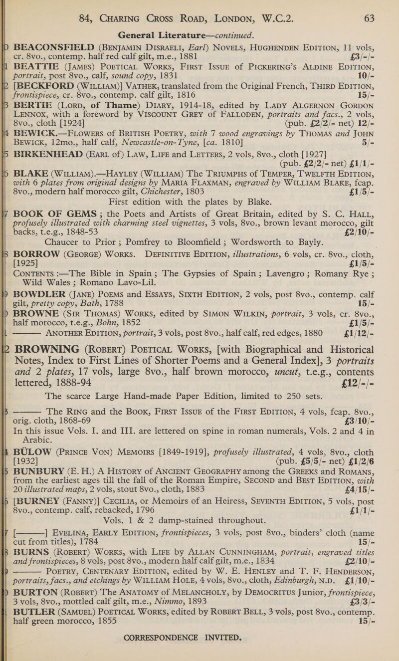  “TTC ~! .s 84, CHARING Cross Roap, LONDON, W.C.2. 63 General Literature—continued. BEACONSFIELD (BENJAMIN DISRAELI, Earl) NOVELS, HUGHENDEN EDITION, 11 vols, cr. 8vo., contemp. half red calf gilt, m.e., 1881 £3/-/- BEATTIE (JAMES) POETICAL Works, First IssuE of PICKERING’s ALDINE EDITION, portrait, post 8vo., calf, sound copy, 1831 10/- [BECKFORD (WILLIAM)] VATHEK, translated from the Original French, THIRD EDITION, frontispiece, cr. 8vo., contemp. calf gilt, 1816 15/- BERTIE (Lorp, of Thame) D1Ary, 1914-18, edited by LaDy ALGERNON GORDON LENNOX, with a foreword by VISCOUNT GREY of FALLODEN, portraits and facs., 2 vols, 8vo., cloth [1924] (pub. £2/2/- net) 12/- BEWICK.—FLowers of BRITISH POETRY, with 7 wood engravings by ‘THOMAS and JOHN BEWICK, 12mo., half calf, Newcastle-on-Tyne, [ca. 1810] 5/- BIRKENHEAD (Ear of) Law, LIFE and LETTERS, 2 vols, 8vo., cloth [1927] (pub. £2/2/- net) £1/1/- BLAKE (WILLIAM).—HAYLEY (WILLIAM) The TRIUMPHS of TEMPER, TWELFTH EDITION, with 6 plates from original designs by MARIA FLAXMAN, engraved by WILLIAM BLAKE, fcap. 8vo., modern half morocco gilt, Chichester, 1803 £1/5/- First edition with the plates by Blake. BOOK OF GEMS ; the Poets and Artists of Great Britain, edited by S. C. HAL, profusely illustrated with charming steel vignettes, 3 vols, 8vo., brown levant morocco, gilt Chaucer to Prior ; Pomfrey to Bloomfield ; Wordsworth to Bayly. . BORROW (GEORGE) WoRKS. DEFINITIVE EDITION, illustrations, 6 vols, cr. 8vo., cloth, [1925] £1/5/- CONTENTS :—The Bible in Spain; The Gypsies of Spain; Lavengro; Romany Rye ; Wild Wales ; Romano Lavo-Lil. BOWDLER (JANE) PoEMs and Essays, SIXTH EDITION, 2 vols, post 8vo., contemp. calf gilt, pretty copy, Bath, 1788 15/- Cy  ANOTHER EDITION, portrait, 3 vols, post 8vo., half calf, red edges, 1880 £1/12/- BROWNING (RoBERT) POETICAL Works, [with Biographical and Historical Notes, Index to First Lines of Shorter Poems and a General Index], 3 portraits and 2 plates, 17 vols, large 8vo., half brown morocco, uncut, t.e.g., contents lettered, 1888-94 £12/-/- The scarce Large Hand-made Paper Edition, limited to 250 sets.  The RING and the Book, First IssuE of the First EDITION, 4 vols, fcap. 8vo., orig. cloth, 1868-69 £3/10/- In this issue Vols. J. and III. are lettered on spine in roman numerals, Vols. 2 and 4 in Arabic. BULOW (PRINCE Von) Memorrs [1849-1919], profusely illustrated, 4 vols, 8vo., cloth [1932] (pub. £5/5/- net) £1/2/6 from the earliest ages till the fall of the Roman Empire, SECOND and BEsT EDITION, with 20 illustrated maps, 2 vols, stout 8vo., cloth, 1883 £4/15/- [BURNEY (FANNy)] CECILIA, or Memoirs of an Heiress, SEVENTH EDITION, 5 vols, post 8vo., contemp. calf, rebacked, 1796 £1/1/- Vols. 1 &amp; 2 damp-stained throughout. | EVELINA, EARLY EDITION, /frontispieces, 3 vols, post 8vo., binders’ cloth (name cut from titles), 1784 15/-  aot and frontispieces, 8 vols, post 8vo., modern half calf gilt, m.e., 1834 £2/10/- POETRY, CENTENARY EDITION, edited by W. E. HENLEY and T. F. HENDERSON, portraits, facs., and etchings by WILLIAM HOLE, 4 vols, 8vo., cloth, Edinburgh,N.D. £1/10/- BURTON (RosBErT) The ANATOMY of MELANCHOLY, by DEMocRITUS Junior, frontispiece,  3 vols, 8vo., mottled calf gilt, m.e., Nimmo, 1893 £3(3/- BUTLER (SAMUEL) POETICAL WorRKS, edited by ROBERT BELL, 3 vols, post 8vo., contemp. half green morocco, 1855 15/-