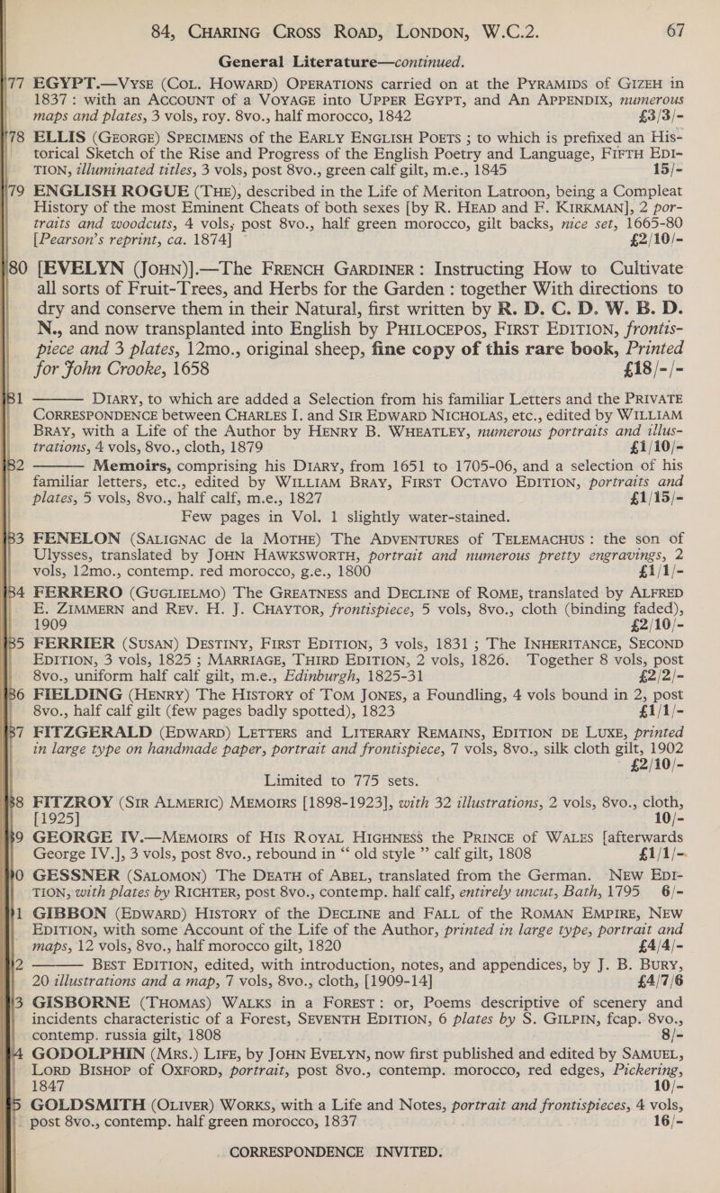 ‘77  EGYPT.—VysrE (CoL. HowARD) OPERATIONS carried on at the PYRAMIDS of GIZEH in 1837 : with an ACCOUNT of a VOYAGE into UPPER EGYPT, and An APPENDIX, numerous maps and plates, 3 vols, roy. 8vo., half morocco, 1842 £3/3/- ELLIS (GrorGE) SPECIMENS of the EARLY ENGLISH POETS ; to which is prefixed an His= torical Sketch of the Rise and Progress of the English Poetry and Language, FirrH EpI- TION, z/luminated titles, 3 vols, post 8vo., green calf gilt, m.e., 1845 15/- ENGLISH ROGUE (THE), described in the Life of Meriton Latroon, being a Compleat History of the most Eminent Cheats of both sexes [by R. HEAD and F. KIRKMAN], 2 por- traits and woodcuts, 4 vols; post 8vo., half green morocco, gilt backs, nice set, 1665-80 [Pearson’s reprint, ca. 1874] £2/10/- [EVELYN (JoHN)].—The FRENCH GARDINER: Instructing How to Cultivate all sorts of Fruit-Trees, and Herbs for the Garden : together With directions to dry and conserve them in their Natural, first written by R. D. C. D. W. B. D. N., and now transplanted into English by PHILOCEPOsS, FirsT EDITION, frontis- piece and 3 plates, 12mo., original sheep, fine copy of this rare book, Printed for Fohn Crooke, 1658 £18 /-/- D1ary, to which are added a Selection from his familiar Letters and the PRIVATE CORRESPONDENCE between CHARLES I. and SIR EDWARD NICHOLAS, etc., edited by WILLIAM Bray, with a Life of the Author by HENRY B. WHEATLEY, numerous portraits and illus- trations, 4 vols, 8vo., cloth, 1879 £1/10/- Memoirs, comprising his Diary, from 1651 to 1705-06, and a selection of his familiar letters, etc., edited by WILLIAM BrRAy, FIRST OcTAVO EDITION, portraits and plates, 5 vols, 8vo., half calf, m.e., 1827 £1/15/- Few pages in Vol. 1 slightly water-stained. FENELON (Saricnac de la MOTHE) The ADVENTURES of TELEMACHUS: the son of Ulysses, translated by JOHN HAWKSWORTH, portrait and numerous pretty engravings, 2 vols, 12mo., contemp. red morocco, g.e., 1800 £1/1/- FERRERO (GUGLIELMO) The GREATNESS and DECLINE of ROME, translated by ALFRED E. ZIMMERN and REv. H. J. CHAYTOR, frontispiece, 5 vols, 8vo., cloth (binding faded), 1909 £2/10/- FERRIER (SusAN) DESTINY, FIRST EDITION, 3 vols, 1831 ; The INHERITANCE, SECOND EDITION, 3 vols, 1825 ; MARRIAGE, THIRD EDITION, 2 vols, 1826. ‘Together 8 vols, post   8vo., uniform half calf gilt, m.e., Edinburgh, 1825-31 £2/2/- FIELDING (HENRY) The History of TomM JONES, a Foundling, 4 vols bound in 2, post 8vo., half calf gilt (few pages badly spotted), 1823 £1/1/- FITZGERALD (Epwarpb) LETTERS and LITERARY REMAINS, EDITION DE LUXE, printed in large type on handmade paper, portrait and frontispiece, 7 vols, 8vo., silk cloth gilt, 1902 £2/10/- Limited to775 sets. ; FITZROY (Sir ALMERIC) MEMorIRS [1898-1923], with 32 illustrations, 2 vols, 8vo., cloth, [1925] 10/- GEORGE IV.—Memotrrs of His RoyAL HIGHNESS the PRINCE of WALES [afterwards George IV.], 3 vols, post 8vo., rebound in “‘ old style ”’ calf gilt, 1808 £1/1/-. GESSNER (SALOMON) The DEATH of ABEL, translated from the German. NEW EDI- TION, with plates by RICHTER, post 8vo., contemp. half calf, entirely uncut, Bath,1795_ 6/- GIBBON (Epwarp) History of the DECLINE and FALL of the ROMAN EMPIRE, NEW EDITION, with some Account of the Life of the Author, printed in large type, portrait and  maps, 12 vols, 8vo., half morocco gilt, 1820 £4/4/- BEST EDITION, edited, with introduction, notes, and appendices, by J. B. Bury, 20 illustrations and a map, 7 vols, 8vo., cloth, [1909-14] £4/7/6 GISBORNE (THomAS) WALKS in a FOREST: or, Poems descriptive of scenery and incidents characteristic of a Forest, SEVENTH EDITION, 6 plates by S. GILPIN, fcap. 8vo., contemp. russia gilt, 1808 8/- GODOLPHIN (Mrs.) Lire, by JOHN EVELYN, now first published nied edited by SAMUEL, Lorp BisHop of OXFORD, portrait, post 8vo., contemp. morocco, red edges, Pickering, 1847 10/- GOLDSMITH (OLIvEer) Works, with a Life and Notes, portrait and frontispieces, 4 vols,