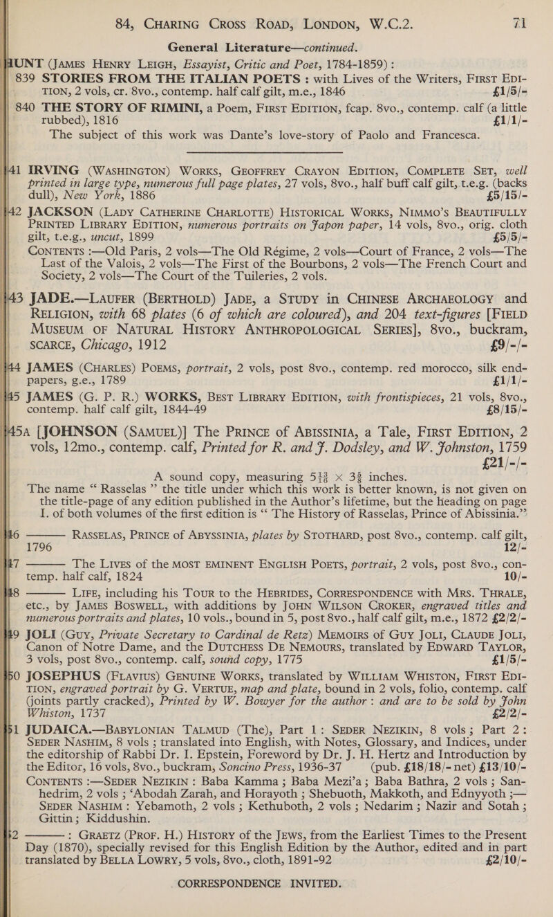 General Literature—continued. UNT (JaMes HENRY LEIGH, Essayist, Critic and Poet, 1784-1859) : | 839 STORIES FROM THE ITALIAN POETS : with Lives of the Writers, First Ep1- TION, 2 vols, cr. 8vo., contemp. half calf gilt, m.e., 1846 £1/5/- . | 840 THE STORY OF RIMINI, a Poem, First EDITION, fcap. 8vo., contemp. calf (a little ] rubbed), 1816 £1/1/- The subject of this work was Dante’s love-story of Paolo and Francesca.  41 IRVING (WASHINGTON) WORKS, GEOFFREY CRAYON EDITION, COMPLETE SET, well printed in large type, numerous full page plates, 27 vols, 8vo., half buff calf gilt, t.e.g. (backs dull), New York, 1886 £5/15/- }42 JACKSON (Lapy CaTHERINE CHARLOTTE) HISTORICAL WORKS, NIMMO’S BEAUTIFULLY _ PRINTED LIBRARY EDITION, numerous portraits on Fapon paper, 14 vols, 8vo., orig. cloth gilt, t.e.g., uncut, 1899 £5/5/- CONTENTS :—Old Paris, 2 vols—The Old Régime, 2 vols—Court of France, 2 vols—The Last of the Valois, 2 vols—The First of the Bourbons, 2 vols—The French Court and Society, 2 vols—The Court of the Tuileries, 2 vols.  443 JADE.—LAUvFER (BERTHOLD) JADE, a STUDY in CHINESE ARCHAEOLOGY and | RELIGION, with 68 plates (6 of which are coloured), and 204 text-figures [FIELD MUSEUM OF NATURAL HISTORY ANTHROPOLOGICAL SERIES], 8vo., buckram, SCARCE, Chicago, 1912 £9/-/- | | | 44 JAMES (CHARLES) POEMS, portrait, 2 vols, post 8vo., contemp. red morocco, silk end- papers, g.e., 1789 £1/1/- #45 JAMES (G. P. R.) WORKS, Best Liprary EDITION, with frontispieces, 21 vols, 8vo., | contemp. half calf gilt, 1844-49 £8/15/- \V 548 [JOHNSON (SAMUEL)] The PRINCE of ABISSINIA, a Tale, First EDITION, 2 vols, 12mo., contemp. calf, Printed for R. and F. Dodsley, and W. Fohnston, 1759 £21/-/- A sound copy, measuring 54% x 33 inches. The name “ Rasselas ”’ the title under which this work is better known, is not given on the title-page of any edition published in the Author’s lifetime, but the Heading on page I. of both volumes of the first edition is “‘ The History of Rasselas, Prince of Abissinia.”’  RASSELAS, PRINCE of ABYSSINIA, plates by STOTHARD, post 8vo., contemp. calf gilt,  1796 12/- The Lives of the MOST EMINENT ENGLISH POETS, portrait, 2 vols, post 8vo., con- temp. half calf, 1824 10/-  LIFE, including his Tour to the HEBRIDES, CORRESPONDENCE with Mrs. THRALE, etc., by JAMES BOSWELL, with additions by JOHN WILSON CROKER, engraved titles and numerous portraits and plates, 10 vols., bound in 5, post 8vo., half calf gilt, m.e., 1872 £2/2/- JOLI (Guy, Private Secretary to Cardinal de Retz) MEMOIRS of Guy JOLI, CLAUDE JOLI, Canon of Notre Dame, and the DuTCHEss DE NEMouRs, translated by EDWARD TAYLOR, 3 vols, post 8vo., contemp. calf, sound copy, 1775 £1/5/- JOSEPHUS (FLavius) GENUINE WoRKS, translated by WILLIAM WHISTON, FIRST EDI- TION, engraved portrait by G. VERTUE, map and plate, bound in 2 vols, folio, contemp. calf Goints partly cracked), Printed by W. Bowyer for the author: and are to be sold by Fohn Whiston, 1737 $2/2/- JUDAICA.—BaBYLONIAN TALMUD (The), Part 1: SEDER NEZIKIN, 8 vols; Part 2: SEDER NASHIM, 8 vols ; translated into English, with Notes, Glossary, and Indices, under the editorship of Rabbi Dr. I. Epstein, Foreword by Dr. J. H. Hertz and Introduction by the Editor, 16 vols, 8vo., buckram, Soncino Press, 1936-37 (pub. £18/18/- net) £13/10/- CONTENTS :—SEDER NEZIKIN : Baba Kamma ; Baba Mezi’a; Baba Bathra, 2 vols ; San- hedrim, 2 vols ; ‘Abodah Zarah, and Horayoth ; Shebuoth, Makkoth, and Ednyyoth ;— SEDER NASHIM : Yebamoth, 2 vols ; Kethuboth, 2 vols ; Nedarim ; Nazir and Sotah ; Gittin; Kiddushin. : GRAETZ (PROF. H.) History of the JEws, from the Earliest Times to the Present Day (1870), specially revised for this English Edition by the Author, edited and in part translated by BELLA Lowry, 5 vols, 8vo., cloth, 1891-92 £2/10/-  