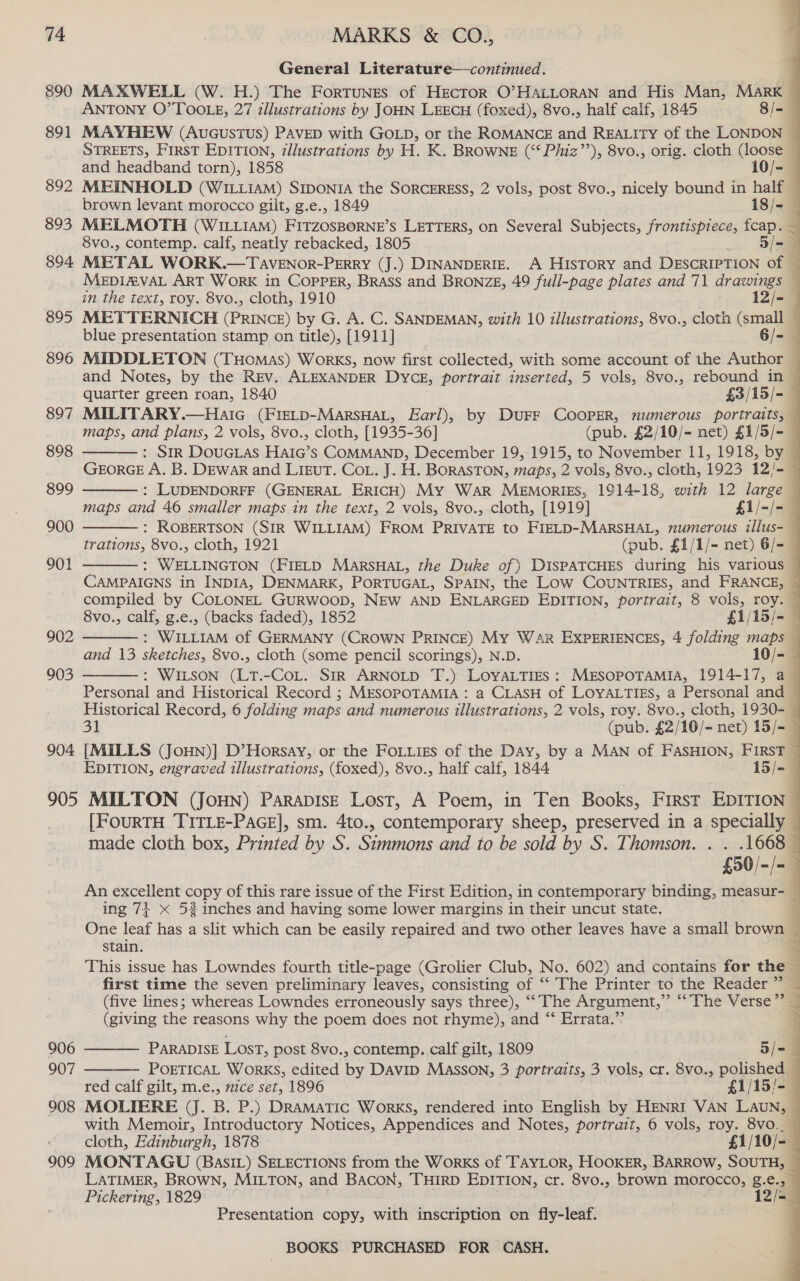 890 891 892 893 894. 895 896 897 898 899 900 901 902 903 904. 905 906 907 908 909 General Literature—continued. ) MAXWELL (W.H.) The Fortunes of HecTorR O’HALLORAN and His Man, MARK ANTONY O’TOOLE, 27 illustrations by JOHN LEECH (foxed), 8vo., half calf, 1845 8/- MAYHEW (Aucustus) PAVED with GOLD, or the ROMANCE and REALITY of the LONDON © STREETS, FirST EDITION, zllustrations by H. K. BROWNE (“‘ Phiz’’), 8vo., orig. cloth (loose —                 and headband torn), 1858 10/- MEINHOLD (WILLIAM) SIDONIA the SORCERESS, 2 vols, post 8vo., nicely bound in half brown levant morocco gilt, g.e., 1849 18/- MELMOTH (WILLIAM) eisoener ie’ Ss LETTERS, on Several Subjects, frontispiece, fcap. — 8vo., contemp. calf, neatly rebacked,.1805 _ Siam METAL WORK.—TavENor-PERRY (J.) DINANDERIE. A HIsToRY and DESCRIPTION of — MEDIAVAL ART WoRK in COPPER, BRASS and BRONZE, 49 full-page plates and 71 drawings — in the text, roy. 8vo., cloth, 1910 12/- METTERNICH (PRINCE) by G. A. C. SANDEMAN, with 10 illustrations, 8vo., cloth (small — blue presentation stamp on title), [1911] 6/-4 MIDDLETON (THomMas) Works, now first collected, with some account of the Author — and Notes, by the REV. ALEXANDER Dyce, portrait inserted, 5 vols, 8vo., rebound in — quarter green roan, 1840 £3/15/- MILITARY.—Haic (Fretp-MarsHaL, Earl), by DUFF COOPER, mumerous portraits, — maps, and plans, 2 vols, 8vo., cloth, [1935-36] (pub. £2/10/- net) £1/5/- — : StR DouGcLas HaIG’s COMMAND, December 19, 1915, to November 11, 1918, by — GEORGE A. B. DEwar and LIEuT. CoL. J. H. BORASTON, maps, 2 vols, 8vo., cloth, 1923 12/- — : LUDENDORFF (GENERAL ERICH) My War Memorigs, 1914-18, with 12 large — maps and 46 smaller maps in the text, 2 vols, 8vo., cloth, [1919] £i/-/- : ROBERTSON (SIR WILLIAM) FROM PRIVATE to FIELD-MARSHAL, numerous illus- — trations, 8vo., cloth, 1921 (pub. £1/1/- net) 6/=- © : WELLINGTON (FIELD MARSHAL, the Duke of) DISPATCHES during his various — CAMPAIGNS in INDIA, DENMARK, PORTUGAL, SPAIN, the Low CouNTRIES, and FRANCE, ~ compiled by COLONEL GURWOOD, NEW AND ENLARGED EDITION, portrait, 8 vols, roy. — 8vo., calf, g.e., (backs faded), 1852 — £1/15/- —      : WILLIAM of GERMANY (CROWN PRINCE) My War EXPERIENCES, 4 folding maps and 13 sketches, 8vo., cloth (some pencil scorings), N.D. 10/- : WILSON (LT.-CoL. SIR ARNOLD T.) LOYALTIES: MESOPOTAMIA, 1914-17, a  Personal and Historical Record ; MESOPOTAMIA : a CLASH of LOYALTIES, a Personal and — Historical Record, 6 folding maps and numerous illustrations, 2 vols, roy. 8vo., cloth, 1930- — 31 (pub. £2/10/- net) 15/= — [MILLS (JoHN)] D’Horsay, or the FoLLigs of the Day, by a MAN of FASHION, FIRST EDITION, engraved illustrations, (foxed), 8vo., half calf, 1844 15/= 7 MILTON (JOHN) PARADISE Lost, A Poem, in Ten Books, First EDITION — [FouRTH TITLE-PaGE], sm. 4to., contemporary sheep, preserved in a specially made cloth box, Printed by S. Simmons and to be sold by S. Thomson. . . .1668 — £50/-/- — An excellent copy of this rare issue of the First Edition, in contemporary binding, measur- — ing 7+ &lt; 52 inches and having some lower margins in their uncut state. | One leaf has a slit which can be easily repaired and two other leaves have a small brown ~ stain. : 3 This issue has Lowndes fourth title-page (Grolier Club, No. 602) and contains for the ’ first time the seven preliminary asc consisting of “ The Printer te the “Reader (five lines; whereas Lowndes erroneously says three), “ The Argument,” The Verse | B. (giving the reasons why the poem does not rhyme), and “‘ Errata.”      PARADISE Lost, post 8vo., contemp. calf gilt, 1809 5/=— POETICAL WorKS, edited ne Davip Masson, 3 portraits, 3 vols, cr. 8vo., polished red calf gilt, m.e., mice set, 1896 £1/15/- MOLIERE (J. B. P.) DRAMATIC WorKS, rendered into English by HENRI VAN LAUN, with Memoir, Introductory Notices, Appendices and Notes, portrait, 6 vols, roy. 8vo._ cloth, Edinburgh, 1878 £1/10/-— MONTAGU (BasIL) SELECTIONS from the Works of TAYLOR, HOOKER, BARROW, SOUTH, LATIMER, BROWN, MILTON, and Bacon, THIRD EDITION, cr. 8vo., brown morocco, g.e., Pickering, 1829 12/-_ Presentation copy, with inscription on fly-leaf. 