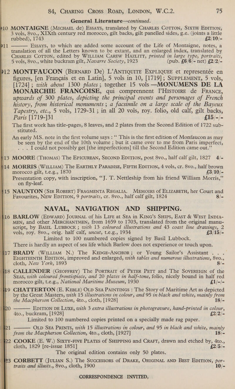 General Literature—continued. | 10 MONTAIGNE (MIcHAEL de) Essays, translated by CHARLES COTTON, SIXTH EDITION, 3 vols, 8vo., XIXth century red morocco, gilt backs, gilt panelled sides, g.e. (joints a little rubbed), 1743 £2/10/- Essays, to which are added some account of the Life of Montaigne, notes, a translation of all the Letters known to be extant, and an enlarged index, translated by CHARLES COTTON, edited by WILLIAM CarEW HAZLITT, printed in large type, portraits, 5 vols, 8vo., white buckram gilt, Navarre Society, 1923 (pub. £6/6/- net) £2/2/- 912 MONTFAUCON (BernarD De) L’ANTIQUITE EXPLIQUEE et representée en | figures, [en Francais et en Latin], 5 vols in 10, [1719]; SUPPLEMENT, 5 vols, [1724]; with about 1300 plates; together 15 vols —MONUMENS DE LA MONARCHIE FRANCOISE, qui comprennent VHISTOIRE de FRANCE, upwards of 300 plates, depicting the principal events and personages of French history, from historical monuments ; a facsimile on a large scale of the Bayeux Tapestry, etc., 5 vols, 1729-31; in all 20 vols, roy. folio, old calf, gilt backs,  pul Parts [1719-j31 £15/-/- The first work has title-pages, 8 leaves, and 2 plates from the Second Edition of 1722 sub- - stituted. An early MS. note in the first volume says : “‘ This is the first edition of Monfaucon as may | be seen by the end of the 10th volume ; but it came over to me from Paris imperfect, 7 . I could not possibly get [the imperfections] till the Second Edition came out.” ; ; 133 MOORE (THoMaS) The EPICUREAN, SECOND EDITION, post 8vo., half calf gilt, 1827 4/- | ine MORRIS (WILLIAM) The EARTHLY PARADISE, FIFTH EDITION, 4 vols, cr. 8vo., half brown morocco gilt, t.e.g., 1870 £3/10/- | Presentation copy, with inscription, “J. T. Nettleship from his friend William Morris,” on fly-leaf. a NAUNTON (SiR ROBERT) FRAGMENTA REGALIA. MEMOIRS of ELIZABETH, her Court and Favourites, NEW EDITION, 9 portraits, cr. 8vo., half calf gilt, 1824 8/- NAVAL, NAVIGATION AND SHIPPING. 16 BARLOW (EpwarpD) JOURNAL of his LIFE at SEA in KING’s Suies, East &amp; WEstT INDIA- MEN, and other MERCHANTMEN, from 1659 to 1703, translated from the original manu- _ script, by BastL LUBBOCK ; with 13 coloured illustrations and 43 coast line drawings, 2 vols, roy. 8vo., orig. half calf, uncut, t.e.g., 1934 £3/15/- Limited to 100 numbered copies signed by Basil Lubbock. There is hardly an aspect of sea life which Barlow does not experience or touch upon. 1 hi BRADY (WILLIAM N.) The KEDGE-ANCHOR; or Young Sailor’s Assistant .. . i EIGHTEENTH EDITION, improved and enlarged, with tables and numerous illustrations, 8vo., cloth, New York, 1893 8/- ; | 48 CALLENDER (GEOFFREY) The PORTRAIT of PETER PETT and The SOVEREIGN of the i SEAS, with coloured frontispiece, and 20 plates in half-tone, folio, nicely bound in half red morocco gilt, t.e.g., National Maritime Museum, 1930 £1/-/- | a9 CHATTERTON (E. KEBLE) OLD SEA PAINTINGS : The Story of Maritime Art as depicted by the Great Masters, with 15 illustrations in colour, and 95 in black and white, mainly from the Macpherson Collection, 4to., cloth, [1928] 18/-      Mbo  EDITION DE LUXE, with 3 extra illustrations in photogravure, hand-printed in colour, 4to., buckram, [1928] £2/2/- Limited to 100 numbered copies printed on a specially made rag paper. OLD SEA PRINTS, with 15 illustrations in colour, and 95 in black and white, mainly  P from the Macpherson Collection, 4to., cloth, [1927] 18/- #22 COOKE (E. W.) Srxty-FIvE PLATES of SHIPPING and CraFT, drawn and etched by, 4to., | cloth, 1829 [re-issue 1851] £2/5/- The original edition contains only 50 plates. 23 CORBETT (JuLian S.) The Successors of DRAKE, ORIGINAL AND BEST EDITION, por- _ traits and illusts., 8vo., cloth, 1900 10/-
