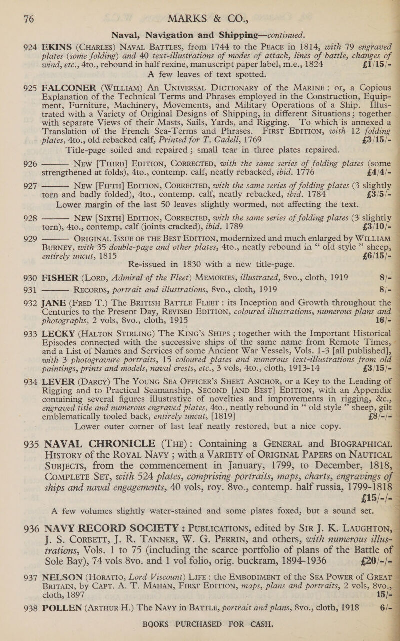 924 925 926 927 928 929 930 931 952 935 934 935 936 937 938 Naval, Navigation and Shipping—continued. . . EKINS (CHARLES) NAVAL BATTLES, from 1744 to the PEACE in 1814, with 79 engraved plates (some folding) and 40 text-illustrations of modes of attack, lines of battle, changes of wind, etc., 4to., rebound in half rexine, manuscript paper label, m.e., 1824 _ £1/15/- — A few leaves of text spotted. FALCONER (WILLIAM) An UNIVERSAL DICTIONARY of the MARINE: or, a Copious — Explanation of the Technical Terms and Phrases employed in the Construction, Equip- — ment, Furniture, Machinery, Movements, and Military Operations of a Ship. Tllus- — trated with a Variety of Original Designs of Shipping, in different Situations; together — with separate Views of their Masts, Sails, Yards, and Rigging. ‘To which is annexed a — Translation of the French Sea-Terms and Phrases. First EDITION, with 12 folding — plates, 4to., old rebacked calf, Printed for T. Cadell, 1769 £3 /15/- Title-page soiled and repaired ; small tear in three plates repaired.  j New [Turrp] EDITION, CORRECTED, with the same series of folding plates (some — strengthened at folds), 4to., contemp. calf, neatly rebacked, zbid. 1776 £4/4/- ’ New [FIFTH] EDITION, CORRECTED, with the same series of folding plates (3 pears: 4 torn and badly folded), 4to., contemp. calf, neatly rebacked, zbid. 1784 £3/5 [-4 : Lower margin of the jase 50 leaves slightly wormed, not affecting the text.  NEw [SIXTH] EDITION, CORRECTED, with the same series of folding plates (3 slightly : torn), 4to., contemp. calf (joints cracked), zbid. 1789 £3/10/- ORIGINAL ISSUE OF THE BEST EDITION, modernized and much enlarged by WILLIAM 7 BurRNEY, with 35 double-page and other plates, 4to., neatly rebound in “ old style”? sheep, —    entirely uncut, 1815 £6/15/-— Re-issued in 1830 with a new title-page. : FISHER (Lorp, Admiral of the Fleet) MEMORIES, illustrated, 8vo., cloth, 1919 8/- 1 RECORDS, portrait and illustrations, 8vo., cloth, 1919 8i- JANE (FRED T.) The BRITISH BATTLE FLEET: its Inception and Growth throughout the ; Centuries to the Present Day, REVISED EDITION, coloured illustrations, numerous plans and — photographs, 2 vols, 8vo., cloth, 1915 16/- LECKY (HALTON STIRLING) The KING’s SHIPs ; together with the Important Historical — Episodes connected with the successive ships of the same name from Remote Times, ~ and a List of Names and Services of some Ancient War Vessels, Vols. 1-3 [ail published], — with 3 photogravure portraits, 15 coloured plates and numerous text-tllustrations from old — paintings, prints and models, naval crests, etc., 3 vols, 4to., cloth, 1913-14 £3/15/-— LEVER (Darcy) The YOUNG SEA OFFICER’S SHEET ANCHOR, or a Key to the Leading of — Rigging and to Practical Seamanship, SECOND [AND Best] EDITION, with an Appendix ~ containing several figures illustrative of novelties and improvements in rigging, &amp;c., &amp; engraved title and numerous engraved plates, 4to., neatly rebound in “ old style ”’ sheep, gilt — emblematically tooled back, entirely uncut, [1819] £8/-/= Lower outer corner of last leaf neatly restored, but a nice copy. NAVAL CHRONICLE (THE): Containing a GENERAL and BIOGRAPHICAL — History of the RoyAL Navy ; with a VARIETY of ORIGINAL PAPERS on NAUTICAL — SuBJEcTSs, from the commencement in January, 1799, to December, 1818, COMPLETE SET, with 524 plates, comprising portraits, maps, charts, engravings of — ships and naval engagements, 40 vols, roy. 8vo., contemp. half russia, 1799-1818 — £15/-/- A few volumes slightly water-stained and some plates foxed, but a sound set. NAVY RECORD SOCIETY : PusLicaTIOns, edited by Sir J. K. LAUGHTON, — J. S. CorpeTt, J. R. TANNER, W. G. PERRIN, and others, wth numerous illus-— trations, Vols. 1 to 75 (including the scarce portfolio of plans of the Battle of Sole Bay), 74 vols 8vo. and 1 vol folio, orig. buckram, 1894-1936 £20/-/=— NELSON (Horatio, Lord Viscount) LIFE : the EMBODIMENT of the SEA POWER of GREAT BRITAIN, by Capt. A. T. MAHAN, FIRST EDITION, maps, plans and portraits, 2 vols, 8vo.,_ cloth, 1897 15/-— POLLEN (ArTHuR H.) The Navy in BATTLE, portrait and plans, 8vo., cloth, 1918 6/-—   