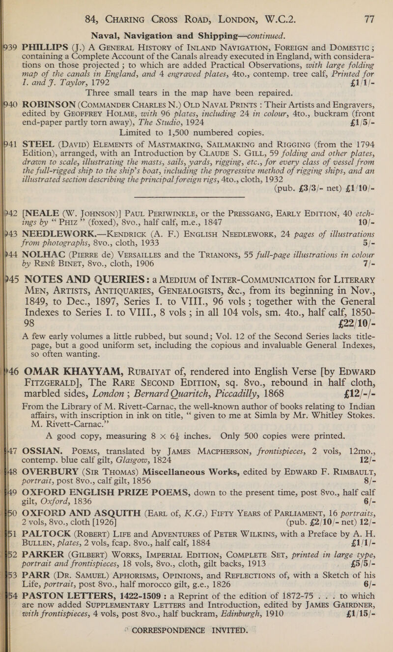       Naval, Navigation and Shipping—continued. 1939 PHILLIPS (J.) A GENERAL History of INLAND NAVIGATION, FOREIGN and DOMESTIC ; containing a Complete Account of the Canals already executed in England, with considera- tions on those projected ; to which are added Practical Observations, with large folding map of the canals in England, and 4 engraved plates, 4to., contemp. tree calf, Printed for I. and F. Taylor, 1792 £1/1/- Three small tears in the map have been repaired. 940 ROBINSON (COMMANDER CHARLES N.) OLD NAVAL PRINTS : Their Artists and Engravers, edited by GEOFFREY HOLME, with 96 plates, including 24 in colour, 4to., buckram (front end-paper partly torn away), The Studio, 1924 £1/5/- Limited to 1,500 numbered copies. 941 STEEL (Davip) ELEMENTS of MASTMAKING, SAILMAKING and RIGGING (from the 1794 Edition), arranged, with an Introduction by CLAUDE S. GILL, 59 folding and other plates, drawn to scale, illustrating the masts, sails, yards, rigging, etc., for every class of vessel from the full-rigged ship to the ship’s boat, including the progressive method of rigging ships, and an ilustrated section describing the principal foreign rigs, 4to., cloth, 1932 (pub. £3/3/- net) £1/10/- Pp 42 [NEALE (W. JOHNSON)] PAUL PERIWINKLE, or the PRESSGANG, EARLY EDITION, 40 etch- | ings by “* PuHiz”’ (foxed), 8vo., half calf, m.e., 1847 10/- 943 NEEDLEWORK.—KENpDRICK (A. F.) ENGLISH NEEDLEWORK, 24 pages of illustrations from photographs, 8vo., cloth, 1933 5/- }p44 NOLHAC (PIERRE de) VERSAILLES and the TRIANONS, 55 full-page illustrations tn colour ih by RENE BINET, 8vo., cloth, 1906 7/- »45 NOTES AND QUERIES: a Mepium of INTER-COMMUNICATION for LITERARY MeN, ARTISTS, ANTIQUARIES, GENEALOGISTS, &amp;c., from its beginning in Nov., 1849, to Dec., 1897, Series I. to VIII., 96 vols ; together with the General Indexes to Series I. to VIII., 8 vols ; in all 104 vols, sm. 4to., half calf, 1850- 98 £22/10/- A few early volumes a little rubbed, but sound; Vol. 12 of the Second Series lacks title- page, but a good uniform set, including the copious and invaluable General Indexes, so often wanting. 146 OMAR KHAYYAM, Rusatyat of, rendered into English Verse [by EDwarD |. FITZGERALD], The RARE SECOND EDITION, sq. 8vo., rebound in half cloth, marbled sides, London ; Bernard Quaritch, Piccadilly, 1868 £12/-/- From the Library of M. Rivett-Carnac, the well-known author of books relating to Indian affairs, with inscription in ink on title, “‘ given to me at Simla by Mr. Whitley Stokes. M. Rivett-Carnac.” A good copy, measuring 8 x 64 inches: Only 500 copies were printed. OSSIAN. POEMS, translated by JamMES MACPHERSON, frontispieces, 2 vols, 12mo., contemp. blue calf gilt, Glasgow, 1824 12/- OVERBURY (Sir THomas) Miscellaneous Works, edited by EDWARD F. RIMBAULT, portrait, post 8vo., calf gilt, 1856 8/- OXFORD ENGLISH PRIZE POEMS, down to the present time, post 8vo., half calf gilt, Oxford, 1836 6/- OXFORD AND ASQUITH (Ear of, K.G.) Firry YEARS of PARLIAMENT, 16 portraits, 2 vols, 8vo., cloth [1926] (pub. £2/10/- net) 12/- PALTOCK (RoBERT) LIFE and ADVENTURES of PETER WILKINS, with a Preface by A. H. BULLEN, Plates, 2 vols, fcap. 8vo., half calf, 1884 £1/1/- PARKER (GILBERT) WorKS, IMPERIAL EDITION, COMPLETE SET, printed in large type, portrait and frontispieces, 18 vols, 8vo., cloth, gilt backs, 1913 . £5/5/- PARR (Dr. SAMUEL) APHORISMS, OPINIONS, and REFLECTIONS of, with a Sketch of his Life, portrait, post 8vo., half morocco gilt, g.e., 1826 6/- | 54 PASTON LETTERS, 1422-1509 : a Reprint of the edition of 1872-75 . . . to which are now added SUPPLEMENTARY LETTERS and Introduction, edited by JAMES GAIRDNER, with frontispieces, 4 vols, post 8vo., half buckram, Edinburgh, 1910 £1/15/-