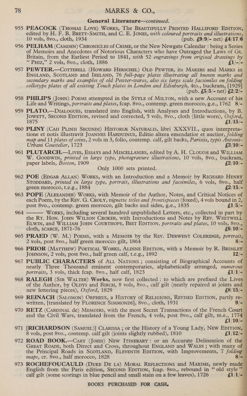 955 956 957 958 959 960 961 962 963 964 965 966 967 968 969 970 971 972 973 a General Literature—continued. 7 PEACOCK (THOMAS LOvE) Works, The BEAUTIFULLY PRINTED HALLIFORD EDITION, edited by H. F. B. BRETT-SMITH, and C. E. JONES, with coloured portraits and illustrations, — 10 vols, 8vo., cloth, 1934 (pub. £9/9/- net) £4/17/6 — PELHAM (CAMDEN) CHRONICLES of CRIME, or the New Newgate Calendar : being a Series of Memoirs and Anecdotes of Notorious Characters who have Outraged the Laws of Gt. | Britain, from the Earliest Period to 1841, with 52 engravings from original drawings by ** PHIZ,”’ 2 vols, 8vo., cloth, 1886 £1/-/- PEWTER.—COoTTERELL (HOWARD HERSCHEL) OLD PEWTER, its MAKERS and MarKS in — ENGLAND, SCOTLAND and IRELAND, 76 full-page plates illustrating all known marks and ~ secondary marks and examples of old Pewter-wares, also six large scale facsimiles on folding — collotype plates of all existing Touch plates in London and Edinburgh, 4to., buckram, [1929] — (pub. £5/5/- net) £2/2/- — PHILIPS (JoHN) Porms attempted in the STYLE of MILTON, with a new Account of his — Life and Writings, portraits and plates, fcap. 8vo., contemp. green morocco, g.e., 1762 8/- — PLATO.—D1a.ocugs, translated into English, with Analyses and Introductions, by B. — JOWETT, SECOND EDITION, revised and corrected, 5 vols, 8vo., cloth (little worn), Oxford, — 1875 £1/15/- — PLINY (Cali PLINIT SECUNDI) HIsTORI® NATURALIS, libri XXXVII., quos interpreta- — tione et notis illustravit JOANNES HARDUINUS, Editio altera emendatior et auctior, folding — map and 11 plates of coins, 2 vols in 3, folio, contemp. calf, gilt backs, Parisiis, typis Antonti- — Urbam Coustelier, 1723 £3/10/=-— PLUTARCH.—LivEs, Essays and MISCELLANIES, edited by A. H. CLouGH and WILLIAM ~ W. GooDwin, printed in large type, photogravure illustrations, 10 vols, 8vo., buckram, — paper labels, Boston, 1909 £2/10/- Only 1000 sets printed. :                               POE (EpGar ALLAN) WORKS, with an Introduction and a Memoir by RICHARD HENRY . STODDARD, printed in large type, portrait, illustrations and facsimiles, 6 vols, 8vo., half — green morocco, t.e.g., 1884 £2/15/-— POPE (ALEXANDER) WORKS, with Memoir of the Author, Notes, and Critical Notices of 7 each Poem, by the REv. G. CROLY, vignette titles and frontispieces (foxed), 4 vols bound in 2, — post 8vo., contemp. green morocco, gilt backs and sides, g.e., 1835 £1/5/- WORKS, including several hundred unpublished Letters, etc., collected in part by ij the RT. HON. JOHN WILSON CROKER, with Introductions and Notes by REv. WHITWELL — ELWIN, and WILLIAM JOHN COURTHOPE, BEST EDITION, portraits and plates, 10 vols, 8vo., — cloth, SCARCE, 1871-76 £6/10/-_ PRAED (W. M.) Poems, with a MEmorIR by the Rev. DERWENT COLERIDGE, portrait, 2 vols, post 8vo., half green morocco gilt, 1864 8/= PRIOR (MatTHEw) PorticaL Works, ALDINE EDITION, with a Memoir by R. BRIMLEY — JOHNSON, 2 vols, post 8vo., half green calf, t.e.g., 1892 12/-— PUBLIC CHARACTERS of ALL NATIONS ; consisting of Biographical Accounts of © nearly Three Thousand eminent contemporaries, alphabetically arranged, numerous — portraits, 3 vols, thick fcap. 8vo., half calf, 1823 £1/1/-— RALEGH (Sir WALTER) Works, now first collected : to which are prefixed the Lives — of the Author, by OLDys and BircH, 8 vols, 8vo., calf gilt (neatly repaired at joints and new lettering pieces), Oxford, 1829 £8/15/-— REINACH (SaLomon) OrpHEUS, a History of RELIGIONS, REVISED EDITION, partly re- — written, [translated by FLORENCE SIMMONDS], 8vo., cloth, 1931 9/- RETZ (CARDINAL de) MEMOIRS, with the most Secret Transactions of the French Court — and the Civil Wars, translated from the French, 4 vols, post 8vo., calf gilt, m.e., 1774 £1/10/- [RICHARDSON (SAMUEL)] CLARISSA ; or the History of a Young Lady, NEw EDITION, — 8 vols, post 8vo., contemp. calf gilt (joints slightly rubbed), 1810 £1/12/-— ROAD BOOK.—Cary (JoHN) New ITINERARY: or an Accurate Delineation of the GREAT Roaps, both Direct and Cross, throughout ENGLAND and WALES ; with many of © the Principal Roads in SCOTLAND, ELEVENTH EDITION, with Improvements, 7 folding maps, cr. 8vo., half morocco, 1828 8/= ROCHEFOUCAULD (DukE DE LA) Mora REFLECTIONS and MAXIMS, newly made English from the Paris edition, SECOND EDITION, fcap. 8vo., rebound in “ old style ” calf gilt (some scorings in blue pencil and small stain on a few leaves), 1726 £1/1/&lt;— 