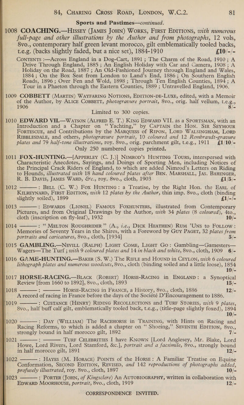 | Sports and Pastimes—continued. | 1008 COACHING.—HIssey (JAMES JOHN) WorkKS, FIRST EDITIONS, with numerous full-page and other illustrations by the Author and from photographs, 12 vols, 8vo., contemporary half green levant morocco, gilt emblematically tooled backs, t.e.g. (backs slightly faded, but a nice set), 1884-1910 £10/-/- CONTENTS :—Across England in a Dog-Cart, 1891 ; The Charm of the Road, 1910; A Drive Through England, 1885 ; An English Holiday with Car and Camera, 1908; A Holiday on the Road, 1887 ; An Old-Fashioned Journey through England and Wales, 1884 ; On the Box Seat from London to Land’s End, 1886; On Southern English Roads, 1896; Over Fen and Wold, 1898 ; Through Ten English Counties, 1894; A Tour in a Phaeton through the Eastern Counties, 1889 ; Untravelled England, 1906. } 1009 COBBETT (MARTIN) WAYFARING NOTIONS, EDITION-DE-LUXE, edited, with a Memoir of the Author, by ALICE CoBBETT, photogravure portrait, 8vo., orig. half vellum, t.e.g., 1906 8 /- Limited to 300 copies. 1010 EDWARD VIT.—W ATSON (ALFRED E. T.) Kinc Epwarp VII. as a SPORTSMAN, with an Introduction and a Chapter on “ Yachting,” by CAPTAIN the Hon. SIR SEYMOUR FORTESCUE, and Contributions by the MARQUESS of RIPON, LORD WALSINGHAM, LORD RIBBLESDALE, and others, photogravure portrait, 10 coloured and 12 Rembrandt-gravure plates and 79 half-tone illustrations, roy. 8vo., orig. parchment gilt, t.e.g., 1911 £1/10/- Only 250 numbered copies printed. /1011 FOX-HUNTING.—[APPERLEY (C. J.)] NIMROD’s HUNTING TOURS, interspersed with 1 Characteristic Anecdotes, Sayings, and Doings of Sporting Men, including Notices of the Principal Crack Riders of England, to which are added Nimrod’s Letters on Riding to Hounds, dlustrated with 18 hand coloured plates after BEN. MARSHALL, JAS. BARENGER, R. B. Davis, JAMES WARD, &amp;c., roy. 8vo., cloth, 1903 £1/5/- : BELL (C. W.) Fox HUNTING: a Treatise, by the Right Hon. the Ear of KILREYNARD, FIRST EDITION, with 12 plates by the Author, thin imp. 8vo., cloth (binding slightly soiled), 1899 £1/-/- : EDWARDS (LIONEL) FAMOUS FOXHUNTERS, illustrated. from Contemporary Pictures, and from Original Drawings by the Author, with 34 plates (8 coloured), Ato., cloth (inscription on fly-leaf), 1932 10/-  } 1012 11013   : “© MELTON ROUGHRIDER ”’ (A., 7.e., DICK HEATHEN) RuM ’UNS to FOLLow: Memories of Seventy Years in the Shires, with a Foreword by Guy PAGET, 32 plates from portraits and caricatures, 8vo., cloth, [1934] 5/- 11015 GAMBLING.—NEVILL (RALPH) LicHT ComE, LigHtT Go: Gambling—Gamesters— Wagers—The Turf ; with 9 coloured plates and 14 in black and white, 8vo., cloth, 1909 6/- | i. GAME-HUNTING.—Baxer (S. W.) The RIFLE and Hounp in CEYLON, with 6 coloured lithograph plates and numerous woodcuts, 8vo., cloth (binding soiled and a little loose), 1854 } 1014   10/- 11017 HORSE-RACING.—BLACK (ROBERT) HoORSE-RACING in ENGLAND: a Synoptical Review [from 1660 to 1892], 8vo., cloth, 1893 15/- 11018 HorsE-RACING in FRANCE, a History, 8vo., cloth, 1886 12/- A record of racing in France before the days of the Société D’Encouragement to 1886. : CUSTANCE (HENRY) RIDING RECOLLECTIONS and TURF STORIES, with 9 plates, 8vo., half buff calf gilt, emblematically tooled back, t.e.g., (title-page slightly foxed), 1894 10/- : Day (WILLIAM) The RACEHORSE in TRAINING, with Hints on Racing and Racing Reforms, to which is added a chapter on “ Shoeing,”? SEVENTH EDITION, 8vo., strongly bound in half morocco gilt, 1892 vas TURF CELEBRITIES I have KNown [Lord Anglesey, Mr. Blake, Lord Howe, Lord Rivers, Lord Stamford, &amp;c.], portrait and a facsimile, 8vo., strongly bound in half morocco gilt, 1891 12/-  11019  4/1020 1021    /1022 : Hayes (M. Horace) Points of the Horse: A Familiar Treatise on Equine Conformation, SECOND EDITION, REVISED, and 142 reproductions of photographs added,  profusely illustrated, roy. 8vo., cloth, 1897 10 fe 11023 : PORTER (JOHN, of Kingsclere) An AUTOBIOGRAPHY, written in collaboration with ¥| Epwarp MoorHOUusE, portrait, 8vo., cloth, 1919 12) CORRESPONDENCE INVITED. 