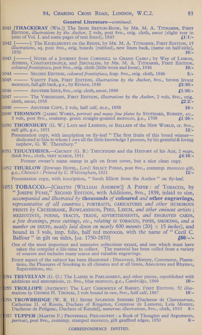 General Literature—continued.                                  int of Vol. I. and some pages of text foxed), 1843 £1/1/- ] The KICKLEBURYS on the RHINE, by Mr. M. A. TITMARSH, First EDITION, 15 Cl sq. post 8vo., orig. boards (rubbed), new Ren back, (name on half-title), 50 10/- | Notes of a JOURNEY from CORNHILL to GRAND CAaIRo ; by Way of LISBON, a ATHENS, CONSTANTINOPLE, and JERUSALEM, by Mr. M. A. TITMARSH, First EDITION, a ) Coloured frontispiece, post 8vo., orig. cloth (little worn and loose), 1846 — 10/-        SECOND EDITION, coloured frontispiece, fcap. 8vo., orig. cloth, 1846 | 5/= 1045 — VANITY Farr, First EDITION, illustrations by the Author, 8vo., brown levant | on “morocco, full gilt back, g.e., by Riviere, 1848 — -£3/10/- 4 ANOTHER ISsuE, 8vo., orig. cloth, uncut, 1849 £1/10/- 7 The VIRGINIANS, First EDITION, illustrations by the Author, 2 vols, 8vo., orig. cloth, uncut, 1858 £2/2/- ANOTHER Copy, 2 vols, half calf, m.e., 1858 18/- THOMSON (JAMES) WorRKS, portrait and many fine plates by STOTHARD, BURNEY, etc., _ 3 vols, post 8vo., contemp. green straight-grained morocco, g.e., 1788 £1/10/- 1050 THORNBURY (G. W.) Lays and LEGENDS, or BALLADS of the NEw Wor LD, cr. 8vo., = calf gilt, g.e., 1851 12/- id _ Presentation copy, with inscription on fly-leaf ‘‘ The first fruits of this bread winner— dedicated to him to whom I owe all the little knowledge I possess, by his grateful &amp; loving nephew, G. W. Thornbury.” 1 THUCYDIDES.—Grunpy (G. B.) THucypIpEs and the History of his AGE, 2 maps, thick 8vo., cloth, VERY SCARCE, 1911 £4/10/~ | an pieuer owner’s name stamp in gilt on front cover, but a nice clean copy. 1052 THURLOW (Epwarpb Hovet, Lord) SELECT POEMS, post 8vo., contemp. morocco gilt, | -g.e., Chiswick : Printed by C. Whittingham, 1821 12/- _ Presentation copy, with inscription, “ Sarah Elliott from the Author ” on fly-leaf. , TOBACCO.—[Cuatro (WILLIAM ANDREW)] A Paper: of TosBacco, by ‘** JOSEPH _FUME,’’ SECOND EDITION, with Additions, 8vo., 1839, inlaid to size, accompanied and illustrated by thousands of coloured and other engravings, representative of all countries ; PORTRAITS, CARICATURES and other HUMOROUS _ PRINTS by CRUIKSHANK, ROWLANDSON, PHIz, LEECH, and other eminent artists ; _ MEZZOTINTS, POEMS, TRACTS, TRADE, ADVERTISEMENTS, and ENGRAVED CARDS, a few drawings, press cuttings, etc., relating to TOBACCO, PIPES, SMOKING, and a ber on SNUFF, neatly laid down on nearly 600 mounts (204 x 15 inches), and bound in 3 vols, imp. folio, half red morocco, with the name of “ Cecil C. Balfour ” in gilt on sides, [ca. 1750-1870] ——— «£60/-/- One of the most important and extensive collections extant, and one which must have taken the compiler a life-time to collect. The material has been culled from a variety of sources and includes many scarce and valuable engravings. |. Every aspect of the subject has been illustrated : Discovery, History, Commerce, Planta- tions, the Pleasures of Smoking in all climates and at all times, Anecdotes and i hapa _ Superstitions, etc. _TREVELYAN (G. O.) The LADIES in PARLIAMENT, and other pieces, republished pees additions and annotations, cr. 8vo., blue morocco, g.e., Cambridge, 1869 10/- TROLLOPE (ANTHONY) The Last CHRONICLE of BarRSET, First EDITION, 32 illus- trations by GEORGE H. THoMaS, 2 vols bound in one, 8vo., half calf, 1867 18/- ROWBRIDGE (W. R. H.) SEVEN SPLENDID SINNERS [Duchesse de Chateauroux, atherine II. of Russia, Duchess of Kingston, Comtesse de Lamotte, Lola Montez, uchesse de Polignac, Duchess of Kendal], numerous illustrations, 8vo., cloth, 1910 8/= JPPER (MaRTIN F.) PROVERBIAL PHILOSOPHY : a Book of Thoughts and Arguments, Trait, post 8v0.» contemp. Ae Be ed gilt gaufired edges, 1850 6/=