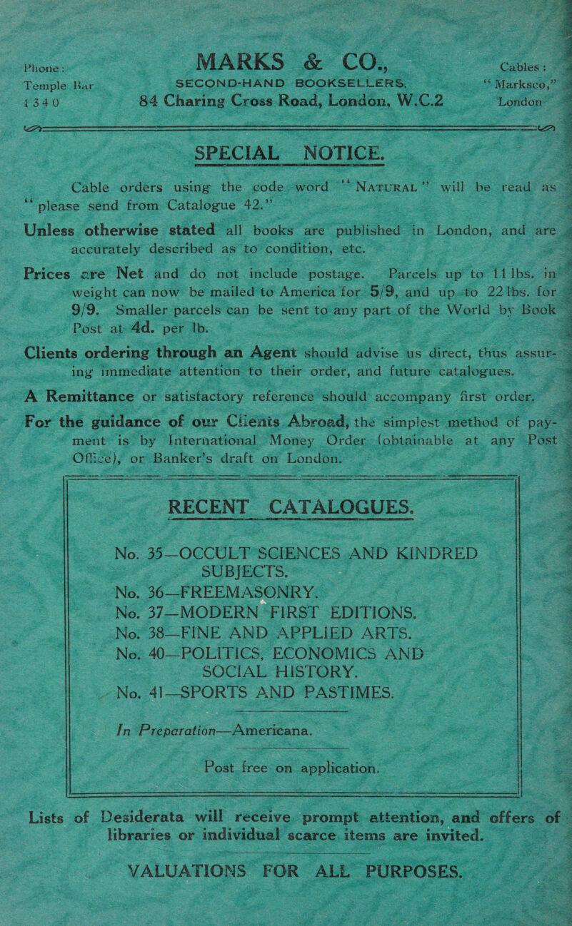 oS MARKS &amp; CO, ~ Ae 1340 - 84 Charing Cross Read, London, W.C. 2 - ‘London HY  iY  SPECIAL NOTICE. “please send from Catalogue 42.” accurately described as to condition, etc. Post at 4d. per lb. ing immediate attention to their order, and future catalogues. A Remittance or satisfactory reference should accomipany frst order. Office), or Banker’s draft on London.     a a ee RECENT CATALOGUES.   No. 35—OCCULT SCIENCES AND KINDRED SUBJECTS. No. 36—FREEMASONRY. : No. 37—MODERN FIRST EDITIONS. No. 38—FINE AND APPLIED ARTS. No. 40—POLITICS, ECONOMICS AND SOCIAL HISTORY. | ~No. 41—SPORTS AND PASTIMES. In Preparation—Americana.   Post. free on application.  libraries or individual scarce items are invited.  VALUATIONS FOR Abe PURPOSES.  ae ‘gees ue i‘ As