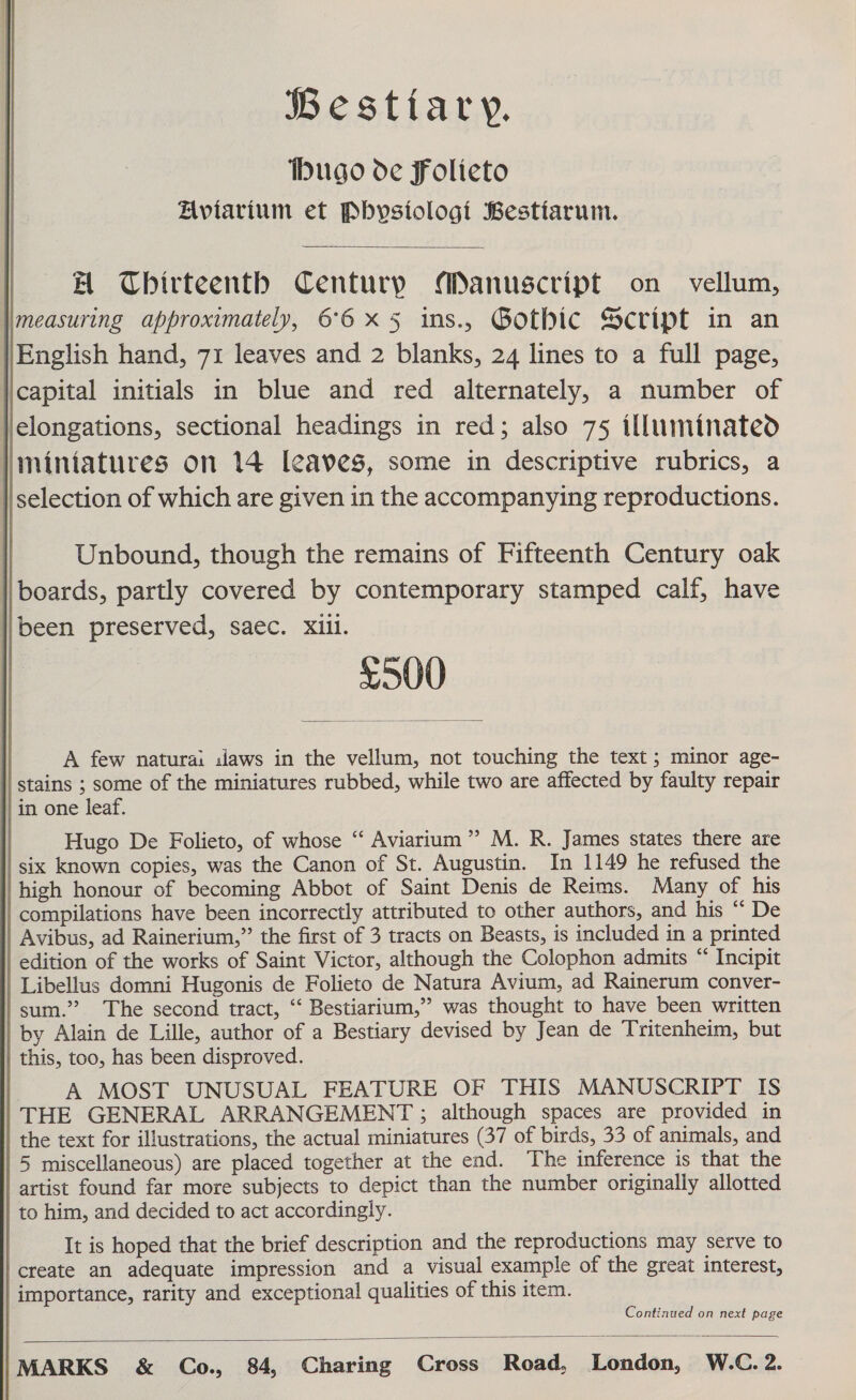  BWesttary. hugo de Folieto Aviarium et Pbysiologi Bestiarum. AH Chbirteenth Centurp Manuscript on vellum, English hand, 71 leaves and 2 blanks, 24 lines to a full page, capital initials in blue and red alternately, a number of Jielongations, sectional headings in red; also 75 illuminated miniatures on 14 leaves, some in descriptive rubrics, a selection of which are given in the accompanying reproductions.  Unbound, though the remains of Fifteenth Century oak boards, partly covered by contemporary stamped calf, have l\been preserved, saec. xiil. £500  A few natura: slaws in the vellum, not touching the text ; minor age- stains ; some of the miniatures rubbed, while two are affected by faulty repair in one leaf. Hugo De Folieto, of whose “‘ Aviarium”’ M. R. James states there are six known copies, was the Canon of St. Augustin. In 1149 he refused the high honour of becoming Abbot of Saint Denis de Reims. Many of his compilations have been incorrectly attributed to other authors, and his “ De Avibus, ad Rainerium,” the first of 3 tracts on Beasts, is included in a printed edition of the works of Saint Victor, although the Colophon admits “ Incipit Libellus domni Hugonis de Folieto de Natura Avium, ad Rainerum conver- sum.” The second tract, ‘“‘ Bestiarium,”’ was thought to have been written by Alain de Lille, author of a Bestiary devised by Jean de Tritenheim, but this, too, has been disproved. A MOST UNUSUAL FEATURE OF THIS MANUSCRIPT IS THE GENERAL ARRANGEMENT ; although spaces are provided in the text for illustrations, the actual miniatures (37 of birds, 33 of animals, and 5 miscellaneous) are placed together at the end. The inference is that the artist found far more subjects to depict than the number originally allotted to him, and decided to act accordingly. It is hoped that the brief description and the reproductions may serve to create an adequate impression and a visual example of the great interest, importance, rarity and exceptional qualities of this item. Continued on next page 