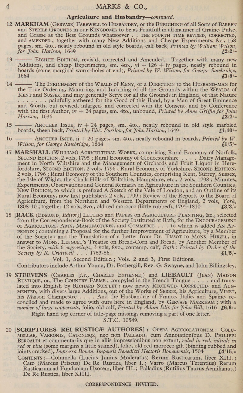 Agriculture and Husbandry—continued. 12 MARKHAM (GERVASE) FAREWELL to HUSBANDRY, or the ENRICHING of all Sorts of BARREN ~ and STERILE GROUNDS in our KINGDOME, to be as Fruitfull in ail manner of Graine, Pulse, and Grasse as the Best Grounds whatsoever . . THE FOURTH TIME REVISED, CORRECTED, and AMENDED ; together with many New Additions and Cheape Experiments, &amp;c., 158 pages, sm. 4to., neatly rebound in old style boards, calf back, Printed by William Wilson, for Fohn Harison, 1649 £2/2/- EIGHTH EDITION, revis’d, corrected and Amended. ‘Together with many new | Additions, and cheap Experiments, sm. 4to., vi + 126 + iv pages, neatly rebound in — boards (some marginal worm-holes at end), Printed by W. Wilson, for George Sawbridge, 13    The INRICHMENT of the WEALD of KENT, or a DIRECTION to the HUSBAND-MAN for ~ the True Ordering, Manuring, and Inriching of all the Grounds within the WEALDS of KENT and SUSSEX, and may generally Serve for all the Grounds in England, of that Nature ‘ig: Ce ronpptop nice painfully gathered for the Good of this Iland, by a Man of Great Eminence 14 with the first Author, iv + 24 pages, sm. 4to., unbound, Printed by Anne Griffin for Fohn   Hartson, 1636 £2/2/- 15 ANOTHER ISSUE, iv + 24 pages, sm. 4to., neatly rebound in old style marbled boards, sheep back, Printed by Eliz. Purslow, for John Harison, 1649 £1/10/- 16 ANOTHER ISSUE, ii -+ 20 pages, sm. 4to., neatly rebound in boards, Printed by W. Wilson, for George Sawbridge, 1664 £1/5/- 17 MARSHALL (WILLIAM) AGRICULTURAL WORKS, comprising Rural Economy of Norfolk, SECOND EDITION, 2 vols, 1795 ; Rural Economy of Gloucestershire ... . Dairy Manage- ment in North Wiltshire and the Management of Orchards and Fruit Liquor in Here- fordshire, SECOND EDITION, 2 vols, 1796 ; Rural Economy of Yorkshire, SECOND EDITION, 2 vols, 1796 ; Rural Economy of the Southern Counties, comprising Kent, Surrey, Sussex, the Isle of Wight, the Chalk Hills of Wiltshire, Hampshire, etc., 2 vols, 1798 ; Minutes, Experiments, Observations and General Remarks on Agriculture in the Southern Counties, NEw EDITION, to which is prefixed A Sketch of the Vale of London, and an Outline of its Rural Economy, now first published, 2 vols, 1799 ; Review of the Reports to the Board of Agriculture, from the Northern and Western Departments of England, 2 vols, York, 1808-10 ; together 12 vols, 8vo., old red morocco (little rubbed), 1795-1810 £3/3/- 18 [RACK (EpMunND, Editor)| LETTERS and PAPERS on AGRICULTURE, PLANTING, &amp;c., selected from the Correspondence-Book of the Society Instituted at Bath, for the ENCOURAGEMENT of AGRICULTURE, ARTS, MANUFACTURES, and COMMERCE .. . to which is added AN Ap- PENDIX ; containing a Proposal for the further Improvement of Agriculture, by a Member of the Society ; and the Translation of a Letter from Dr. Tissot to Mons. HIRZEL, in answer to MONS. LINGUET’S Treatise on Bread-Corn and Bread, by Another Member of the Society, with 6 engravings, 3 vols, 8vo., contemp. calf, Bath: Printed by Order of the Society by R. Cruttwell . . . 1783-86 £1/5/= Vol. 1, Second Editicn; Vols. 2 and 3, First Editions. Contributors include Arthur Young, Dr. Fothergill, Rev. G. Swayne, and John Billingsley. 19 STEEVENS (CHARLES [i.e., CHARLES ESTIENNE]) and LIEBAULT (JEAN) MAIson RUSTIQUE, or, The COUNTRY FARME ; compyled in the French Tongue ... . and trans- lated into English by RICHARD SURFLET ; now newly REUIEWED, CORRECTED, and AuG- MENTED, with divers large Additions, out of the Works of SERRES, his Agriculture, VINET, his Maison Champestre . . . . And the Husbandrie of France, Italie, and Spaine, re- conciled and made to agree with ours here in England, by GERVASE MARKHAM 3; with a number of large coppercuts, folio, old calf, Printed by Adam Islip for Fohn Bill, 1616 £6/6/- Right hand top corner of title-page missing, removing a part of one letter. S.T.C. 10549. 20 [SCRIPTORES REI RUSTICH AUTHORES]: Opera AGRICOLATIONUM : COLU- MELLAE, VARRONIS, CATONISQZ, nec non PALLADII, cum Annotationibus D. PHILIPPI BEROALDI et commentariis que in aliis impressionibus non extant, ruled in red, initials in red or blue (some margins a little stained), folio, old red morocco gilt (binding rubbed and joints cracked), Impressa Bonon. Impensis Benedictt Hectoris Boneniensis, 1504 £4/15/—= CONTENTS :—Columella (Lucius Junius Moderatus) Rerum Rusticarum, liber XIII. ; Cato (Marcus Priscus) De Re Rustica, liber I.; Varro (Marcus Terentius) Rerum Rusticarum ad Fundaniam Uxorem, liber III.; Palladius (Rutilius Taurus Aemilianus.) De Re Rustica, liber XITII. CORRESPONDENCE INVITED.