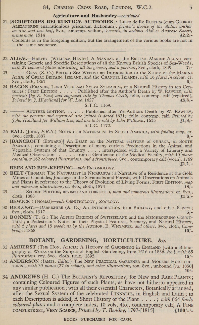Agriculture and Husbandry—continued. 21 [SCRIPTORES REI RUSTICH AUTHORES]: LiBer de Re Rustica (cum GEORGII ALEXANDRINI enarrationibus priscarum dictionum), printer’s device of the Aldine anchor on title and last leaf, 8vo., contemp. vellum, Venetiis, in aedibus Aldi et Andreae Soceri, mense mato, 1514 £2/2/- Contents as in the foregoing edition, but the arrangement of the various books are not in the same sequence.  22 ALGAZ.—HAaARVEY (WILLIAM HENRY) A MANUAL of the BRITISH MARINE ALG: con- taining Generic and Specific Descriptions of all the Known British Species of Sea-Weeds, with 27 coloured plates illustrating all the genera, and a portrait, 8vo., cloth, 1849 q/= Gray (S. O.) BRITISH SEA-WEEDS : an Introduction to the STupy of the MARINE ALG#&amp; of GREAT BRITAIN, IRELAND, and the CHANNEL ISLANDS, with 16 plates in colour, cr. 8vo., cloth, 1867 5/- 24 BACON (FRANCIS, LORD VERULAM) SYLVA SYLVARUM, or a Naturall History in ten Cen- turies “FIRST EDITION... °. . Published after the Author’s Deatn by W. RAWLEY, with portrait [by S. Pass] and engraved title by Thomas Ceciil, folio, contemp. calf (repaired), Printed by F. H[aviland] for W. Lee, 1627 £6/6/- S.T.C. 1169. ANOTHER EDITION, . . . . . Published after Ye Authors Death by W. RAWLEY, with the portrait and engraved title (which is dated 1631), folio, contemp. calf, Printed by Fohn Haviland for William Lee, and are to be sold by Iohn Williams, 1635 £1/8/- 8.1... 1222. 26 BALL (Joun, F.R.S.) NOTES of a NATURALIST in SOUTH AMERICA, with folding map, cr. 8/- 23  25  8vo., cloth, 1887 27 [BANCROFT (Epwarp)] An Essay on the NATURAL History of GUIANA, in SOUTH AMERICA ; containing a Description of many curious Productions in the Animal and Vegetable Systems of that Country .. . . interspersed with a Variety of Literary and Medical Observations ..... from a Gentleman of the Medical Faculty, with 10 plates containing 162 coloured illustrations, and a frontispiece, 8vo., contemporary calf (worn), 1769 £1/1/- BEES AND BEE-KEEPING—wide ENTOMOLOGY. 28 BELT (THomMas) The NATURALIST in NICARAGUA : a Narrative of a Residence at the Gold Mines of Chontales, Journeys in the Savannahs and Forests, with Observations on Animals and Plants in reference to the Theory of Evolution of Living Forms, First EDITION, map  and numerous illustrations, cr. 8vo., cloth, 1874 18/- 29 SECOND EDITION, REVISED AND CORRECTED, map and numerous illustrations, cr. 8VO.,; cloth, 1888 £1/5/- BEWICK (THOMAS)—vide ORNITHOLOGY ; ZOOLOGY. 30 BIOLOGY.—DarsIsHIRE (A. D.) An INTRODUCTION to a BIOLOGY, and other Papers ; 8vo., cloth, 1917 5/- 31 BONNEY (T. G.) The ALPINE REGIONS of SWITZERLAND and the NEIGHBOURING COUNT- TRIES ; a Pedestrian’s Notes on their Physical Features, Scenery, and Natural History, with 5 plates and 15 woodcuts by the AUTHOR, E. WHYMPER, and others, 8vo., cloth, Cam- bridge, 1868 10/- BOTANY, GARDENING, HORTICULTURE, &amp;c. 32 AMHERST (THE HON. ALiciA) A History of GARDENING in ENGLAND [with a Biblio- graphy of Works on the Subject of English Gardening, from 1516 to 1836, &amp;c.], with 65 illustrations, roy. 8vo., cloth, t.e.g., 1895 15/- 33 ANDERSON (JAMEs, Editor) The NEw PRACTICAL GARDENER and MODERN HorTICUL- TURIST, with 39 plates (27 in colour), and other illustrations, roy. 8vo., unbound [ca. 1850] 10/- 34 ANDREWS (H. C.) The BorTanist’s REpostTory, for NEw and RARE PLANTs ; containing Coloured Figures of such Plants, as have not hitherto appeared in any similar publication; with all their essential Characters, Botanically arranged, after the Sexual System of the celebrated LINNAEUS, in English and Latin ; to each Description is added, A Short History of the Plant . . . .; with 664 finely coloured plates and a complete index, 10 vols, 4to., contemporary calf, A FINE COMPLETE SET, VERY SCARCE, Printed by T. Bensley, 1797-[1815}] £100/-/-